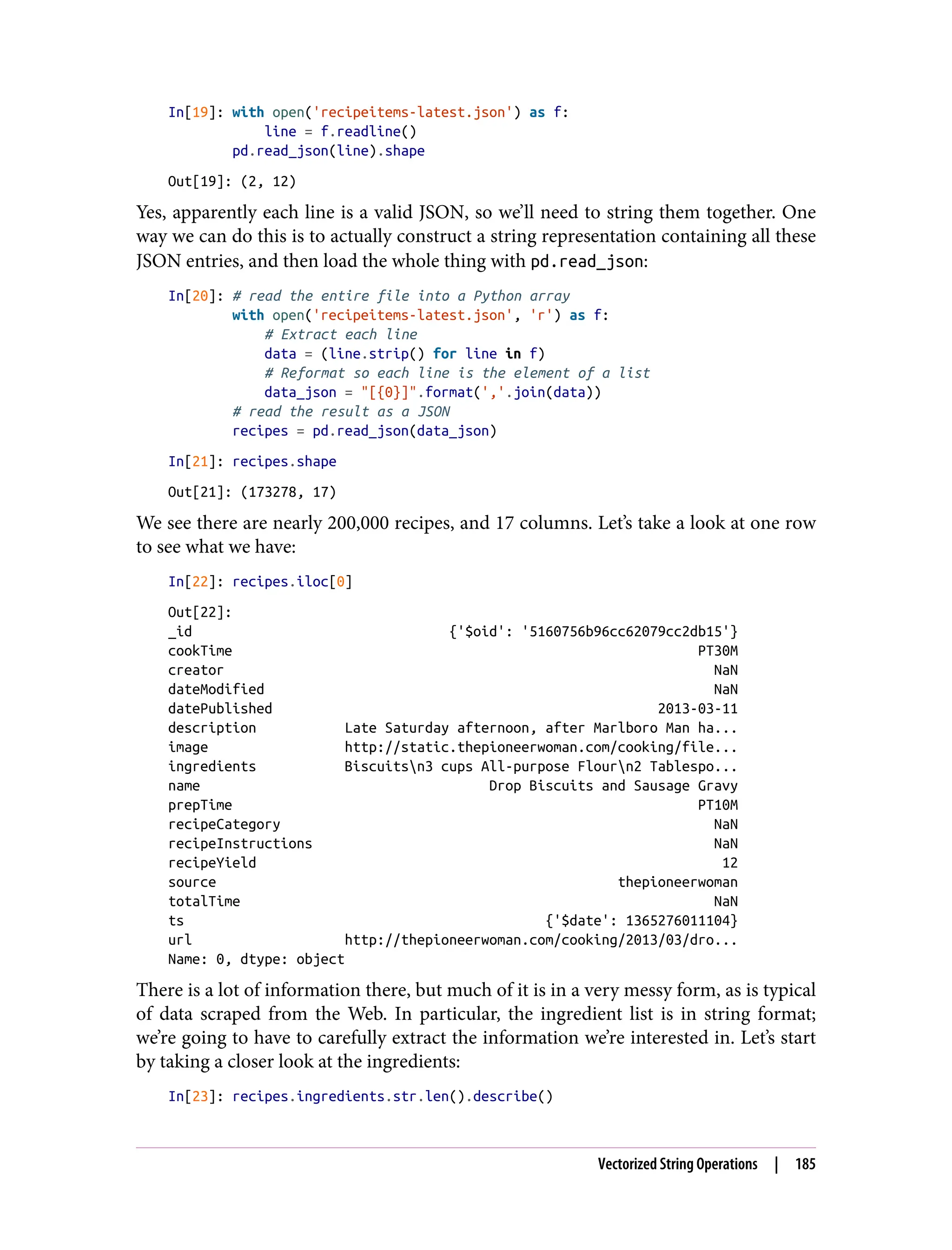 In[19]: with open('recipeitems-latest.json') as f:
line = f.readline()
pd.read_json(line).shape
Out[19]: (2, 12)
Yes, apparently each line is a valid JSON, so we’ll need to string them together. One
way we can do this is to actually construct a string representation containing all these
JSON entries, and then load the whole thing with pd.read_json:
In[20]: # read the entire file into a Python array
with open('recipeitems-latest.json', 'r') as f:
# Extract each line
data = (line.strip() for line in f)
# Reformat so each line is the element of a list
data_json = "[{0}]".format(','.join(data))
# read the result as a JSON
recipes = pd.read_json(data_json)
In[21]: recipes.shape
Out[21]: (173278, 17)
We see there are nearly 200,000 recipes, and 17 columns. Let’s take a look at one row
to see what we have:
In[22]: recipes.iloc[0]
Out[22]:
_id {'$oid': '5160756b96cc62079cc2db15'}
cookTime PT30M
creator NaN
dateModified NaN
datePublished 2013-03-11
description Late Saturday afternoon, after Marlboro Man ha...
image http://static.thepioneerwoman.com/cooking/file...
ingredients Biscuitsn3 cups All-purpose Flourn2 Tablespo...
name Drop Biscuits and Sausage Gravy
prepTime PT10M
recipeCategory NaN
recipeInstructions NaN
recipeYield 12
source thepioneerwoman
totalTime NaN
ts {'$date': 1365276011104}
url http://thepioneerwoman.com/cooking/2013/03/dro...
Name: 0, dtype: object
There is a lot of information there, but much of it is in a very messy form, as is typical
of data scraped from the Web. In particular, the ingredient list is in string format;
we’re going to have to carefully extract the information we’re interested in. Let’s start
by taking a closer look at the ingredients:
In[23]: recipes.ingredients.str.len().describe()
Vectorized String Operations | 185
 
