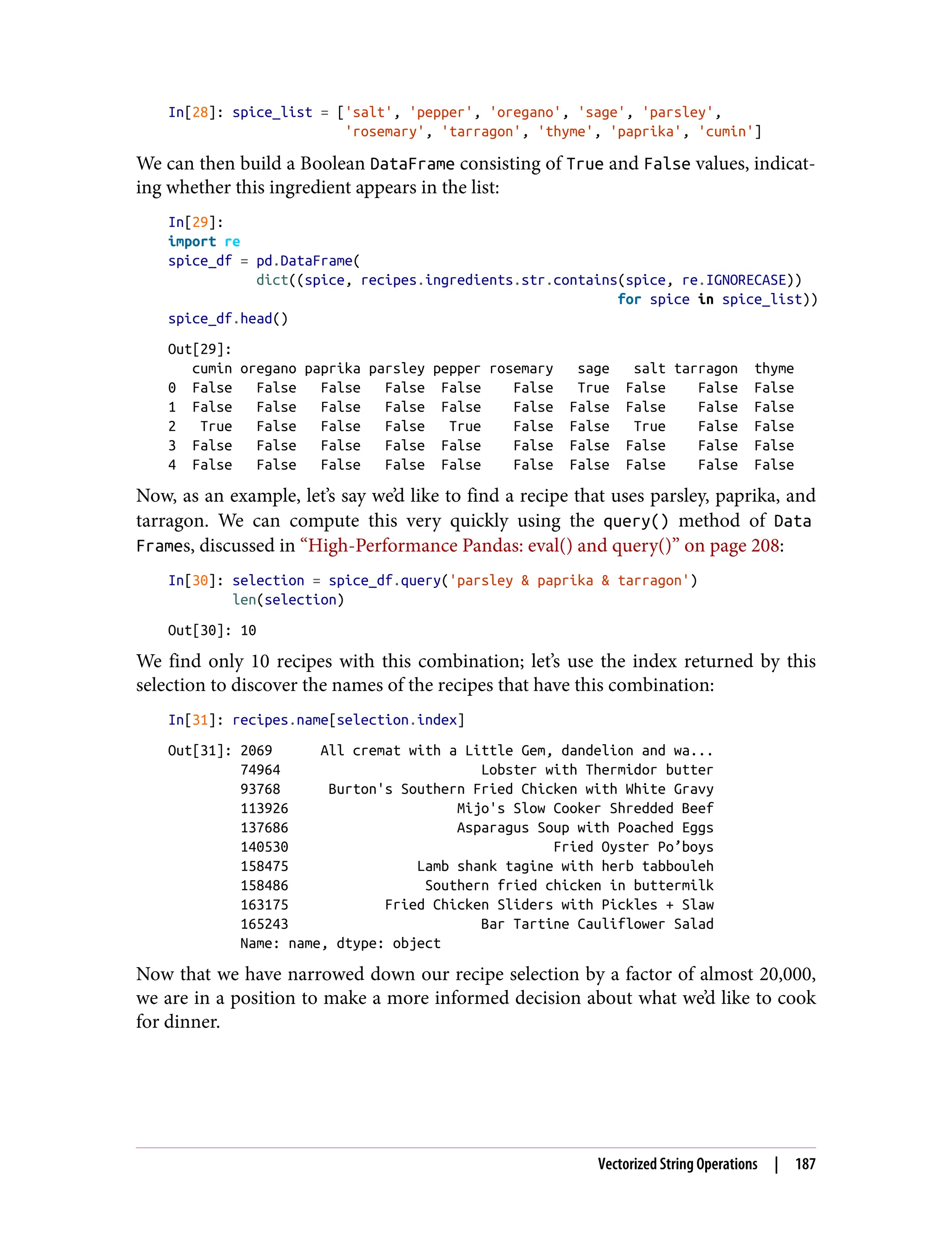 In[28]: spice_list = ['salt', 'pepper', 'oregano', 'sage', 'parsley',
'rosemary', 'tarragon', 'thyme', 'paprika', 'cumin']
We can then build a Boolean DataFrame consisting of True and False values, indicat‐
ing whether this ingredient appears in the list:
In[29]:
import re
spice_df = pd.DataFrame(
dict((spice, recipes.ingredients.str.contains(spice, re.IGNORECASE))
for spice in spice_list))
spice_df.head()
Out[29]:
cumin oregano paprika parsley pepper rosemary sage salt tarragon thyme
0 False False False False False False True False False False
1 False False False False False False False False False False
2 True False False False True False False True False False
3 False False False False False False False False False False
4 False False False False False False False False False False
Now, as an example, let’s say we’d like to find a recipe that uses parsley, paprika, and
tarragon. We can compute this very quickly using the query() method of Data
Frames, discussed in “High-Performance Pandas: eval() and query()” on page 208:
In[30]: selection = spice_df.query('parsley & paprika & tarragon')
len(selection)
Out[30]: 10
We find only 10 recipes with this combination; let’s use the index returned by this
selection to discover the names of the recipes that have this combination:
In[31]: recipes.name[selection.index]
Out[31]: 2069 All cremat with a Little Gem, dandelion and wa...
74964 Lobster with Thermidor butter
93768 Burton's Southern Fried Chicken with White Gravy
113926 Mijo's Slow Cooker Shredded Beef
137686 Asparagus Soup with Poached Eggs
140530 Fried Oyster Po’boys
158475 Lamb shank tagine with herb tabbouleh
158486 Southern fried chicken in buttermilk
163175 Fried Chicken Sliders with Pickles + Slaw
165243 Bar Tartine Cauliflower Salad
Name: name, dtype: object
Now that we have narrowed down our recipe selection by a factor of almost 20,000,
we are in a position to make a more informed decision about what we’d like to cook
for dinner.
Vectorized String Operations | 187
 