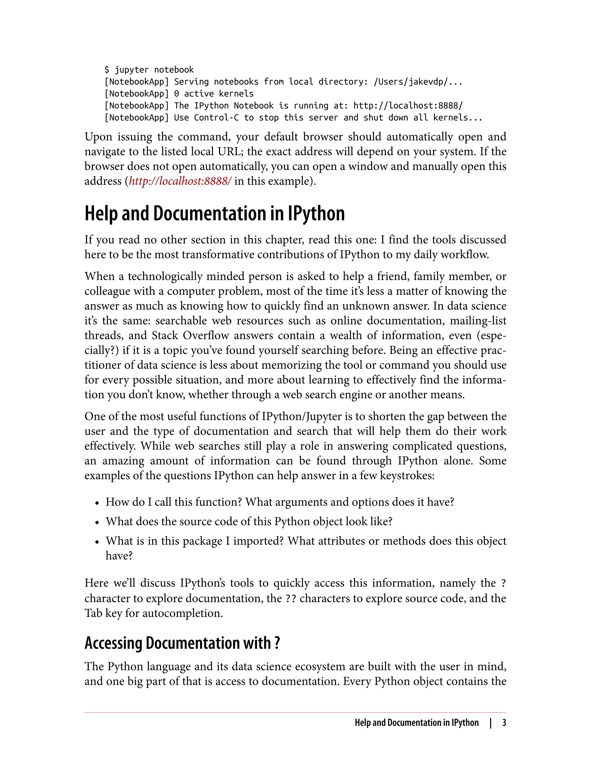 $ jupyter notebook
[NotebookApp] Serving notebooks from local directory: /Users/jakevdp/...
[NotebookApp] 0 active kernels
[NotebookApp] The IPython Notebook is running at: http://localhost:8888/
[NotebookApp] Use Control-C to stop this server and shut down all kernels...
Upon issuing the command, your default browser should automatically open and
navigate to the listed local URL; the exact address will depend on your system. If the
browser does not open automatically, you can open a window and manually open this
address (http://localhost:8888/ in this example).
Help and Documentation in IPython
If you read no other section in this chapter, read this one: I find the tools discussed
here to be the most transformative contributions of IPython to my daily workflow.
When a technologically minded person is asked to help a friend, family member, or
colleague with a computer problem, most of the time it’s less a matter of knowing the
answer as much as knowing how to quickly find an unknown answer. In data science
it’s the same: searchable web resources such as online documentation, mailing-list
threads, and Stack Overflow answers contain a wealth of information, even (espe‐
cially?) if it is a topic you’ve found yourself searching before. Being an effective prac‐
titioner of data science is less about memorizing the tool or command you should use
for every possible situation, and more about learning to effectively find the informa‐
tion you don’t know, whether through a web search engine or another means.
One of the most useful functions of IPython/Jupyter is to shorten the gap between the
user and the type of documentation and search that will help them do their work
effectively. While web searches still play a role in answering complicated questions,
an amazing amount of information can be found through IPython alone. Some
examples of the questions IPython can help answer in a few keystrokes:
• How do I call this function? What arguments and options does it have?
• What does the source code of this Python object look like?
• What is in this package I imported? What attributes or methods does this object
have?
Here we’ll discuss IPython’s tools to quickly access this information, namely the ?
character to explore documentation, the ?? characters to explore source code, and the
Tab key for autocompletion.
Accessing Documentation with ?
The Python language and its data science ecosystem are built with the user in mind,
and one big part of that is access to documentation. Every Python object contains the
Help and Documentation in IPython | 3
 