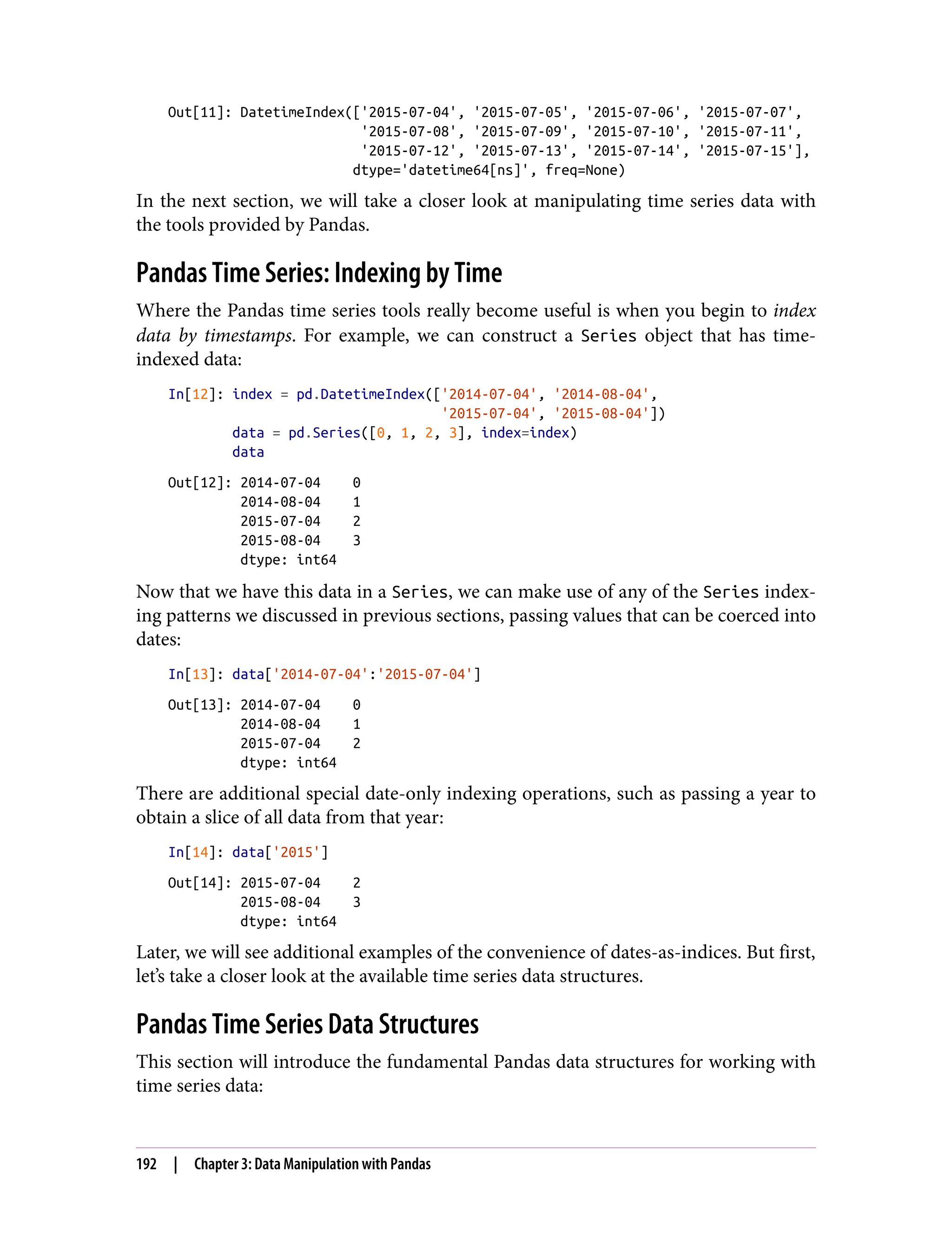 Out[11]: DatetimeIndex(['2015-07-04', '2015-07-05', '2015-07-06', '2015-07-07',
'2015-07-08', '2015-07-09', '2015-07-10', '2015-07-11',
'2015-07-12', '2015-07-13', '2015-07-14', '2015-07-15'],
dtype='datetime64[ns]', freq=None)
In the next section, we will take a closer look at manipulating time series data with
the tools provided by Pandas.
Pandas Time Series: Indexing by Time
Where the Pandas time series tools really become useful is when you begin to index
data by timestamps. For example, we can construct a Series object that has time-
indexed data:
In[12]: index = pd.DatetimeIndex(['2014-07-04', '2014-08-04',
'2015-07-04', '2015-08-04'])
data = pd.Series([0, 1, 2, 3], index=index)
data
Out[12]: 2014-07-04 0
2014-08-04 1
2015-07-04 2
2015-08-04 3
dtype: int64
Now that we have this data in a Series, we can make use of any of the Series index‐
ing patterns we discussed in previous sections, passing values that can be coerced into
dates:
In[13]: data['2014-07-04':'2015-07-04']
Out[13]: 2014-07-04 0
2014-08-04 1
2015-07-04 2
dtype: int64
There are additional special date-only indexing operations, such as passing a year to
obtain a slice of all data from that year:
In[14]: data['2015']
Out[14]: 2015-07-04 2
2015-08-04 3
dtype: int64
Later, we will see additional examples of the convenience of dates-as-indices. But first,
let’s take a closer look at the available time series data structures.
Pandas Time Series Data Structures
This section will introduce the fundamental Pandas data structures for working with
time series data:
192 | Chapter 3: Data Manipulation with Pandas
 