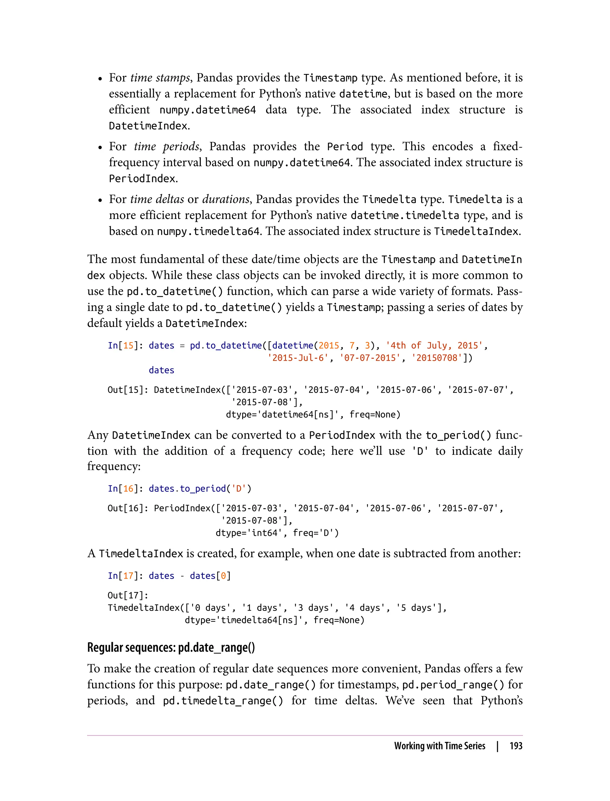 • For time stamps, Pandas provides the Timestamp type. As mentioned before, it is
essentially a replacement for Python’s native datetime, but is based on the more
efficient numpy.datetime64 data type. The associated index structure is
DatetimeIndex.
• For time periods, Pandas provides the Period type. This encodes a fixed-
frequency interval based on numpy.datetime64. The associated index structure is
PeriodIndex.
• For time deltas or durations, Pandas provides the Timedelta type. Timedelta is a
more efficient replacement for Python’s native datetime.timedelta type, and is
based on numpy.timedelta64. The associated index structure is TimedeltaIndex.
The most fundamental of these date/time objects are the Timestamp and DatetimeIn
dex objects. While these class objects can be invoked directly, it is more common to
use the pd.to_datetime() function, which can parse a wide variety of formats. Pass‐
ing a single date to pd.to_datetime() yields a Timestamp; passing a series of dates by
default yields a DatetimeIndex:
In[15]: dates = pd.to_datetime([datetime(2015, 7, 3), '4th of July, 2015',
'2015-Jul-6', '07-07-2015', '20150708'])
dates
Out[15]: DatetimeIndex(['2015-07-03', '2015-07-04', '2015-07-06', '2015-07-07',
'2015-07-08'],
dtype='datetime64[ns]', freq=None)
Any DatetimeIndex can be converted to a PeriodIndex with the to_period() func‐
tion with the addition of a frequency code; here we’ll use 'D' to indicate daily
frequency:
In[16]: dates.to_period('D')
Out[16]: PeriodIndex(['2015-07-03', '2015-07-04', '2015-07-06', '2015-07-07',
'2015-07-08'],
dtype='int64', freq='D')
A TimedeltaIndex is created, for example, when one date is subtracted from another:
In[17]: dates - dates[0]
Out[17]:
TimedeltaIndex(['0 days', '1 days', '3 days', '4 days', '5 days'],
dtype='timedelta64[ns]', freq=None)
Regular sequences: pd.date_range()
To make the creation of regular date sequences more convenient, Pandas offers a few
functions for this purpose: pd.date_range() for timestamps, pd.period_range() for
periods, and pd.timedelta_range() for time deltas. We’ve seen that Python’s
Working with Time Series | 193
 