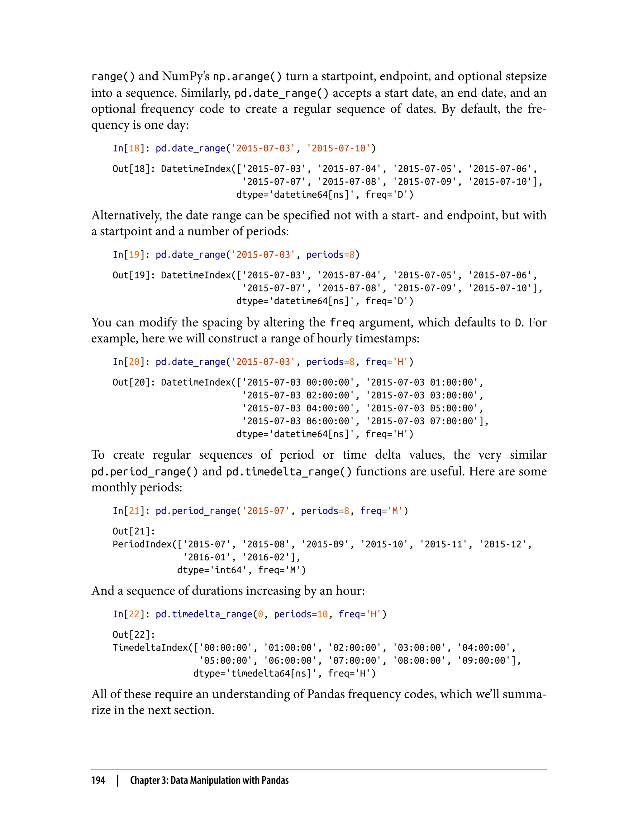 range() and NumPy’s np.arange() turn a startpoint, endpoint, and optional stepsize
into a sequence. Similarly, pd.date_range() accepts a start date, an end date, and an
optional frequency code to create a regular sequence of dates. By default, the fre‐
quency is one day:
In[18]: pd.date_range('2015-07-03', '2015-07-10')
Out[18]: DatetimeIndex(['2015-07-03', '2015-07-04', '2015-07-05', '2015-07-06',
'2015-07-07', '2015-07-08', '2015-07-09', '2015-07-10'],
dtype='datetime64[ns]', freq='D')
Alternatively, the date range can be specified not with a start- and endpoint, but with
a startpoint and a number of periods:
In[19]: pd.date_range('2015-07-03', periods=8)
Out[19]: DatetimeIndex(['2015-07-03', '2015-07-04', '2015-07-05', '2015-07-06',
'2015-07-07', '2015-07-08', '2015-07-09', '2015-07-10'],
dtype='datetime64[ns]', freq='D')
You can modify the spacing by altering the freq argument, which defaults to D. For
example, here we will construct a range of hourly timestamps:
In[20]: pd.date_range('2015-07-03', periods=8, freq='H')
Out[20]: DatetimeIndex(['2015-07-03 00:00:00', '2015-07-03 01:00:00',
'2015-07-03 02:00:00', '2015-07-03 03:00:00',
'2015-07-03 04:00:00', '2015-07-03 05:00:00',
'2015-07-03 06:00:00', '2015-07-03 07:00:00'],
dtype='datetime64[ns]', freq='H')
To create regular sequences of period or time delta values, the very similar
pd.period_range() and pd.timedelta_range() functions are useful. Here are some
monthly periods:
In[21]: pd.period_range('2015-07', periods=8, freq='M')
Out[21]:
PeriodIndex(['2015-07', '2015-08', '2015-09', '2015-10', '2015-11', '2015-12',
'2016-01', '2016-02'],
dtype='int64', freq='M')
And a sequence of durations increasing by an hour:
In[22]: pd.timedelta_range(0, periods=10, freq='H')
Out[22]:
TimedeltaIndex(['00:00:00', '01:00:00', '02:00:00', '03:00:00', '04:00:00',
'05:00:00', '06:00:00', '07:00:00', '08:00:00', '09:00:00'],
dtype='timedelta64[ns]', freq='H')
All of these require an understanding of Pandas frequency codes, which we’ll summa‐
rize in the next section.
194 | Chapter 3: Data Manipulation with Pandas
 