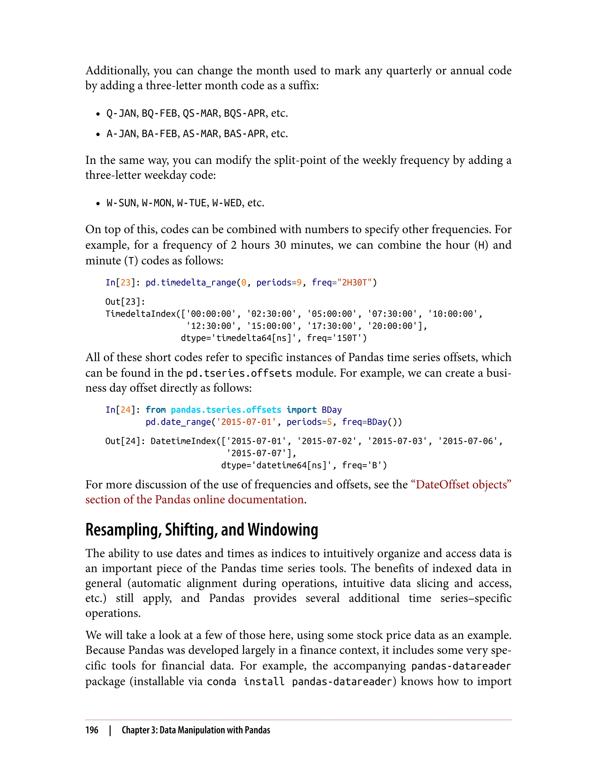 Additionally, you can change the month used to mark any quarterly or annual code
by adding a three-letter month code as a suffix:
• Q-JAN, BQ-FEB, QS-MAR, BQS-APR, etc.
• A-JAN, BA-FEB, AS-MAR, BAS-APR, etc.
In the same way, you can modify the split-point of the weekly frequency by adding a
three-letter weekday code:
• W-SUN, W-MON, W-TUE, W-WED, etc.
On top of this, codes can be combined with numbers to specify other frequencies. For
example, for a frequency of 2 hours 30 minutes, we can combine the hour (H) and
minute (T) codes as follows:
In[23]: pd.timedelta_range(0, periods=9, freq="2H30T")
Out[23]:
TimedeltaIndex(['00:00:00', '02:30:00', '05:00:00', '07:30:00', '10:00:00',
'12:30:00', '15:00:00', '17:30:00', '20:00:00'],
dtype='timedelta64[ns]', freq='150T')
All of these short codes refer to specific instances of Pandas time series offsets, which
can be found in the pd.tseries.offsets module. For example, we can create a busi‐
ness day offset directly as follows:
In[24]: from pandas.tseries.offsets import BDay
pd.date_range('2015-07-01', periods=5, freq=BDay())
Out[24]: DatetimeIndex(['2015-07-01', '2015-07-02', '2015-07-03', '2015-07-06',
'2015-07-07'],
dtype='datetime64[ns]', freq='B')
For more discussion of the use of frequencies and offsets, see the “DateOffset objects”
section of the Pandas online documentation.
Resampling, Shifting, and Windowing
The ability to use dates and times as indices to intuitively organize and access data is
an important piece of the Pandas time series tools. The benefits of indexed data in
general (automatic alignment during operations, intuitive data slicing and access,
etc.) still apply, and Pandas provides several additional time series–specific
operations.
We will take a look at a few of those here, using some stock price data as an example.
Because Pandas was developed largely in a finance context, it includes some very spe‐
cific tools for financial data. For example, the accompanying pandas-datareader
package (installable via conda install pandas-datareader) knows how to import
196 | Chapter 3: Data Manipulation with Pandas
 