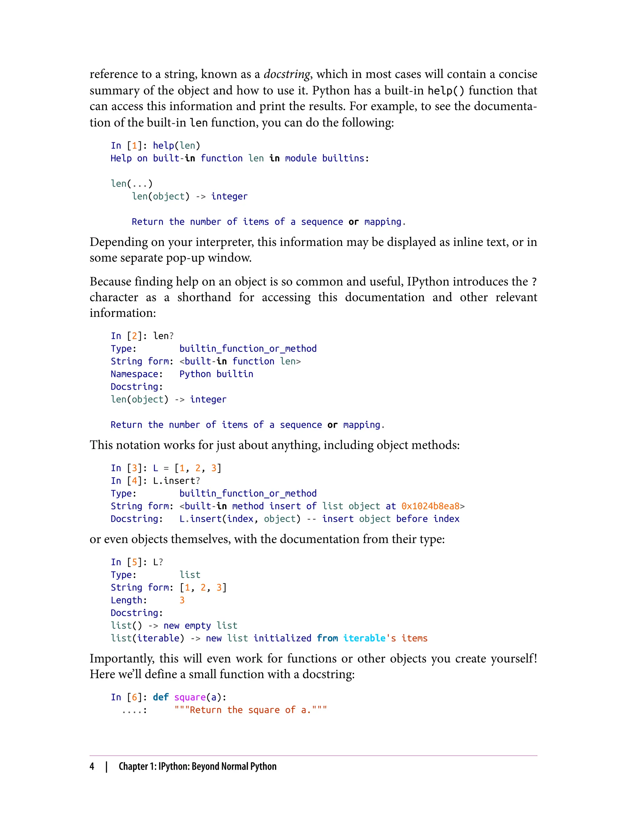 reference to a string, known as a docstring, which in most cases will contain a concise
summary of the object and how to use it. Python has a built-in help() function that
can access this information and print the results. For example, to see the documenta‐
tion of the built-in len function, you can do the following:
In [1]: help(len)
Help on built-in function len in module builtins:
len(...)
len(object) -> integer
Return the number of items of a sequence or mapping.
Depending on your interpreter, this information may be displayed as inline text, or in
some separate pop-up window.
Because finding help on an object is so common and useful, IPython introduces the ?
character as a shorthand for accessing this documentation and other relevant
information:
In [2]: len?
Type: builtin_function_or_method
String form: <built-in function len>
Namespace: Python builtin
Docstring:
len(object) -> integer
Return the number of items of a sequence or mapping.
This notation works for just about anything, including object methods:
In [3]: L = [1, 2, 3]
In [4]: L.insert?
Type: builtin_function_or_method
String form: <built-in method insert of list object at 0x1024b8ea8>
Docstring: L.insert(index, object) -- insert object before index
or even objects themselves, with the documentation from their type:
In [5]: L?
Type: list
String form: [1, 2, 3]
Length: 3
Docstring:
list() -> new empty list
list(iterable) -> new list initialized from iterable's items
Importantly, this will even work for functions or other objects you create yourself!
Here we’ll define a small function with a docstring:
In [6]: def square(a):
....: """Return the square of a."""
4 | Chapter 1: IPython: Beyond Normal Python
 