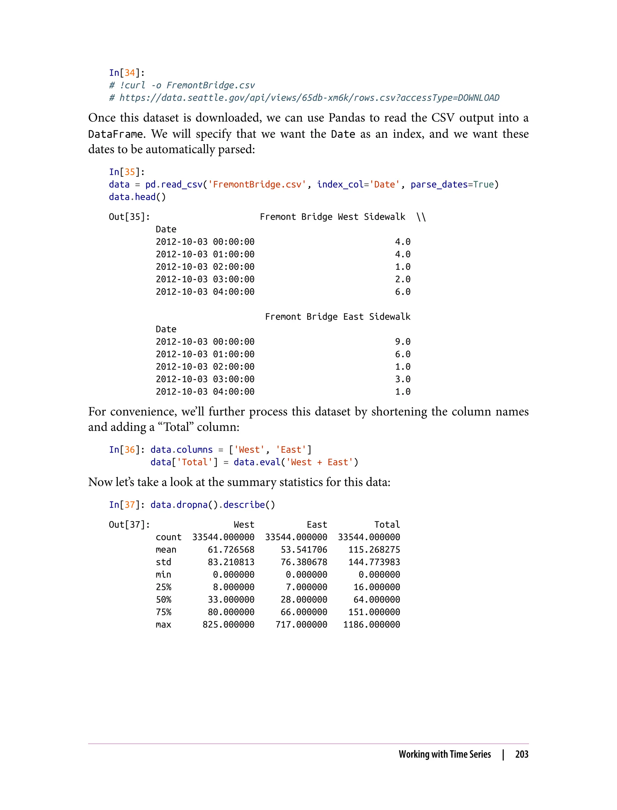 In[34]:
# !curl -o FremontBridge.csv
# https://data.seattle.gov/api/views/65db-xm6k/rows.csv?accessType=DOWNLOAD
Once this dataset is downloaded, we can use Pandas to read the CSV output into a
DataFrame. We will specify that we want the Date as an index, and we want these
dates to be automatically parsed:
In[35]:
data = pd.read_csv('FremontBridge.csv', index_col='Date', parse_dates=True)
data.head()
Out[35]: Fremont Bridge West Sidewalk 
Date
2012-10-03 00:00:00 4.0
2012-10-03 01:00:00 4.0
2012-10-03 02:00:00 1.0
2012-10-03 03:00:00 2.0
2012-10-03 04:00:00 6.0
Fremont Bridge East Sidewalk
Date
2012-10-03 00:00:00 9.0
2012-10-03 01:00:00 6.0
2012-10-03 02:00:00 1.0
2012-10-03 03:00:00 3.0
2012-10-03 04:00:00 1.0
For convenience, we’ll further process this dataset by shortening the column names
and adding a “Total” column:
In[36]: data.columns = ['West', 'East']
data['Total'] = data.eval('West + East')
Now let’s take a look at the summary statistics for this data:
In[37]: data.dropna().describe()
Out[37]: West East Total
count 33544.000000 33544.000000 33544.000000
mean 61.726568 53.541706 115.268275
std 83.210813 76.380678 144.773983
min 0.000000 0.000000 0.000000
25% 8.000000 7.000000 16.000000
50% 33.000000 28.000000 64.000000
75% 80.000000 66.000000 151.000000
max 825.000000 717.000000 1186.000000
Working with Time Series | 203
 