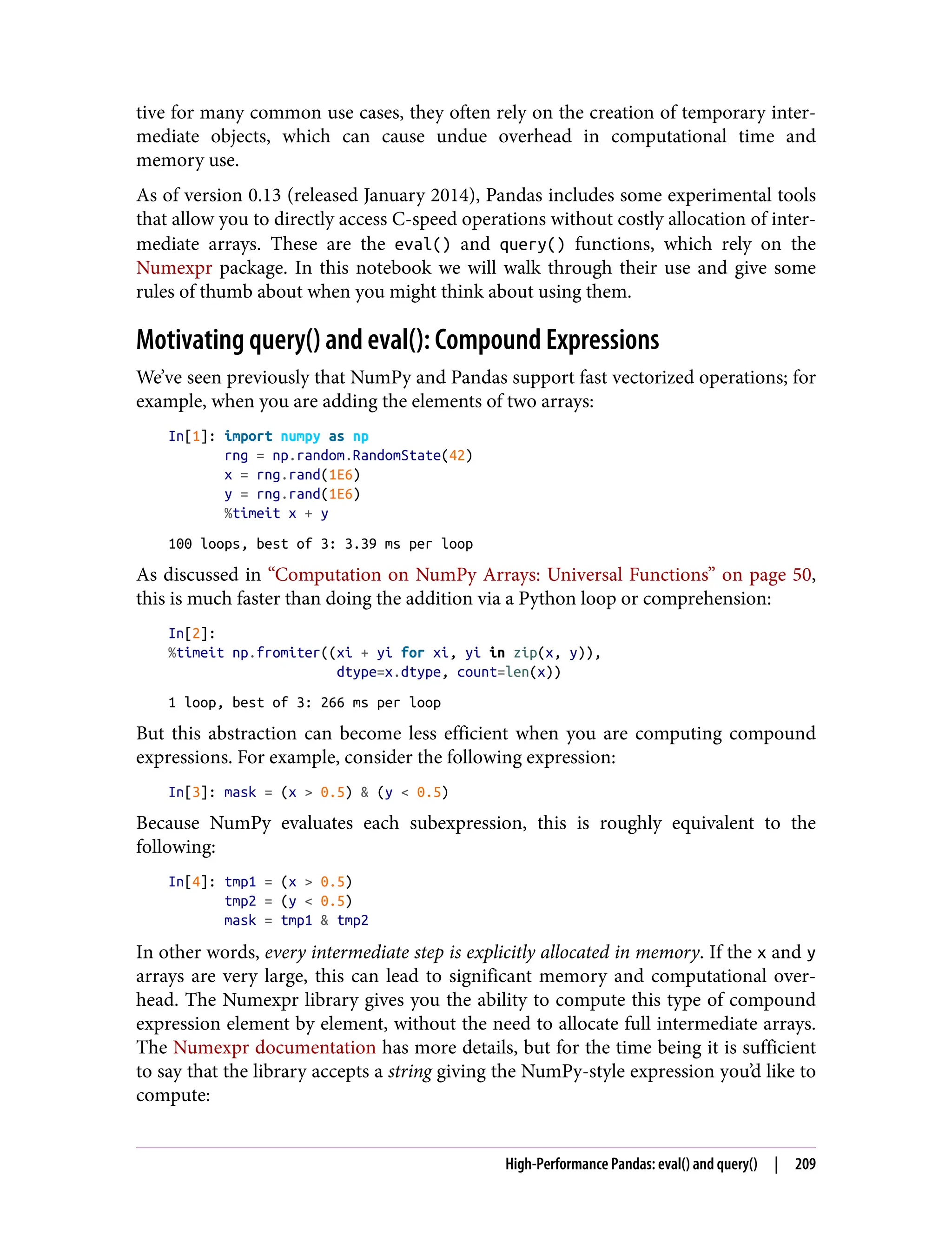 tive for many common use cases, they often rely on the creation of temporary inter‐
mediate objects, which can cause undue overhead in computational time and
memory use.
As of version 0.13 (released January 2014), Pandas includes some experimental tools
that allow you to directly access C-speed operations without costly allocation of inter‐
mediate arrays. These are the eval() and query() functions, which rely on the
Numexpr package. In this notebook we will walk through their use and give some
rules of thumb about when you might think about using them.
Motivating query() and eval(): Compound Expressions
We’ve seen previously that NumPy and Pandas support fast vectorized operations; for
example, when you are adding the elements of two arrays:
In[1]: import numpy as np
rng = np.random.RandomState(42)
x = rng.rand(1E6)
y = rng.rand(1E6)
%timeit x + y
100 loops, best of 3: 3.39 ms per loop
As discussed in “Computation on NumPy Arrays: Universal Functions” on page 50,
this is much faster than doing the addition via a Python loop or comprehension:
In[2]:
%timeit np.fromiter((xi + yi for xi, yi in zip(x, y)),
dtype=x.dtype, count=len(x))
1 loop, best of 3: 266 ms per loop
But this abstraction can become less efficient when you are computing compound
expressions. For example, consider the following expression:
In[3]: mask = (x > 0.5) & (y < 0.5)
Because NumPy evaluates each subexpression, this is roughly equivalent to the
following:
In[4]: tmp1 = (x > 0.5)
tmp2 = (y < 0.5)
mask = tmp1 & tmp2
In other words, every intermediate step is explicitly allocated in memory. If the x and y
arrays are very large, this can lead to significant memory and computational over‐
head. The Numexpr library gives you the ability to compute this type of compound
expression element by element, without the need to allocate full intermediate arrays.
The Numexpr documentation has more details, but for the time being it is sufficient
to say that the library accepts a string giving the NumPy-style expression you’d like to
compute:
High-Performance Pandas: eval() and query() | 209
 