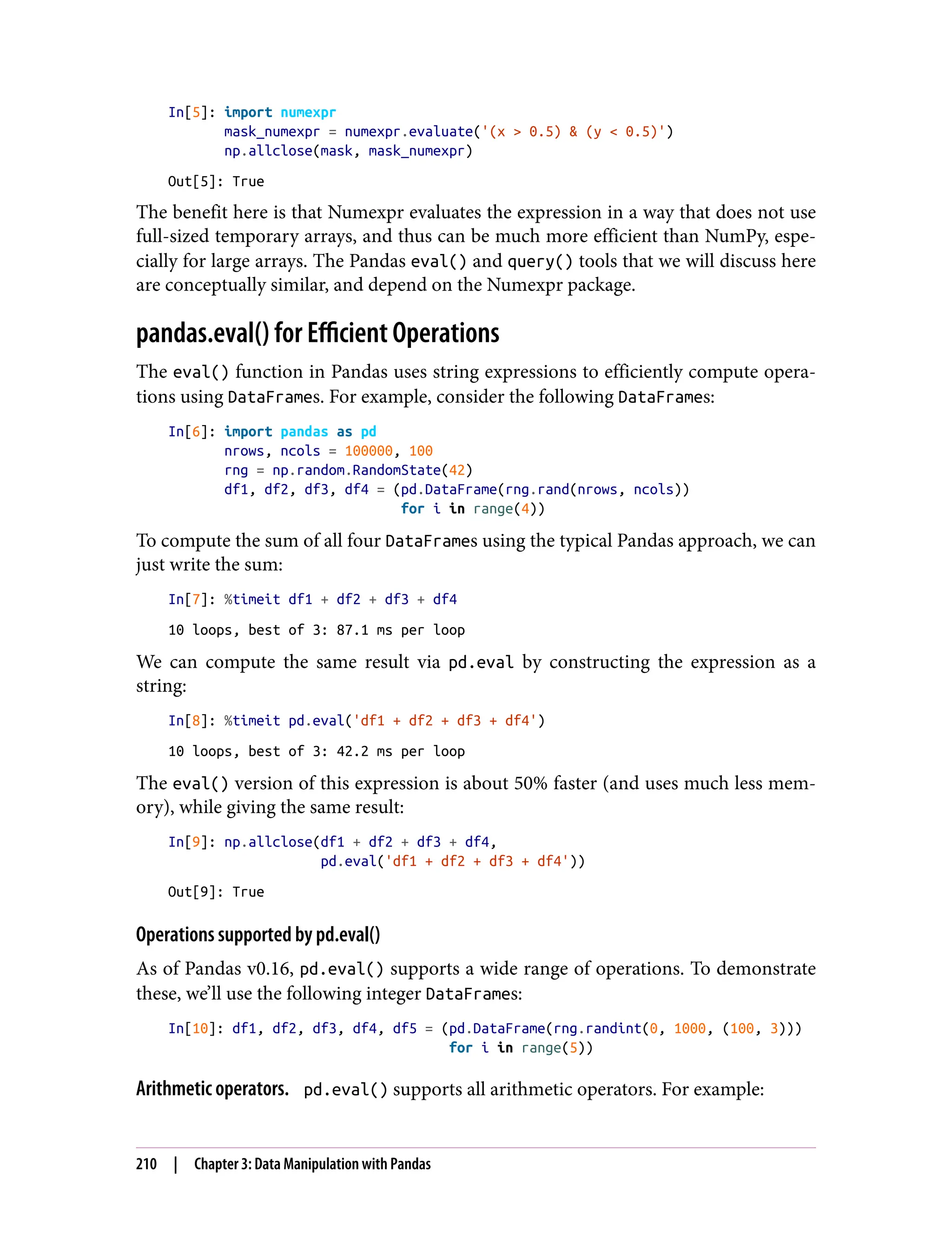 In[5]: import numexpr
mask_numexpr = numexpr.evaluate('(x > 0.5) & (y < 0.5)')
np.allclose(mask, mask_numexpr)
Out[5]: True
The benefit here is that Numexpr evaluates the expression in a way that does not use
full-sized temporary arrays, and thus can be much more efficient than NumPy, espe‐
cially for large arrays. The Pandas eval() and query() tools that we will discuss here
are conceptually similar, and depend on the Numexpr package.
pandas.eval() for Efficient Operations
The eval() function in Pandas uses string expressions to efficiently compute opera‐
tions using DataFrames. For example, consider the following DataFrames:
In[6]: import pandas as pd
nrows, ncols = 100000, 100
rng = np.random.RandomState(42)
df1, df2, df3, df4 = (pd.DataFrame(rng.rand(nrows, ncols))
for i in range(4))
To compute the sum of all four DataFrames using the typical Pandas approach, we can
just write the sum:
In[7]: %timeit df1 + df2 + df3 + df4
10 loops, best of 3: 87.1 ms per loop
We can compute the same result via pd.eval by constructing the expression as a
string:
In[8]: %timeit pd.eval('df1 + df2 + df3 + df4')
10 loops, best of 3: 42.2 ms per loop
The eval() version of this expression is about 50% faster (and uses much less mem‐
ory), while giving the same result:
In[9]: np.allclose(df1 + df2 + df3 + df4,
pd.eval('df1 + df2 + df3 + df4'))
Out[9]: True
Operations supported by pd.eval()
As of Pandas v0.16, pd.eval() supports a wide range of operations. To demonstrate
these, we’ll use the following integer DataFrames:
In[10]: df1, df2, df3, df4, df5 = (pd.DataFrame(rng.randint(0, 1000, (100, 3)))
for i in range(5))
Arithmetic operators. pd.eval() supports all arithmetic operators. For example:
210 | Chapter 3: Data Manipulation with Pandas
 