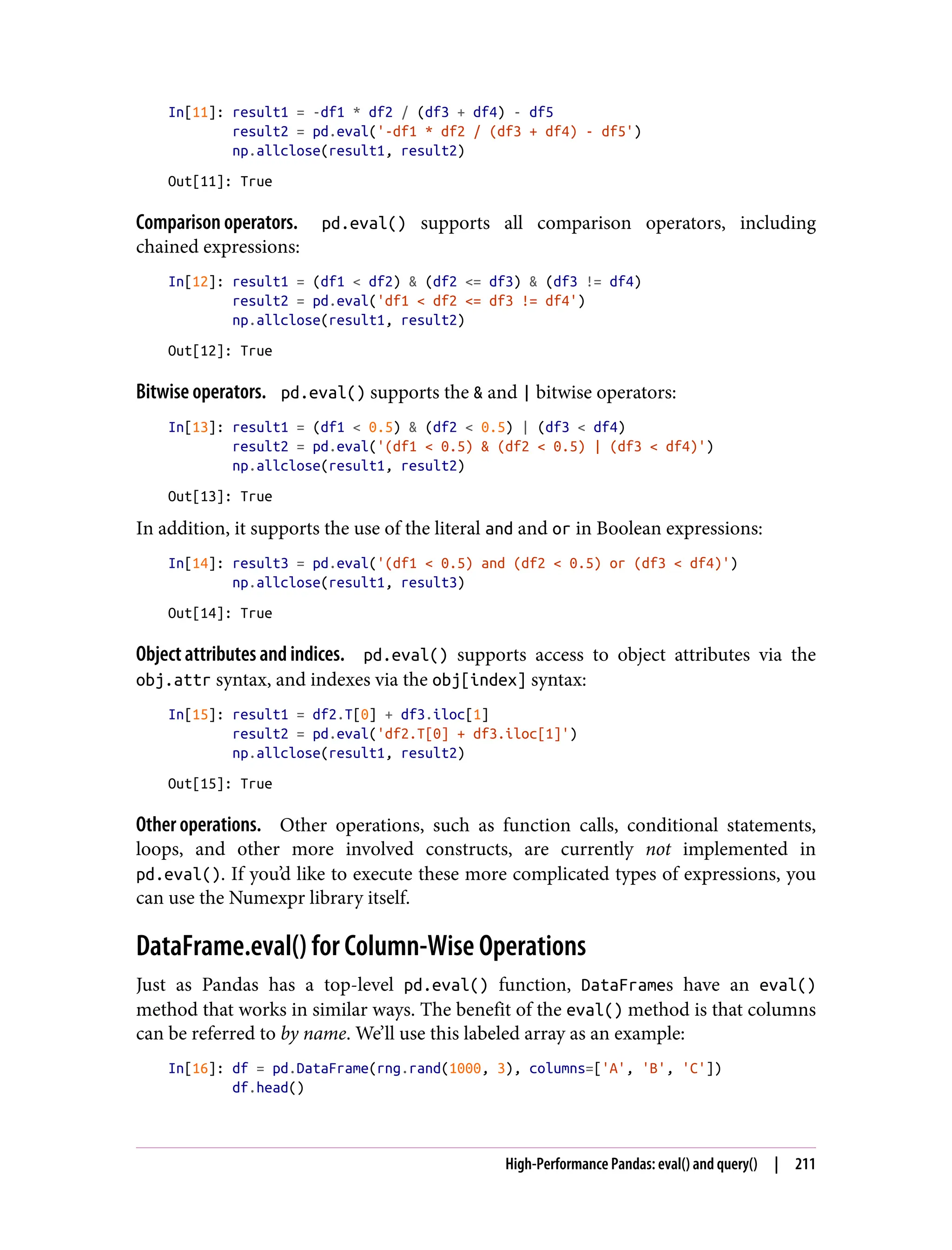 In[11]: result1 = -df1 * df2 / (df3 + df4) - df5
result2 = pd.eval('-df1 * df2 / (df3 + df4) - df5')
np.allclose(result1, result2)
Out[11]: True
Comparison operators. pd.eval() supports all comparison operators, including
chained expressions:
In[12]: result1 = (df1 < df2) & (df2 <= df3) & (df3 != df4)
result2 = pd.eval('df1 < df2 <= df3 != df4')
np.allclose(result1, result2)
Out[12]: True
Bitwise operators. pd.eval() supports the & and | bitwise operators:
In[13]: result1 = (df1 < 0.5) & (df2 < 0.5) | (df3 < df4)
result2 = pd.eval('(df1 < 0.5) & (df2 < 0.5) | (df3 < df4)')
np.allclose(result1, result2)
Out[13]: True
In addition, it supports the use of the literal and and or in Boolean expressions:
In[14]: result3 = pd.eval('(df1 < 0.5) and (df2 < 0.5) or (df3 < df4)')
np.allclose(result1, result3)
Out[14]: True
Object attributes and indices. pd.eval() supports access to object attributes via the
obj.attr syntax, and indexes via the obj[index] syntax:
In[15]: result1 = df2.T[0] + df3.iloc[1]
result2 = pd.eval('df2.T[0] + df3.iloc[1]')
np.allclose(result1, result2)
Out[15]: True
Other operations. Other operations, such as function calls, conditional statements,
loops, and other more involved constructs, are currently not implemented in
pd.eval(). If you’d like to execute these more complicated types of expressions, you
can use the Numexpr library itself.
DataFrame.eval() for Column-Wise Operations
Just as Pandas has a top-level pd.eval() function, DataFrames have an eval()
method that works in similar ways. The benefit of the eval() method is that columns
can be referred to by name. We’ll use this labeled array as an example:
In[16]: df = pd.DataFrame(rng.rand(1000, 3), columns=['A', 'B', 'C'])
df.head()
High-Performance Pandas: eval() and query() | 211
 