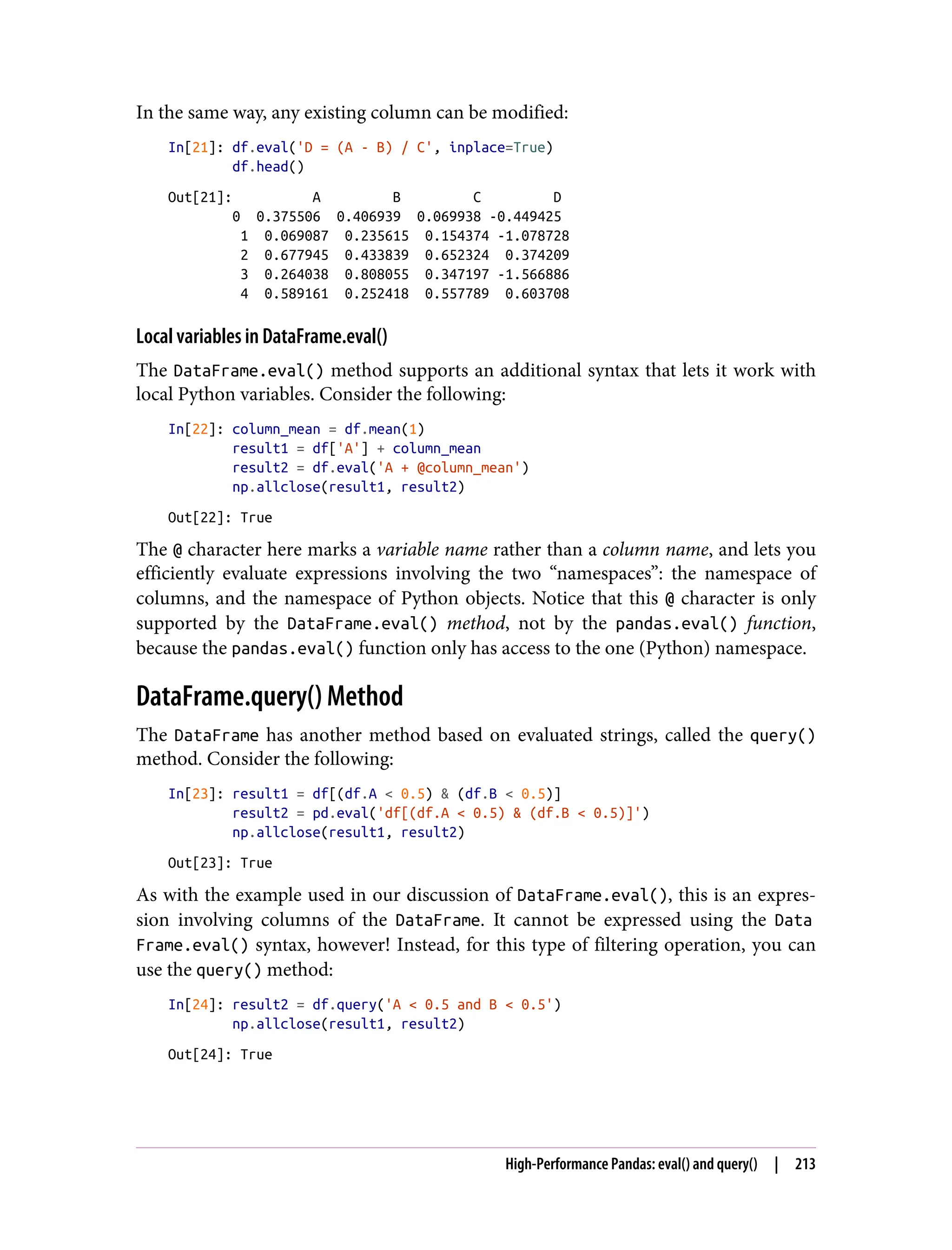 In the same way, any existing column can be modified:
In[21]: df.eval('D = (A - B) / C', inplace=True)
df.head()
Out[21]: A B C D
0 0.375506 0.406939 0.069938 -0.449425
1 0.069087 0.235615 0.154374 -1.078728
2 0.677945 0.433839 0.652324 0.374209
3 0.264038 0.808055 0.347197 -1.566886
4 0.589161 0.252418 0.557789 0.603708
Local variables in DataFrame.eval()
The DataFrame.eval() method supports an additional syntax that lets it work with
local Python variables. Consider the following:
In[22]: column_mean = df.mean(1)
result1 = df['A'] + column_mean
result2 = df.eval('A + @column_mean')
np.allclose(result1, result2)
Out[22]: True
The @ character here marks a variable name rather than a column name, and lets you
efficiently evaluate expressions involving the two “namespaces”: the namespace of
columns, and the namespace of Python objects. Notice that this @ character is only
supported by the DataFrame.eval() method, not by the pandas.eval() function,
because the pandas.eval() function only has access to the one (Python) namespace.
DataFrame.query() Method
The DataFrame has another method based on evaluated strings, called the query()
method. Consider the following:
In[23]: result1 = df[(df.A < 0.5) & (df.B < 0.5)]
result2 = pd.eval('df[(df.A < 0.5) & (df.B < 0.5)]')
np.allclose(result1, result2)
Out[23]: True
As with the example used in our discussion of DataFrame.eval(), this is an expres‐
sion involving columns of the DataFrame. It cannot be expressed using the Data
Frame.eval() syntax, however! Instead, for this type of filtering operation, you can
use the query() method:
In[24]: result2 = df.query('A < 0.5 and B < 0.5')
np.allclose(result1, result2)
Out[24]: True
High-Performance Pandas: eval() and query() | 213
 