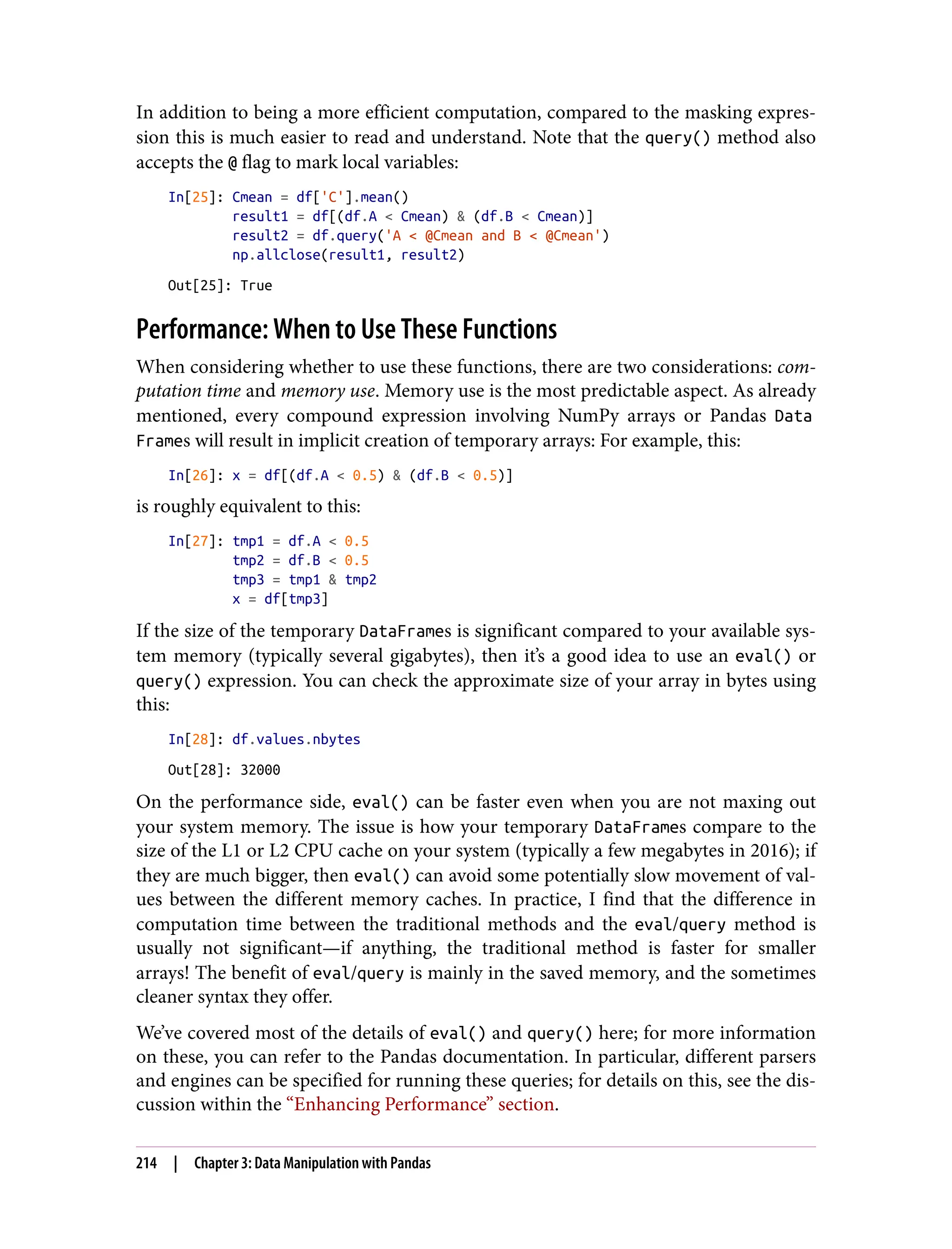 In addition to being a more efficient computation, compared to the masking expres‐
sion this is much easier to read and understand. Note that the query() method also
accepts the @ flag to mark local variables:
In[25]: Cmean = df['C'].mean()
result1 = df[(df.A < Cmean) & (df.B < Cmean)]
result2 = df.query('A < @Cmean and B < @Cmean')
np.allclose(result1, result2)
Out[25]: True
Performance: When to Use These Functions
When considering whether to use these functions, there are two considerations: com‐
putation time and memory use. Memory use is the most predictable aspect. As already
mentioned, every compound expression involving NumPy arrays or Pandas Data
Frames will result in implicit creation of temporary arrays: For example, this:
In[26]: x = df[(df.A < 0.5) & (df.B < 0.5)]
is roughly equivalent to this:
In[27]: tmp1 = df.A < 0.5
tmp2 = df.B < 0.5
tmp3 = tmp1 & tmp2
x = df[tmp3]
If the size of the temporary DataFrames is significant compared to your available sys‐
tem memory (typically several gigabytes), then it’s a good idea to use an eval() or
query() expression. You can check the approximate size of your array in bytes using
this:
In[28]: df.values.nbytes
Out[28]: 32000
On the performance side, eval() can be faster even when you are not maxing out
your system memory. The issue is how your temporary DataFrames compare to the
size of the L1 or L2 CPU cache on your system (typically a few megabytes in 2016); if
they are much bigger, then eval() can avoid some potentially slow movement of val‐
ues between the different memory caches. In practice, I find that the difference in
computation time between the traditional methods and the eval/query method is
usually not significant—if anything, the traditional method is faster for smaller
arrays! The benefit of eval/query is mainly in the saved memory, and the sometimes
cleaner syntax they offer.
We’ve covered most of the details of eval() and query() here; for more information
on these, you can refer to the Pandas documentation. In particular, different parsers
and engines can be specified for running these queries; for details on this, see the dis‐
cussion within the “Enhancing Performance” section.
214 | Chapter 3: Data Manipulation with Pandas
 