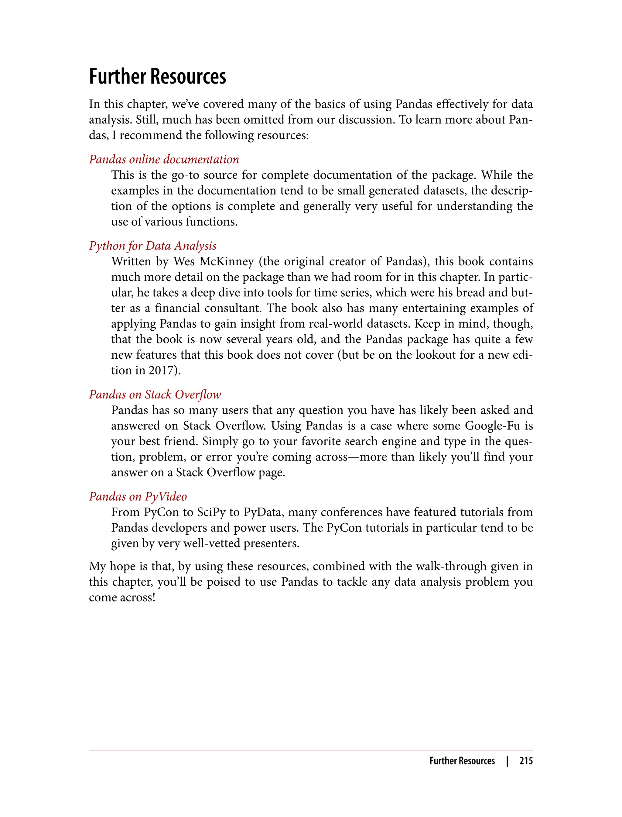 Further Resources
In this chapter, we’ve covered many of the basics of using Pandas effectively for data
analysis. Still, much has been omitted from our discussion. To learn more about Pan‐
das, I recommend the following resources:
Pandas online documentation
This is the go-to source for complete documentation of the package. While the
examples in the documentation tend to be small generated datasets, the descrip‐
tion of the options is complete and generally very useful for understanding the
use of various functions.
Python for Data Analysis
Written by Wes McKinney (the original creator of Pandas), this book contains
much more detail on the package than we had room for in this chapter. In partic‐
ular, he takes a deep dive into tools for time series, which were his bread and but‐
ter as a financial consultant. The book also has many entertaining examples of
applying Pandas to gain insight from real-world datasets. Keep in mind, though,
that the book is now several years old, and the Pandas package has quite a few
new features that this book does not cover (but be on the lookout for a new edi‐
tion in 2017).
Pandas on Stack Overflow
Pandas has so many users that any question you have has likely been asked and
answered on Stack Overflow. Using Pandas is a case where some Google-Fu is
your best friend. Simply go to your favorite search engine and type in the ques‐
tion, problem, or error you’re coming across—more than likely you’ll find your
answer on a Stack Overflow page.
Pandas on PyVideo
From PyCon to SciPy to PyData, many conferences have featured tutorials from
Pandas developers and power users. The PyCon tutorials in particular tend to be
given by very well-vetted presenters.
My hope is that, by using these resources, combined with the walk-through given in
this chapter, you’ll be poised to use Pandas to tackle any data analysis problem you
come across!
Further Resources | 215
 