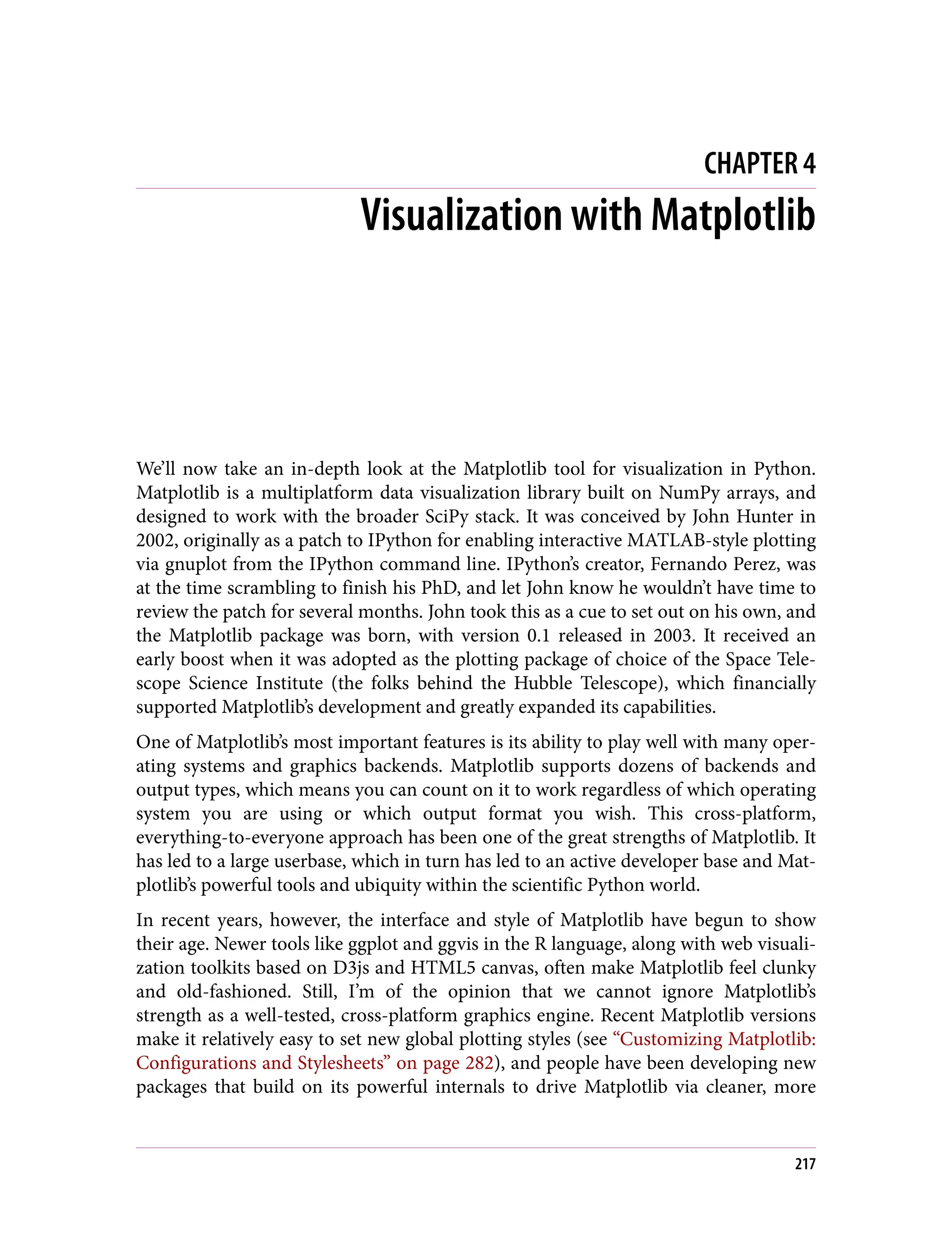 CHAPTER 4
Visualization with Matplotlib
We’ll now take an in-depth look at the Matplotlib tool for visualization in Python.
Matplotlib is a multiplatform data visualization library built on NumPy arrays, and
designed to work with the broader SciPy stack. It was conceived by John Hunter in
2002, originally as a patch to IPython for enabling interactive MATLAB-style plotting
via gnuplot from the IPython command line. IPython’s creator, Fernando Perez, was
at the time scrambling to finish his PhD, and let John know he wouldn’t have time to
review the patch for several months. John took this as a cue to set out on his own, and
the Matplotlib package was born, with version 0.1 released in 2003. It received an
early boost when it was adopted as the plotting package of choice of the Space Tele‐
scope Science Institute (the folks behind the Hubble Telescope), which financially
supported Matplotlib’s development and greatly expanded its capabilities.
One of Matplotlib’s most important features is its ability to play well with many oper‐
ating systems and graphics backends. Matplotlib supports dozens of backends and
output types, which means you can count on it to work regardless of which operating
system you are using or which output format you wish. This cross-platform,
everything-to-everyone approach has been one of the great strengths of Matplotlib. It
has led to a large userbase, which in turn has led to an active developer base and Mat‐
plotlib’s powerful tools and ubiquity within the scientific Python world.
In recent years, however, the interface and style of Matplotlib have begun to show
their age. Newer tools like ggplot and ggvis in the R language, along with web visuali‐
zation toolkits based on D3js and HTML5 canvas, often make Matplotlib feel clunky
and old-fashioned. Still, I’m of the opinion that we cannot ignore Matplotlib’s
strength as a well-tested, cross-platform graphics engine. Recent Matplotlib versions
make it relatively easy to set new global plotting styles (see “Customizing Matplotlib:
Configurations and Stylesheets” on page 282), and people have been developing new
packages that build on its powerful internals to drive Matplotlib via cleaner, more
217
 