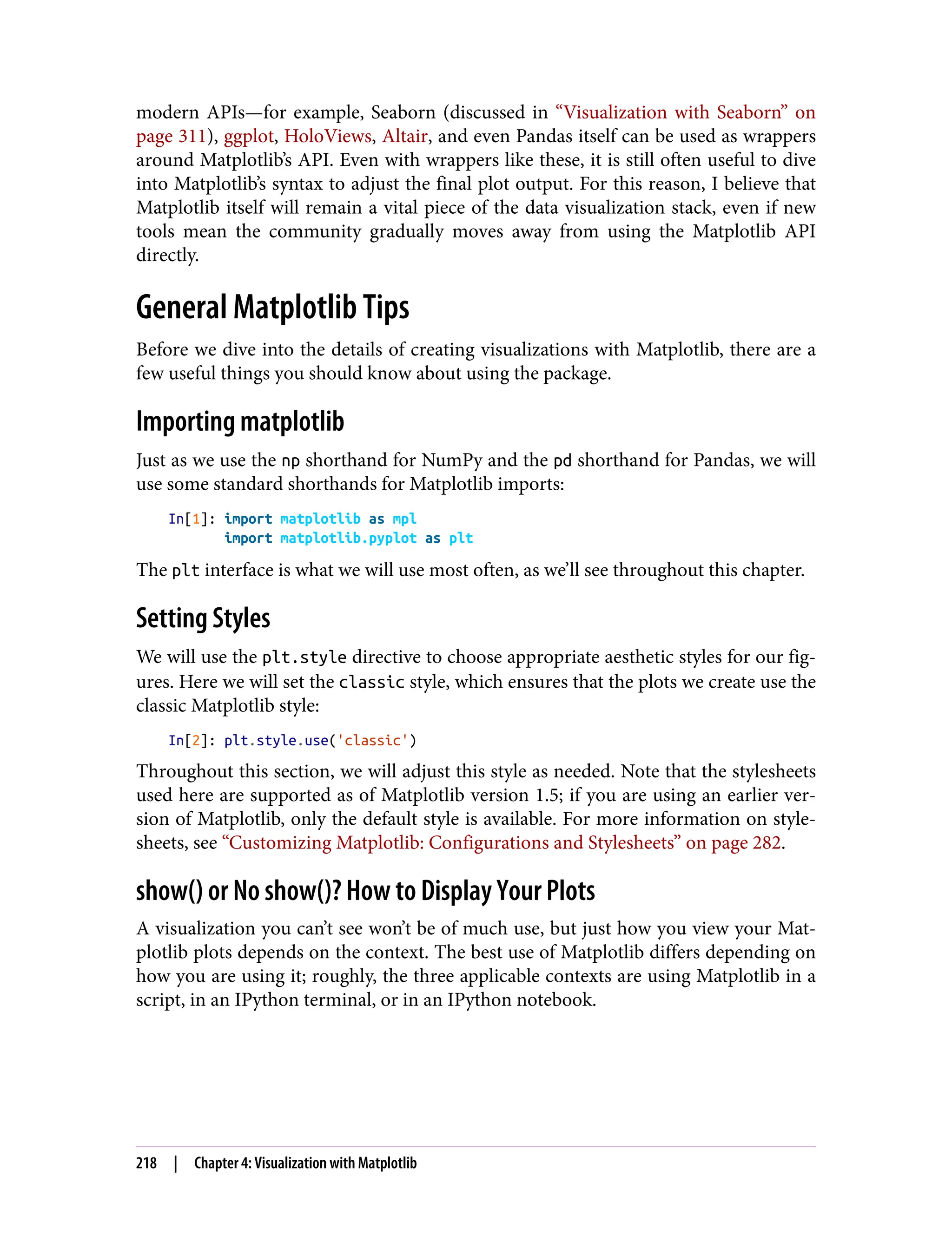 modern APIs—for example, Seaborn (discussed in “Visualization with Seaborn” on
page 311), ggplot, HoloViews, Altair, and even Pandas itself can be used as wrappers
around Matplotlib’s API. Even with wrappers like these, it is still often useful to dive
into Matplotlib’s syntax to adjust the final plot output. For this reason, I believe that
Matplotlib itself will remain a vital piece of the data visualization stack, even if new
tools mean the community gradually moves away from using the Matplotlib API
directly.
General Matplotlib Tips
Before we dive into the details of creating visualizations with Matplotlib, there are a
few useful things you should know about using the package.
Importing matplotlib
Just as we use the np shorthand for NumPy and the pd shorthand for Pandas, we will
use some standard shorthands for Matplotlib imports:
In[1]: import matplotlib as mpl
import matplotlib.pyplot as plt
The plt interface is what we will use most often, as we’ll see throughout this chapter.
Setting Styles
We will use the plt.style directive to choose appropriate aesthetic styles for our fig‐
ures. Here we will set the classic style, which ensures that the plots we create use the
classic Matplotlib style:
In[2]: plt.style.use('classic')
Throughout this section, we will adjust this style as needed. Note that the stylesheets
used here are supported as of Matplotlib version 1.5; if you are using an earlier ver‐
sion of Matplotlib, only the default style is available. For more information on style‐
sheets, see “Customizing Matplotlib: Configurations and Stylesheets” on page 282.
show() or No show()? How to Display Your Plots
A visualization you can’t see won’t be of much use, but just how you view your Mat‐
plotlib plots depends on the context. The best use of Matplotlib differs depending on
how you are using it; roughly, the three applicable contexts are using Matplotlib in a
script, in an IPython terminal, or in an IPython notebook.
218 | Chapter 4: Visualization with Matplotlib
 
