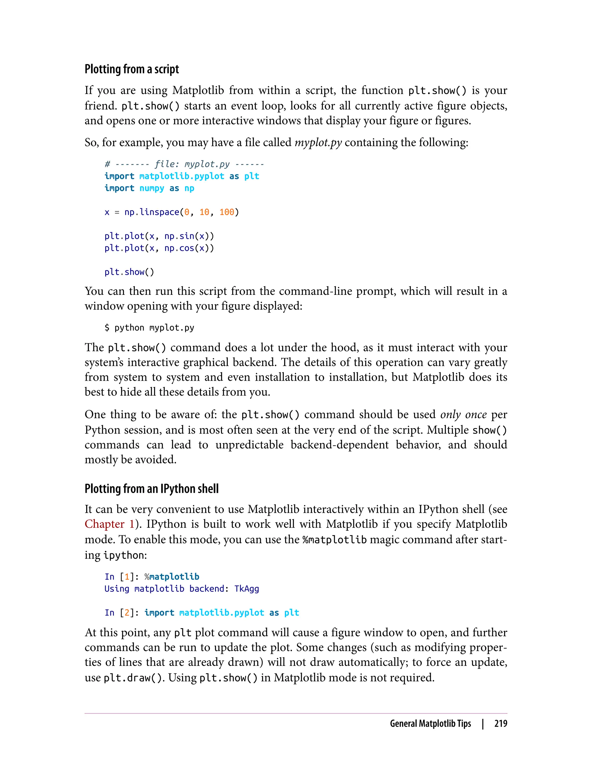 Plotting from a script
If you are using Matplotlib from within a script, the function plt.show() is your
friend. plt.show() starts an event loop, looks for all currently active figure objects,
and opens one or more interactive windows that display your figure or figures.
So, for example, you may have a file called myplot.py containing the following:
# ------- file: myplot.py ------
import matplotlib.pyplot as plt
import numpy as np
x = np.linspace(0, 10, 100)
plt.plot(x, np.sin(x))
plt.plot(x, np.cos(x))
plt.show()
You can then run this script from the command-line prompt, which will result in a
window opening with your figure displayed:
$ python myplot.py
The plt.show() command does a lot under the hood, as it must interact with your
system’s interactive graphical backend. The details of this operation can vary greatly
from system to system and even installation to installation, but Matplotlib does its
best to hide all these details from you.
One thing to be aware of: the plt.show() command should be used only once per
Python session, and is most often seen at the very end of the script. Multiple show()
commands can lead to unpredictable backend-dependent behavior, and should
mostly be avoided.
Plotting from an IPython shell
It can be very convenient to use Matplotlib interactively within an IPython shell (see
Chapter 1). IPython is built to work well with Matplotlib if you specify Matplotlib
mode. To enable this mode, you can use the %matplotlib magic command after start‐
ing ipython:
In [1]: %matplotlib
Using matplotlib backend: TkAgg
In [2]: import matplotlib.pyplot as plt
At this point, any plt plot command will cause a figure window to open, and further
commands can be run to update the plot. Some changes (such as modifying proper‐
ties of lines that are already drawn) will not draw automatically; to force an update,
use plt.draw(). Using plt.show() in Matplotlib mode is not required.
General Matplotlib Tips | 219
 
