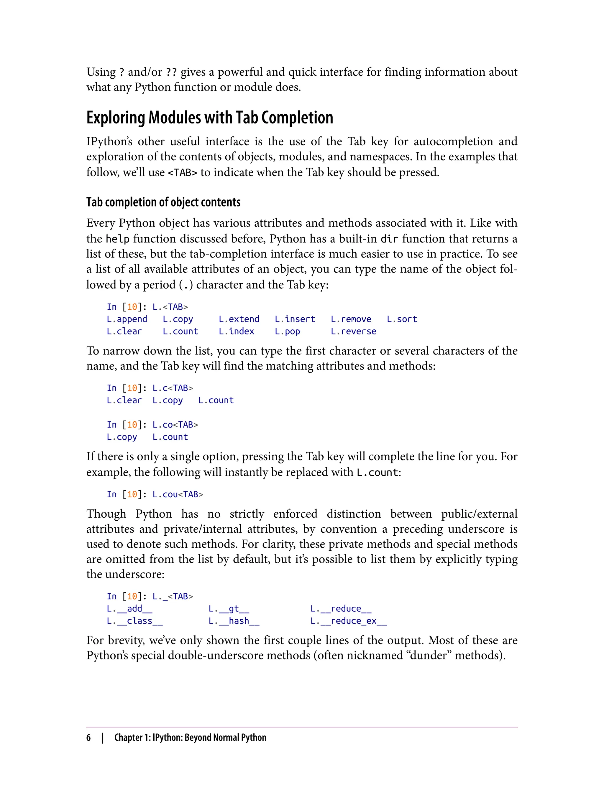 Using ? and/or ?? gives a powerful and quick interface for finding information about
what any Python function or module does.
Exploring Modules with Tab Completion
IPython’s other useful interface is the use of the Tab key for autocompletion and
exploration of the contents of objects, modules, and namespaces. In the examples that
follow, we’ll use <TAB> to indicate when the Tab key should be pressed.
Tab completion of object contents
Every Python object has various attributes and methods associated with it. Like with
the help function discussed before, Python has a built-in dir function that returns a
list of these, but the tab-completion interface is much easier to use in practice. To see
a list of all available attributes of an object, you can type the name of the object fol‐
lowed by a period (.) character and the Tab key:
In [10]: L.<TAB>
L.append L.copy L.extend L.insert L.remove L.sort
L.clear L.count L.index L.pop L.reverse
To narrow down the list, you can type the first character or several characters of the
name, and the Tab key will find the matching attributes and methods:
In [10]: L.c<TAB>
L.clear L.copy L.count
In [10]: L.co<TAB>
L.copy L.count
If there is only a single option, pressing the Tab key will complete the line for you. For
example, the following will instantly be replaced with L.count:
In [10]: L.cou<TAB>
Though Python has no strictly enforced distinction between public/external
attributes and private/internal attributes, by convention a preceding underscore is
used to denote such methods. For clarity, these private methods and special methods
are omitted from the list by default, but it’s possible to list them by explicitly typing
the underscore:
In [10]: L._<TAB>
L.__add__ L.__gt__ L.__reduce__
L.__class__ L.__hash__ L.__reduce_ex__
For brevity, we’ve only shown the first couple lines of the output. Most of these are
Python’s special double-underscore methods (often nicknamed “dunder” methods).
6 | Chapter 1: IPython: Beyond Normal Python
 