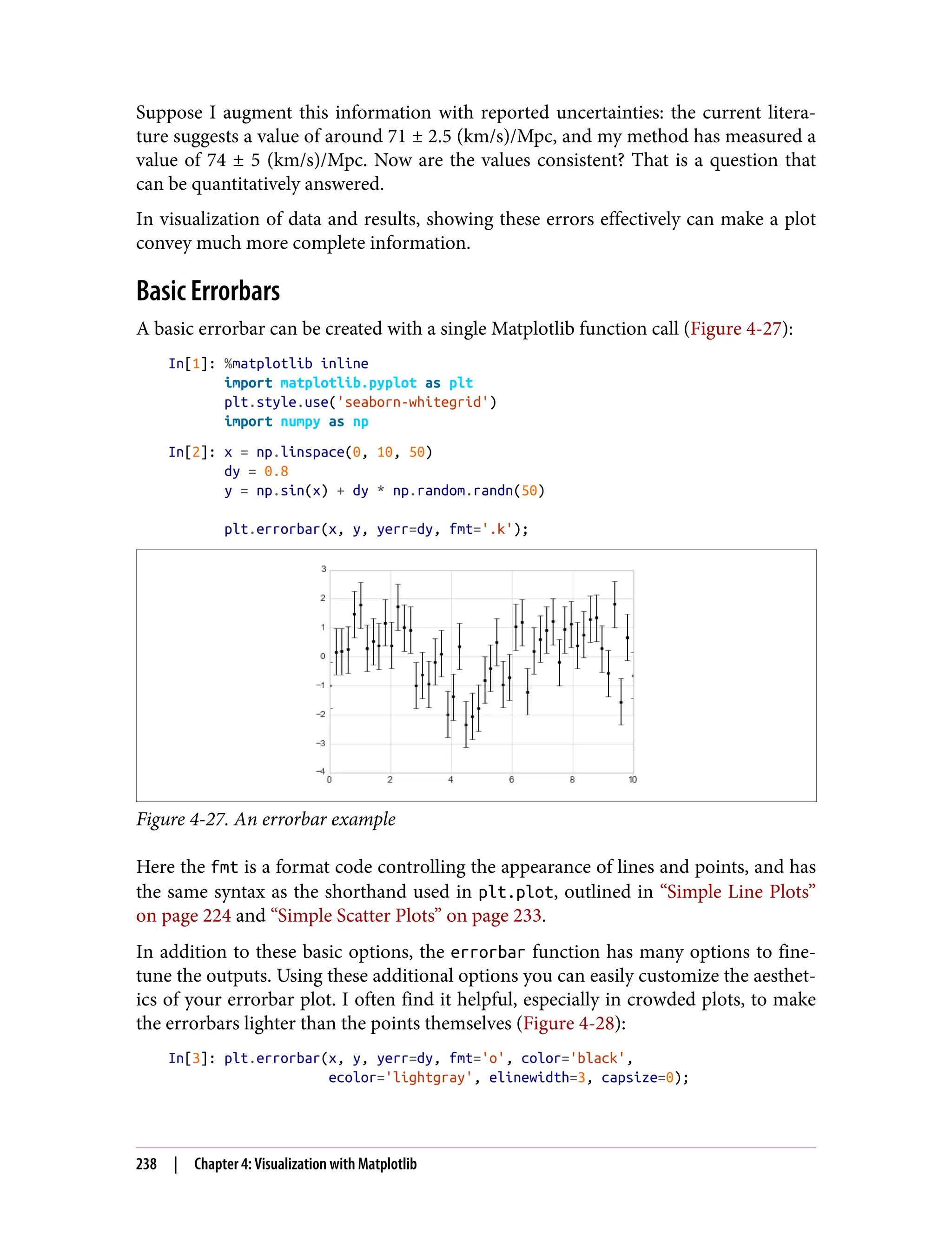 Suppose I augment this information with reported uncertainties: the current litera‐
ture suggests a value of around 71 ± 2.5 (km/s)/Mpc, and my method has measured a
value of 74 ± 5 (km/s)/Mpc. Now are the values consistent? That is a question that
can be quantitatively answered.
In visualization of data and results, showing these errors effectively can make a plot
convey much more complete information.
Basic Errorbars
A basic errorbar can be created with a single Matplotlib function call (Figure 4-27):
In[1]: %matplotlib inline
import matplotlib.pyplot as plt
plt.style.use('seaborn-whitegrid')
import numpy as np
In[2]: x = np.linspace(0, 10, 50)
dy = 0.8
y = np.sin(x) + dy * np.random.randn(50)
plt.errorbar(x, y, yerr=dy, fmt='.k');
Figure 4-27. An errorbar example
Here the fmt is a format code controlling the appearance of lines and points, and has
the same syntax as the shorthand used in plt.plot, outlined in “Simple Line Plots”
on page 224 and “Simple Scatter Plots” on page 233.
In addition to these basic options, the errorbar function has many options to fine-
tune the outputs. Using these additional options you can easily customize the aesthet‐
ics of your errorbar plot. I often find it helpful, especially in crowded plots, to make
the errorbars lighter than the points themselves (Figure 4-28):
In[3]: plt.errorbar(x, y, yerr=dy, fmt='o', color='black',
ecolor='lightgray', elinewidth=3, capsize=0);
238 | Chapter 4: Visualization with Matplotlib
 