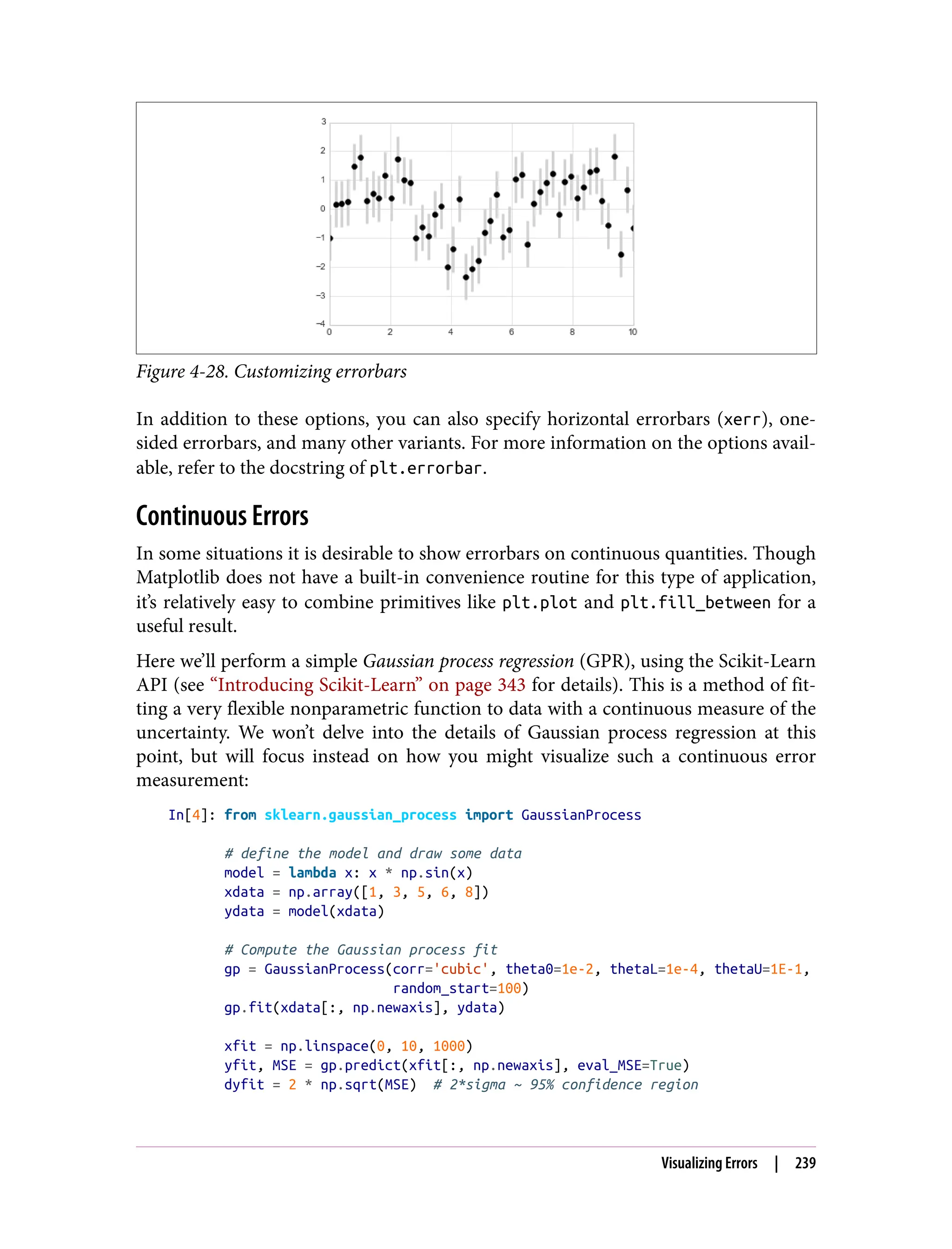 Figure 4-28. Customizing errorbars
In addition to these options, you can also specify horizontal errorbars (xerr), one-
sided errorbars, and many other variants. For more information on the options avail‐
able, refer to the docstring of plt.errorbar.
Continuous Errors
In some situations it is desirable to show errorbars on continuous quantities. Though
Matplotlib does not have a built-in convenience routine for this type of application,
it’s relatively easy to combine primitives like plt.plot and plt.fill_between for a
useful result.
Here we’ll perform a simple Gaussian process regression (GPR), using the Scikit-Learn
API (see “Introducing Scikit-Learn” on page 343 for details). This is a method of fit‐
ting a very flexible nonparametric function to data with a continuous measure of the
uncertainty. We won’t delve into the details of Gaussian process regression at this
point, but will focus instead on how you might visualize such a continuous error
measurement:
In[4]: from sklearn.gaussian_process import GaussianProcess
# define the model and draw some data
model = lambda x: x * np.sin(x)
xdata = np.array([1, 3, 5, 6, 8])
ydata = model(xdata)
# Compute the Gaussian process fit
gp = GaussianProcess(corr='cubic', theta0=1e-2, thetaL=1e-4, thetaU=1E-1,
random_start=100)
gp.fit(xdata[:, np.newaxis], ydata)
xfit = np.linspace(0, 10, 1000)
yfit, MSE = gp.predict(xfit[:, np.newaxis], eval_MSE=True)
dyfit = 2 * np.sqrt(MSE) # 2*sigma ~ 95% confidence region
Visualizing Errors | 239
 