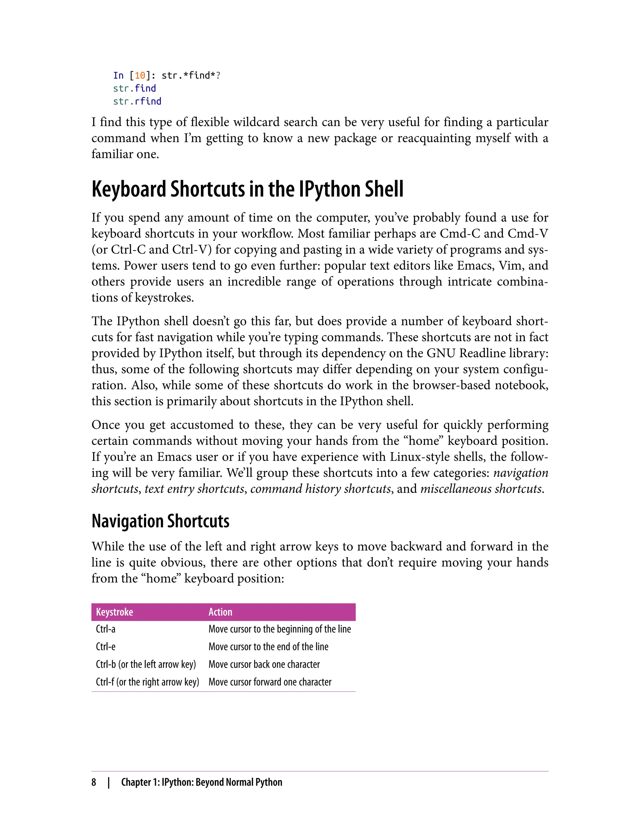 In [10]: str.*find*?
str.find
str.rfind
I find this type of flexible wildcard search can be very useful for finding a particular
command when I’m getting to know a new package or reacquainting myself with a
familiar one.
Keyboard Shortcuts in the IPython Shell
If you spend any amount of time on the computer, you’ve probably found a use for
keyboard shortcuts in your workflow. Most familiar perhaps are Cmd-C and Cmd-V
(or Ctrl-C and Ctrl-V) for copying and pasting in a wide variety of programs and sys‐
tems. Power users tend to go even further: popular text editors like Emacs, Vim, and
others provide users an incredible range of operations through intricate combina‐
tions of keystrokes.
The IPython shell doesn’t go this far, but does provide a number of keyboard short‐
cuts for fast navigation while you’re typing commands. These shortcuts are not in fact
provided by IPython itself, but through its dependency on the GNU Readline library:
thus, some of the following shortcuts may differ depending on your system configu‐
ration. Also, while some of these shortcuts do work in the browser-based notebook,
this section is primarily about shortcuts in the IPython shell.
Once you get accustomed to these, they can be very useful for quickly performing
certain commands without moving your hands from the “home” keyboard position.
If you’re an Emacs user or if you have experience with Linux-style shells, the follow‐
ing will be very familiar. We’ll group these shortcuts into a few categories: navigation
shortcuts, text entry shortcuts, command history shortcuts, and miscellaneous shortcuts.
Navigation Shortcuts
While the use of the left and right arrow keys to move backward and forward in the
line is quite obvious, there are other options that don’t require moving your hands
from the “home” keyboard position:
Keystroke Action
Ctrl-a Move cursor to the beginning of the line
Ctrl-e Move cursor to the end of the line
Ctrl-b (or the left arrow key) Move cursor back one character
Ctrl-f (or the right arrow key) Move cursor forward one character
8 | Chapter 1: IPython: Beyond Normal Python
 
