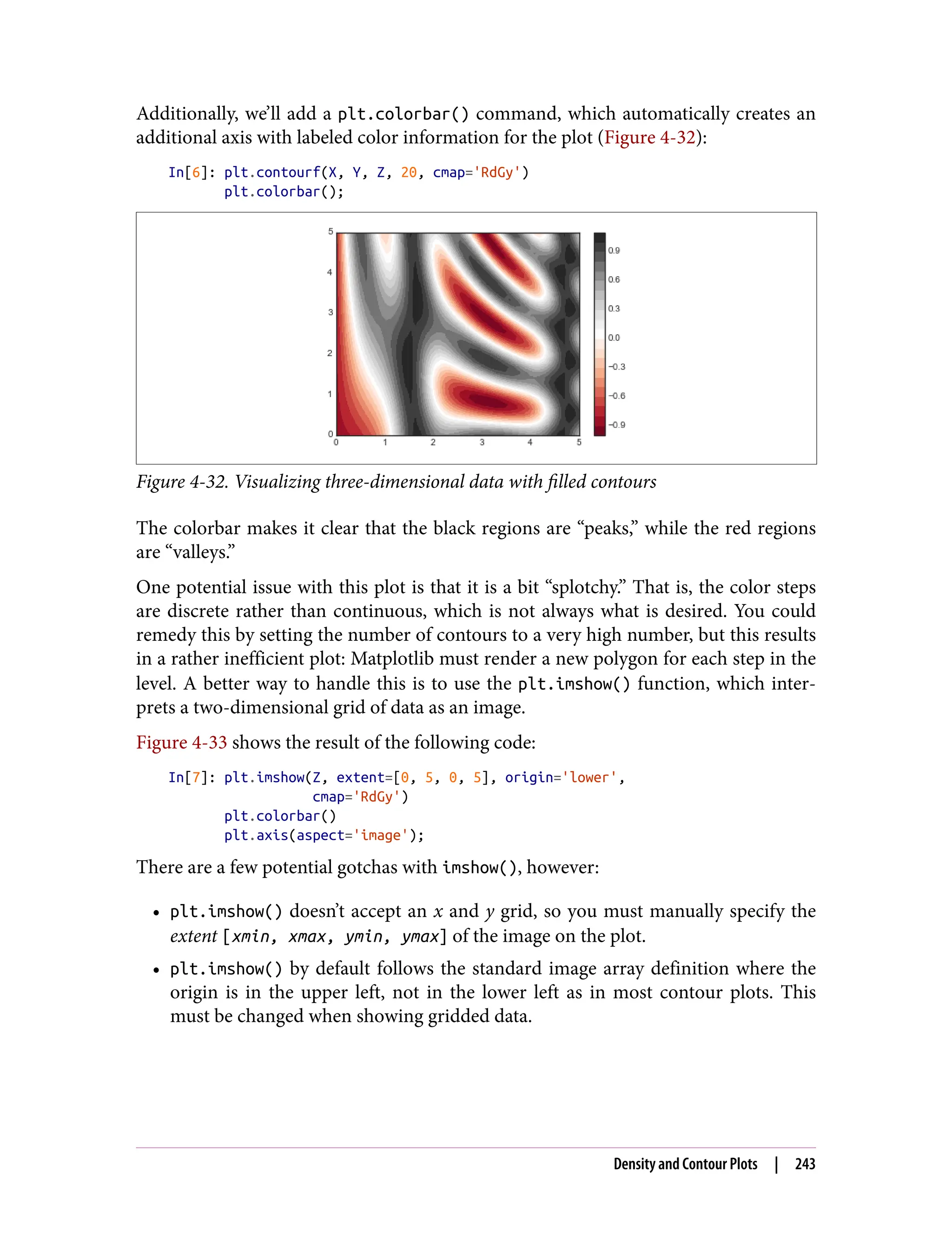 Additionally, we’ll add a plt.colorbar() command, which automatically creates an
additional axis with labeled color information for the plot (Figure 4-32):
In[6]: plt.contourf(X, Y, Z, 20, cmap='RdGy')
plt.colorbar();
Figure 4-32. Visualizing three-dimensional data with filled contours
The colorbar makes it clear that the black regions are “peaks,” while the red regions
are “valleys.”
One potential issue with this plot is that it is a bit “splotchy.” That is, the color steps
are discrete rather than continuous, which is not always what is desired. You could
remedy this by setting the number of contours to a very high number, but this results
in a rather inefficient plot: Matplotlib must render a new polygon for each step in the
level. A better way to handle this is to use the plt.imshow() function, which inter‐
prets a two-dimensional grid of data as an image.
Figure 4-33 shows the result of the following code:
In[7]: plt.imshow(Z, extent=[0, 5, 0, 5], origin='lower',
cmap='RdGy')
plt.colorbar()
plt.axis(aspect='image');
There are a few potential gotchas with imshow(), however:
• plt.imshow() doesn’t accept an x and y grid, so you must manually specify the
extent [xmin, xmax, ymin, ymax] of the image on the plot.
• plt.imshow() by default follows the standard image array definition where the
origin is in the upper left, not in the lower left as in most contour plots. This
must be changed when showing gridded data.
Density and Contour Plots | 243
 
