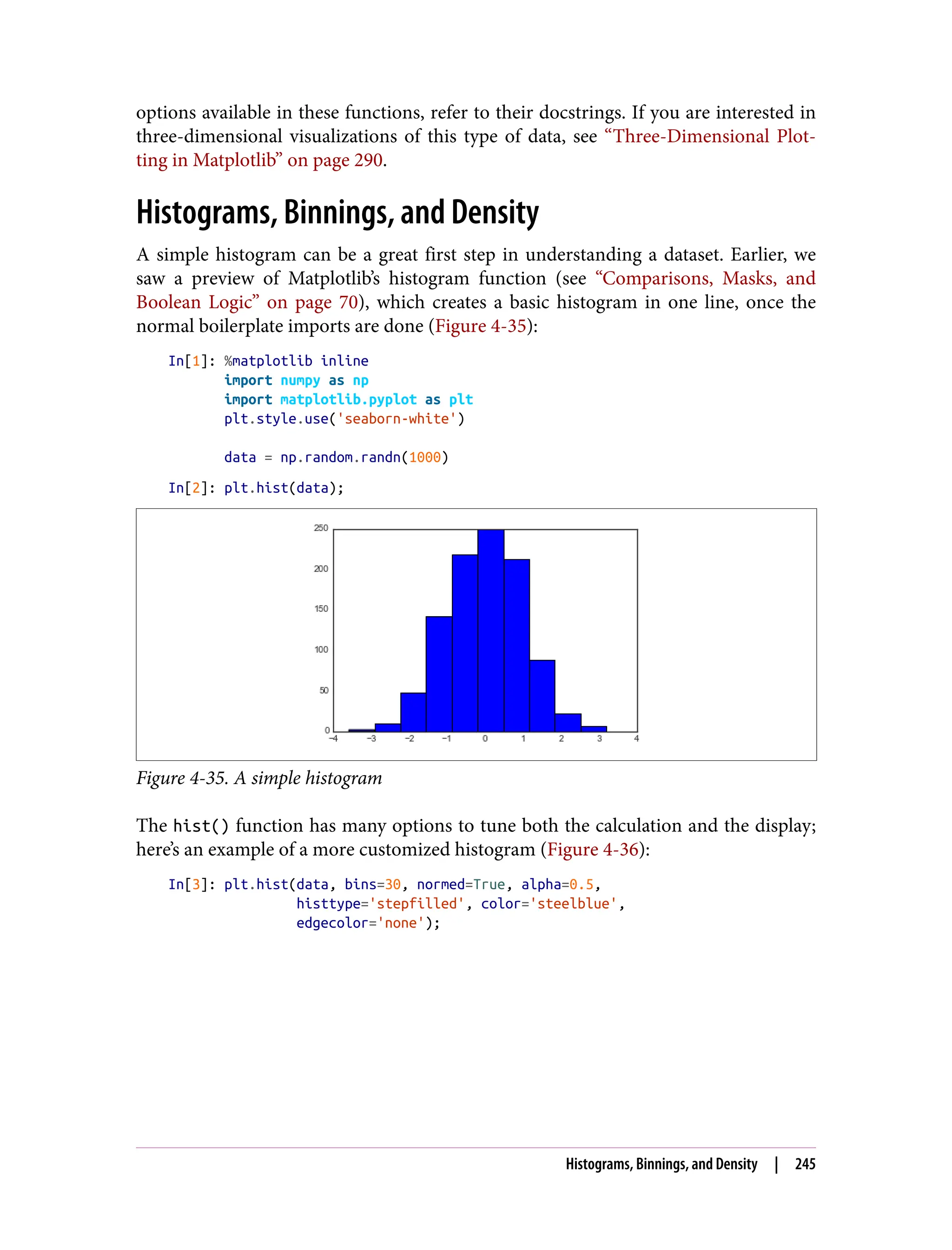 options available in these functions, refer to their docstrings. If you are interested in
three-dimensional visualizations of this type of data, see “Three-Dimensional Plot‐
ting in Matplotlib” on page 290.
Histograms, Binnings, and Density
A simple histogram can be a great first step in understanding a dataset. Earlier, we
saw a preview of Matplotlib’s histogram function (see “Comparisons, Masks, and
Boolean Logic” on page 70), which creates a basic histogram in one line, once the
normal boilerplate imports are done (Figure 4-35):
In[1]: %matplotlib inline
import numpy as np
import matplotlib.pyplot as plt
plt.style.use('seaborn-white')
data = np.random.randn(1000)
In[2]: plt.hist(data);
Figure 4-35. A simple histogram
The hist() function has many options to tune both the calculation and the display;
here’s an example of a more customized histogram (Figure 4-36):
In[3]: plt.hist(data, bins=30, normed=True, alpha=0.5,
histtype='stepfilled', color='steelblue',
edgecolor='none');
Histograms, Binnings, and Density | 245
 