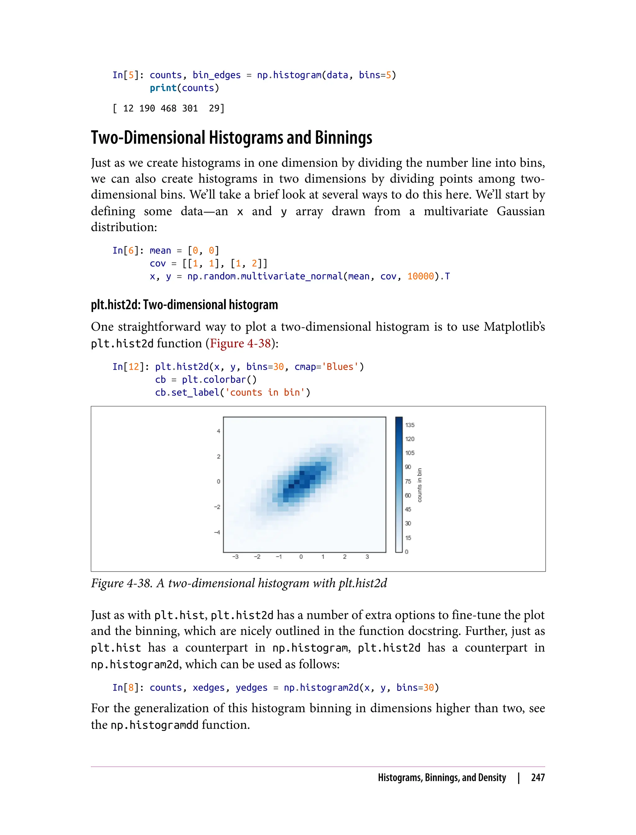 In[5]: counts, bin_edges = np.histogram(data, bins=5)
print(counts)
[ 12 190 468 301 29]
Two-Dimensional Histograms and Binnings
Just as we create histograms in one dimension by dividing the number line into bins,
we can also create histograms in two dimensions by dividing points among two-
dimensional bins. We’ll take a brief look at several ways to do this here. We’ll start by
defining some data—an x and y array drawn from a multivariate Gaussian
distribution:
In[6]: mean = [0, 0]
cov = [[1, 1], [1, 2]]
x, y = np.random.multivariate_normal(mean, cov, 10000).T
plt.hist2d: Two-dimensional histogram
One straightforward way to plot a two-dimensional histogram is to use Matplotlib’s
plt.hist2d function (Figure 4-38):
In[12]: plt.hist2d(x, y, bins=30, cmap='Blues')
cb = plt.colorbar()
cb.set_label('counts in bin')
Figure 4-38. A two-dimensional histogram with plt.hist2d
Just as with plt.hist, plt.hist2d has a number of extra options to fine-tune the plot
and the binning, which are nicely outlined in the function docstring. Further, just as
plt.hist has a counterpart in np.histogram, plt.hist2d has a counterpart in
np.histogram2d, which can be used as follows:
In[8]: counts, xedges, yedges = np.histogram2d(x, y, bins=30)
For the generalization of this histogram binning in dimensions higher than two, see
the np.histogramdd function.
Histograms, Binnings, and Density | 247
 