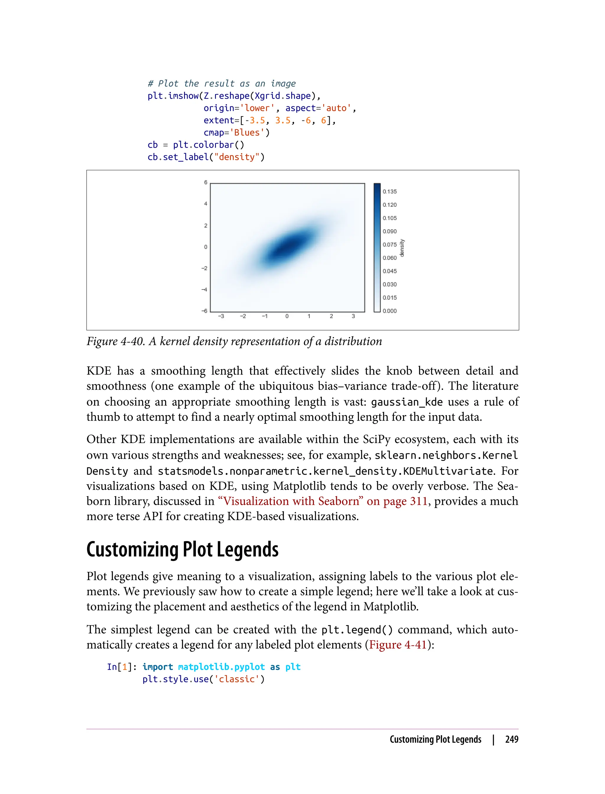 # Plot the result as an image
plt.imshow(Z.reshape(Xgrid.shape),
origin='lower', aspect='auto',
extent=[-3.5, 3.5, -6, 6],
cmap='Blues')
cb = plt.colorbar()
cb.set_label("density")
Figure 4-40. A kernel density representation of a distribution
KDE has a smoothing length that effectively slides the knob between detail and
smoothness (one example of the ubiquitous bias–variance trade-off). The literature
on choosing an appropriate smoothing length is vast: gaussian_kde uses a rule of
thumb to attempt to find a nearly optimal smoothing length for the input data.
Other KDE implementations are available within the SciPy ecosystem, each with its
own various strengths and weaknesses; see, for example, sklearn.neighbors.Kernel
Density and statsmodels.nonparametric.kernel_density.KDEMultivariate. For
visualizations based on KDE, using Matplotlib tends to be overly verbose. The Sea‐
born library, discussed in “Visualization with Seaborn” on page 311, provides a much
more terse API for creating KDE-based visualizations.
Customizing Plot Legends
Plot legends give meaning to a visualization, assigning labels to the various plot ele‐
ments. We previously saw how to create a simple legend; here we’ll take a look at cus‐
tomizing the placement and aesthetics of the legend in Matplotlib.
The simplest legend can be created with the plt.legend() command, which auto‐
matically creates a legend for any labeled plot elements (Figure 4-41):
In[1]: import matplotlib.pyplot as plt
plt.style.use('classic')
Customizing Plot Legends | 249
 