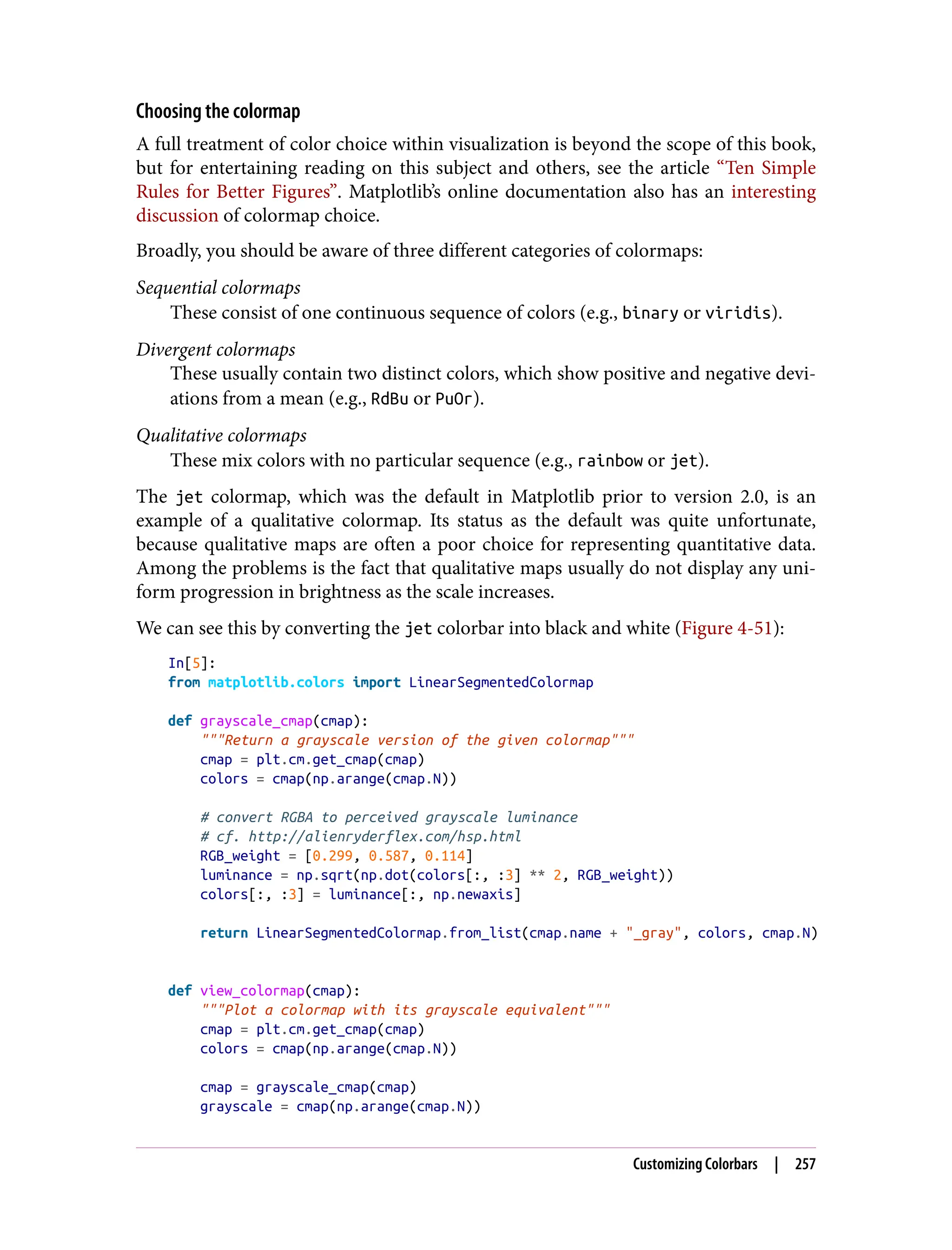 Choosing the colormap
A full treatment of color choice within visualization is beyond the scope of this book,
but for entertaining reading on this subject and others, see the article “Ten Simple
Rules for Better Figures”. Matplotlib’s online documentation also has an interesting
discussion of colormap choice.
Broadly, you should be aware of three different categories of colormaps:
Sequential colormaps
These consist of one continuous sequence of colors (e.g., binary or viridis).
Divergent colormaps
These usually contain two distinct colors, which show positive and negative devi‐
ations from a mean (e.g., RdBu or PuOr).
Qualitative colormaps
These mix colors with no particular sequence (e.g., rainbow or jet).
The jet colormap, which was the default in Matplotlib prior to version 2.0, is an
example of a qualitative colormap. Its status as the default was quite unfortunate,
because qualitative maps are often a poor choice for representing quantitative data.
Among the problems is the fact that qualitative maps usually do not display any uni‐
form progression in brightness as the scale increases.
We can see this by converting the jet colorbar into black and white (Figure 4-51):
In[5]:
from matplotlib.colors import LinearSegmentedColormap
def grayscale_cmap(cmap):
"""Return a grayscale version of the given colormap"""
cmap = plt.cm.get_cmap(cmap)
colors = cmap(np.arange(cmap.N))
# convert RGBA to perceived grayscale luminance
# cf. http://alienryderflex.com/hsp.html
RGB_weight = [0.299, 0.587, 0.114]
luminance = np.sqrt(np.dot(colors[:, :3] ** 2, RGB_weight))
colors[:, :3] = luminance[:, np.newaxis]
return LinearSegmentedColormap.from_list(cmap.name + "_gray", colors, cmap.N)
def view_colormap(cmap):
"""Plot a colormap with its grayscale equivalent"""
cmap = plt.cm.get_cmap(cmap)
colors = cmap(np.arange(cmap.N))
cmap = grayscale_cmap(cmap)
grayscale = cmap(np.arange(cmap.N))
Customizing Colorbars | 257
 