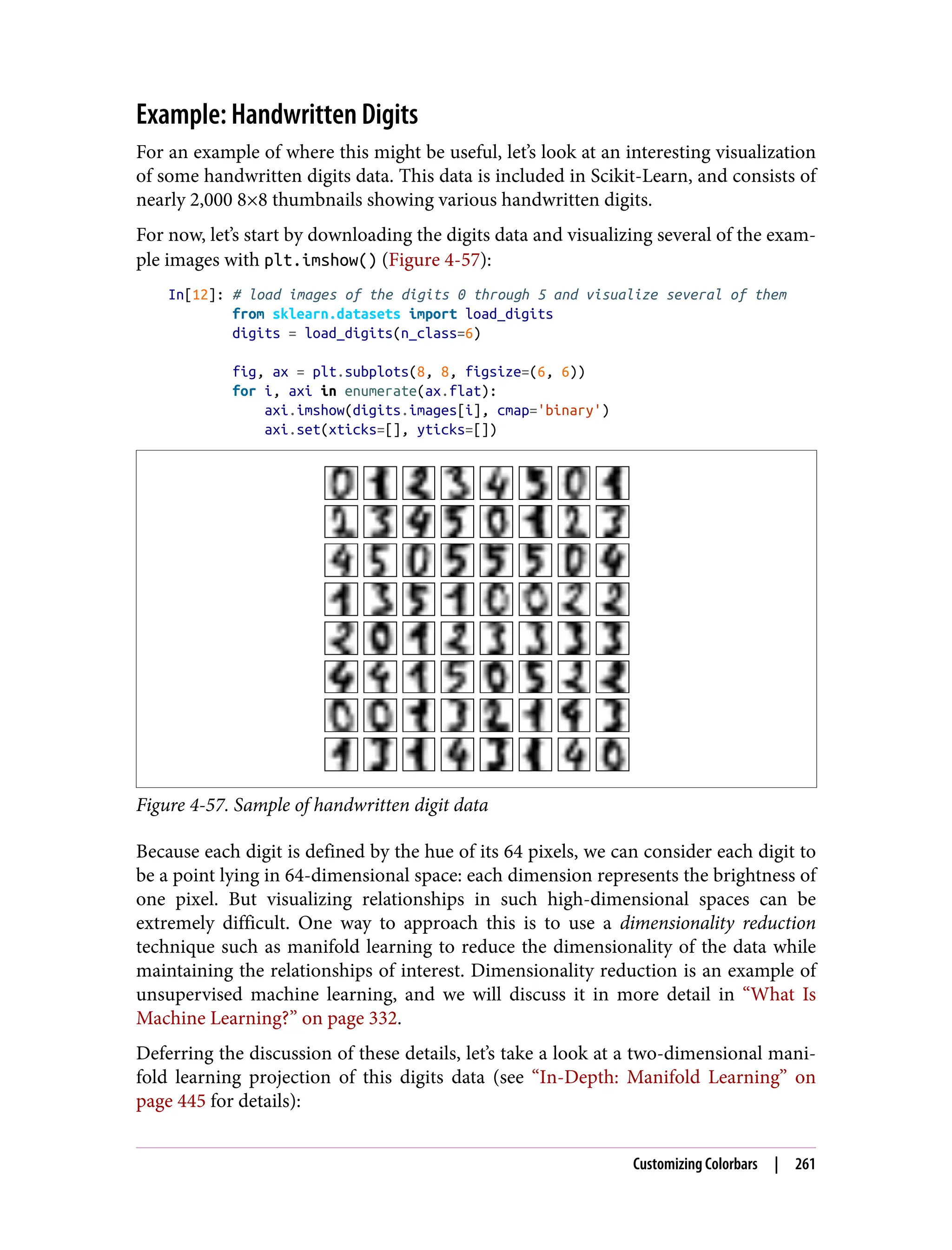 Example: Handwritten Digits
For an example of where this might be useful, let’s look at an interesting visualization
of some handwritten digits data. This data is included in Scikit-Learn, and consists of
nearly 2,000 8×8 thumbnails showing various handwritten digits.
For now, let’s start by downloading the digits data and visualizing several of the exam‐
ple images with plt.imshow() (Figure 4-57):
In[12]: # load images of the digits 0 through 5 and visualize several of them
from sklearn.datasets import load_digits
digits = load_digits(n_class=6)
fig, ax = plt.subplots(8, 8, figsize=(6, 6))
for i, axi in enumerate(ax.flat):
axi.imshow(digits.images[i], cmap='binary')
axi.set(xticks=[], yticks=[])
Figure 4-57. Sample of handwritten digit data
Because each digit is defined by the hue of its 64 pixels, we can consider each digit to
be a point lying in 64-dimensional space: each dimension represents the brightness of
one pixel. But visualizing relationships in such high-dimensional spaces can be
extremely difficult. One way to approach this is to use a dimensionality reduction
technique such as manifold learning to reduce the dimensionality of the data while
maintaining the relationships of interest. Dimensionality reduction is an example of
unsupervised machine learning, and we will discuss it in more detail in “What Is
Machine Learning?” on page 332.
Deferring the discussion of these details, let’s take a look at a two-dimensional mani‐
fold learning projection of this digits data (see “In-Depth: Manifold Learning” on
page 445 for details):
Customizing Colorbars | 261
 