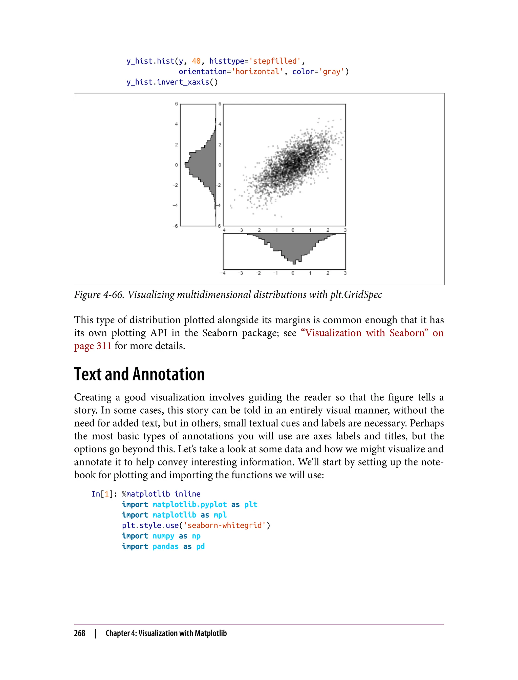 y_hist.hist(y, 40, histtype='stepfilled',
orientation='horizontal', color='gray')
y_hist.invert_xaxis()
Figure 4-66. Visualizing multidimensional distributions with plt.GridSpec
This type of distribution plotted alongside its margins is common enough that it has
its own plotting API in the Seaborn package; see “Visualization with Seaborn” on
page 311 for more details.
Text and Annotation
Creating a good visualization involves guiding the reader so that the figure tells a
story. In some cases, this story can be told in an entirely visual manner, without the
need for added text, but in others, small textual cues and labels are necessary. Perhaps
the most basic types of annotations you will use are axes labels and titles, but the
options go beyond this. Let’s take a look at some data and how we might visualize and
annotate it to help convey interesting information. We’ll start by setting up the note‐
book for plotting and importing the functions we will use:
In[1]: %matplotlib inline
import matplotlib.pyplot as plt
import matplotlib as mpl
plt.style.use('seaborn-whitegrid')
import numpy as np
import pandas as pd
268 | Chapter 4: Visualization with Matplotlib
 