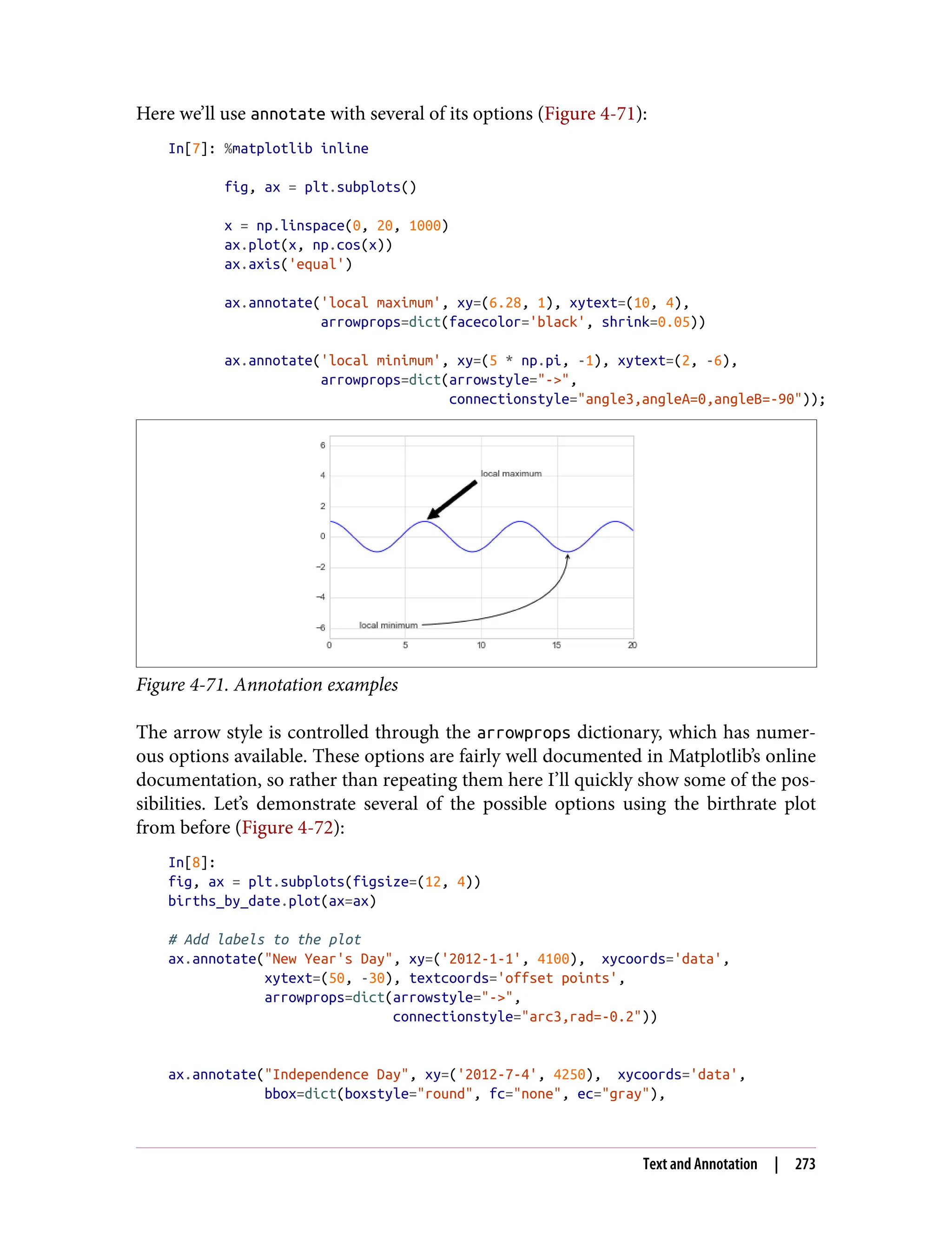 Here we’ll use annotate with several of its options (Figure 4-71):
In[7]: %matplotlib inline
fig, ax = plt.subplots()
x = np.linspace(0, 20, 1000)
ax.plot(x, np.cos(x))
ax.axis('equal')
ax.annotate('local maximum', xy=(6.28, 1), xytext=(10, 4),
arrowprops=dict(facecolor='black', shrink=0.05))
ax.annotate('local minimum', xy=(5 * np.pi, -1), xytext=(2, -6),
arrowprops=dict(arrowstyle="->",
connectionstyle="angle3,angleA=0,angleB=-90"));
Figure 4-71. Annotation examples
The arrow style is controlled through the arrowprops dictionary, which has numer‐
ous options available. These options are fairly well documented in Matplotlib’s online
documentation, so rather than repeating them here I’ll quickly show some of the pos‐
sibilities. Let’s demonstrate several of the possible options using the birthrate plot
from before (Figure 4-72):
In[8]:
fig, ax = plt.subplots(figsize=(12, 4))
births_by_date.plot(ax=ax)
# Add labels to the plot
ax.annotate("New Year's Day", xy=('2012-1-1', 4100), xycoords='data',
xytext=(50, -30), textcoords='offset points',
arrowprops=dict(arrowstyle="->",
connectionstyle="arc3,rad=-0.2"))
ax.annotate("Independence Day", xy=('2012-7-4', 4250), xycoords='data',
bbox=dict(boxstyle="round", fc="none", ec="gray"),
Text and Annotation | 273
 