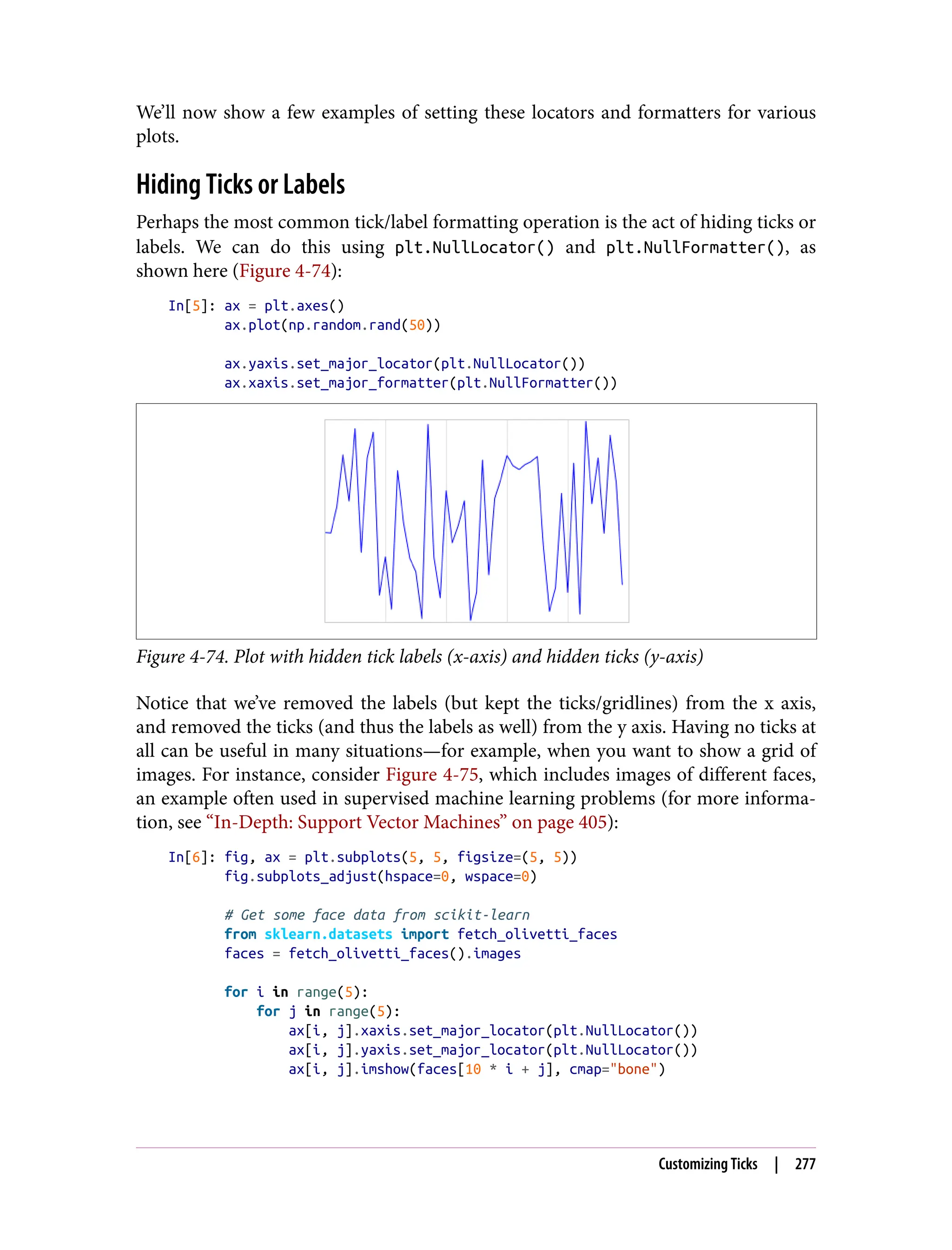 We’ll now show a few examples of setting these locators and formatters for various
plots.
Hiding Ticks or Labels
Perhaps the most common tick/label formatting operation is the act of hiding ticks or
labels. We can do this using plt.NullLocator() and plt.NullFormatter(), as
shown here (Figure 4-74):
In[5]: ax = plt.axes()
ax.plot(np.random.rand(50))
ax.yaxis.set_major_locator(plt.NullLocator())
ax.xaxis.set_major_formatter(plt.NullFormatter())
Figure 4-74. Plot with hidden tick labels (x-axis) and hidden ticks (y-axis)
Notice that we’ve removed the labels (but kept the ticks/gridlines) from the x axis,
and removed the ticks (and thus the labels as well) from the y axis. Having no ticks at
all can be useful in many situations—for example, when you want to show a grid of
images. For instance, consider Figure 4-75, which includes images of different faces,
an example often used in supervised machine learning problems (for more informa‐
tion, see “In-Depth: Support Vector Machines” on page 405):
In[6]: fig, ax = plt.subplots(5, 5, figsize=(5, 5))
fig.subplots_adjust(hspace=0, wspace=0)
# Get some face data from scikit-learn
from sklearn.datasets import fetch_olivetti_faces
faces = fetch_olivetti_faces().images
for i in range(5):
for j in range(5):
ax[i, j].xaxis.set_major_locator(plt.NullLocator())
ax[i, j].yaxis.set_major_locator(plt.NullLocator())
ax[i, j].imshow(faces[10 * i + j], cmap="bone")
Customizing Ticks | 277
 