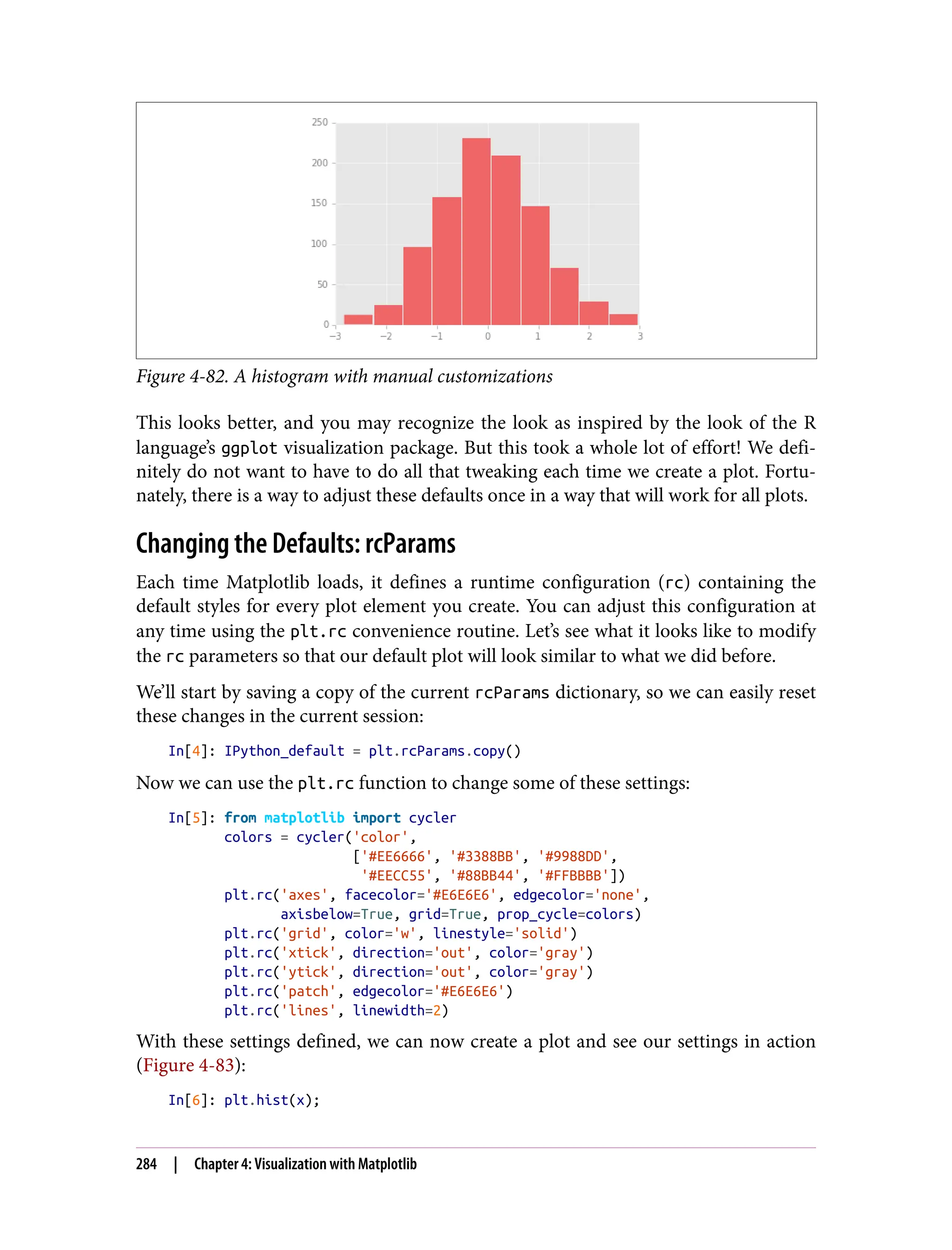 Figure 4-82. A histogram with manual customizations
This looks better, and you may recognize the look as inspired by the look of the R
language’s ggplot visualization package. But this took a whole lot of effort! We defi‐
nitely do not want to have to do all that tweaking each time we create a plot. Fortu‐
nately, there is a way to adjust these defaults once in a way that will work for all plots.
Changing the Defaults: rcParams
Each time Matplotlib loads, it defines a runtime configuration (rc) containing the
default styles for every plot element you create. You can adjust this configuration at
any time using the plt.rc convenience routine. Let’s see what it looks like to modify
the rc parameters so that our default plot will look similar to what we did before.
We’ll start by saving a copy of the current rcParams dictionary, so we can easily reset
these changes in the current session:
In[4]: IPython_default = plt.rcParams.copy()
Now we can use the plt.rc function to change some of these settings:
In[5]: from matplotlib import cycler
colors = cycler('color',
['#EE6666', '#3388BB', '#9988DD',
'#EECC55', '#88BB44', '#FFBBBB'])
plt.rc('axes', facecolor='#E6E6E6', edgecolor='none',
axisbelow=True, grid=True, prop_cycle=colors)
plt.rc('grid', color='w', linestyle='solid')
plt.rc('xtick', direction='out', color='gray')
plt.rc('ytick', direction='out', color='gray')
plt.rc('patch', edgecolor='#E6E6E6')
plt.rc('lines', linewidth=2)
With these settings defined, we can now create a plot and see our settings in action
(Figure 4-83):
In[6]: plt.hist(x);
284 | Chapter 4: Visualization with Matplotlib
 