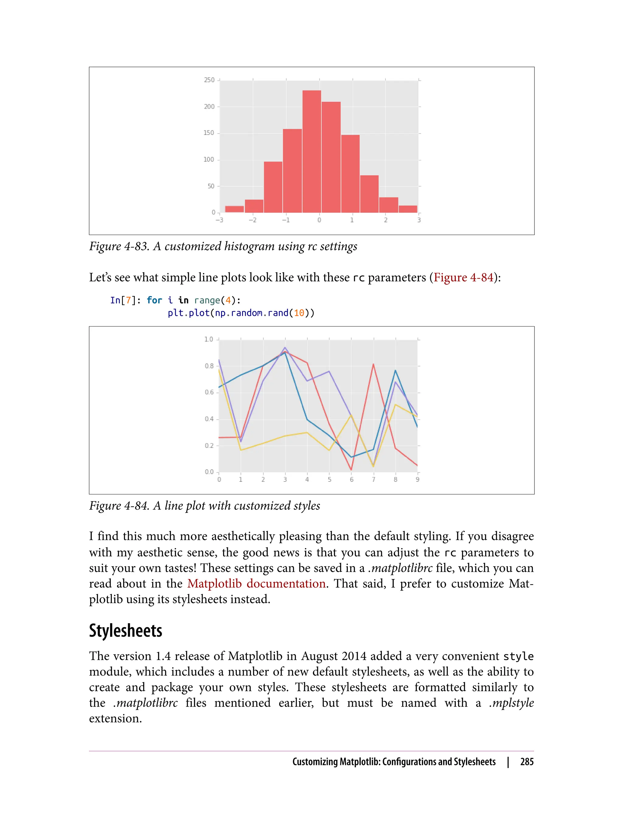 Figure 4-83. A customized histogram using rc settings
Let’s see what simple line plots look like with these rc parameters (Figure 4-84):
In[7]: for i in range(4):
plt.plot(np.random.rand(10))
Figure 4-84. A line plot with customized styles
I find this much more aesthetically pleasing than the default styling. If you disagree
with my aesthetic sense, the good news is that you can adjust the rc parameters to
suit your own tastes! These settings can be saved in a .matplotlibrc file, which you can
read about in the Matplotlib documentation. That said, I prefer to customize Mat‐
plotlib using its stylesheets instead.
Stylesheets
The version 1.4 release of Matplotlib in August 2014 added a very convenient style
module, which includes a number of new default stylesheets, as well as the ability to
create and package your own styles. These stylesheets are formatted similarly to
the .matplotlibrc files mentioned earlier, but must be named with a .mplstyle
extension.
Customizing Matplotlib: Configurations and Stylesheets | 285
 