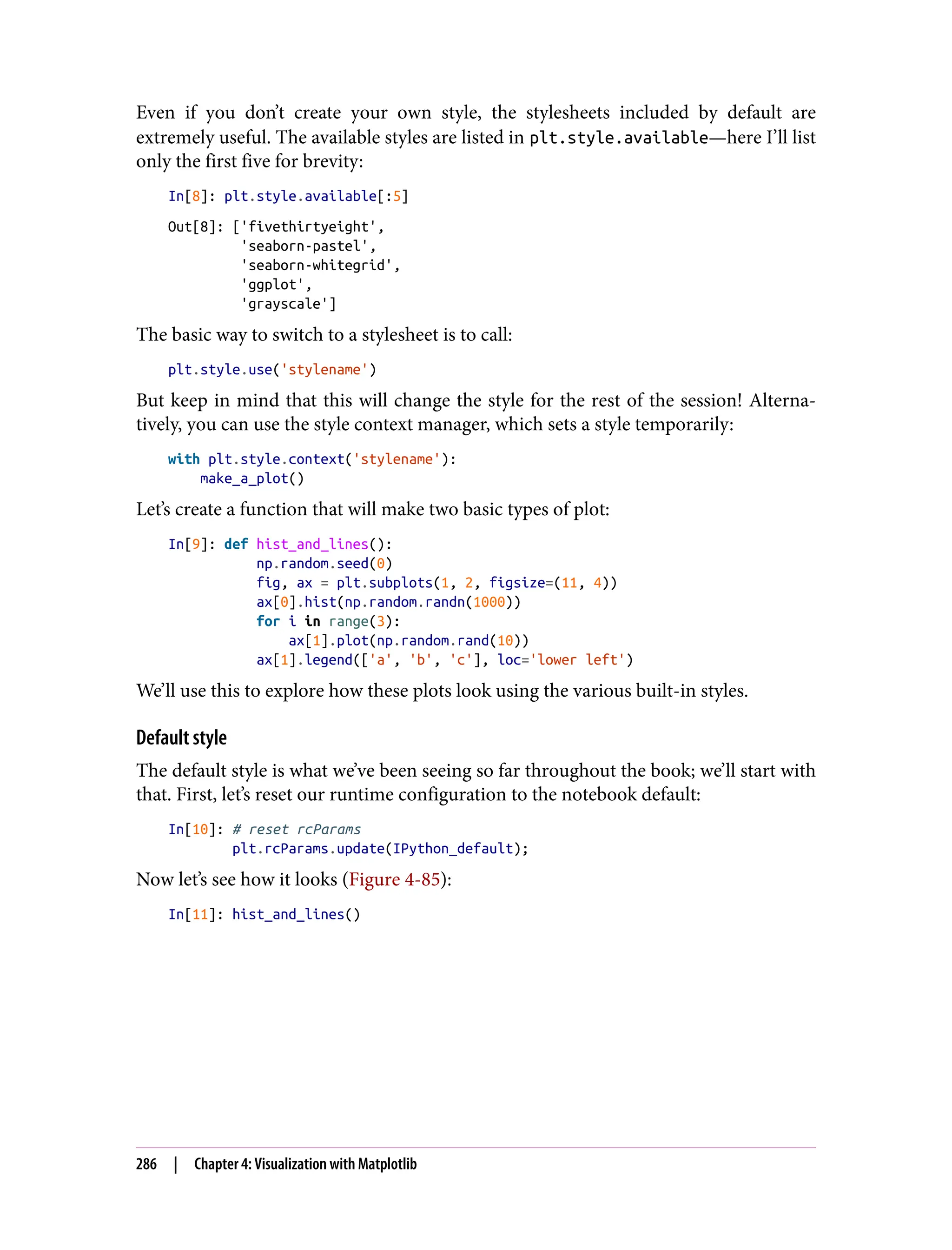 Even if you don’t create your own style, the stylesheets included by default are
extremely useful. The available styles are listed in plt.style.available—here I’ll list
only the first five for brevity:
In[8]: plt.style.available[:5]
Out[8]: ['fivethirtyeight',
'seaborn-pastel',
'seaborn-whitegrid',
'ggplot',
'grayscale']
The basic way to switch to a stylesheet is to call:
plt.style.use('stylename')
But keep in mind that this will change the style for the rest of the session! Alterna‐
tively, you can use the style context manager, which sets a style temporarily:
with plt.style.context('stylename'):
make_a_plot()
Let’s create a function that will make two basic types of plot:
In[9]: def hist_and_lines():
np.random.seed(0)
fig, ax = plt.subplots(1, 2, figsize=(11, 4))
ax[0].hist(np.random.randn(1000))
for i in range(3):
ax[1].plot(np.random.rand(10))
ax[1].legend(['a', 'b', 'c'], loc='lower left')
We’ll use this to explore how these plots look using the various built-in styles.
Default style
The default style is what we’ve been seeing so far throughout the book; we’ll start with
that. First, let’s reset our runtime configuration to the notebook default:
In[10]: # reset rcParams
plt.rcParams.update(IPython_default);
Now let’s see how it looks (Figure 4-85):
In[11]: hist_and_lines()
286 | Chapter 4: Visualization with Matplotlib
 