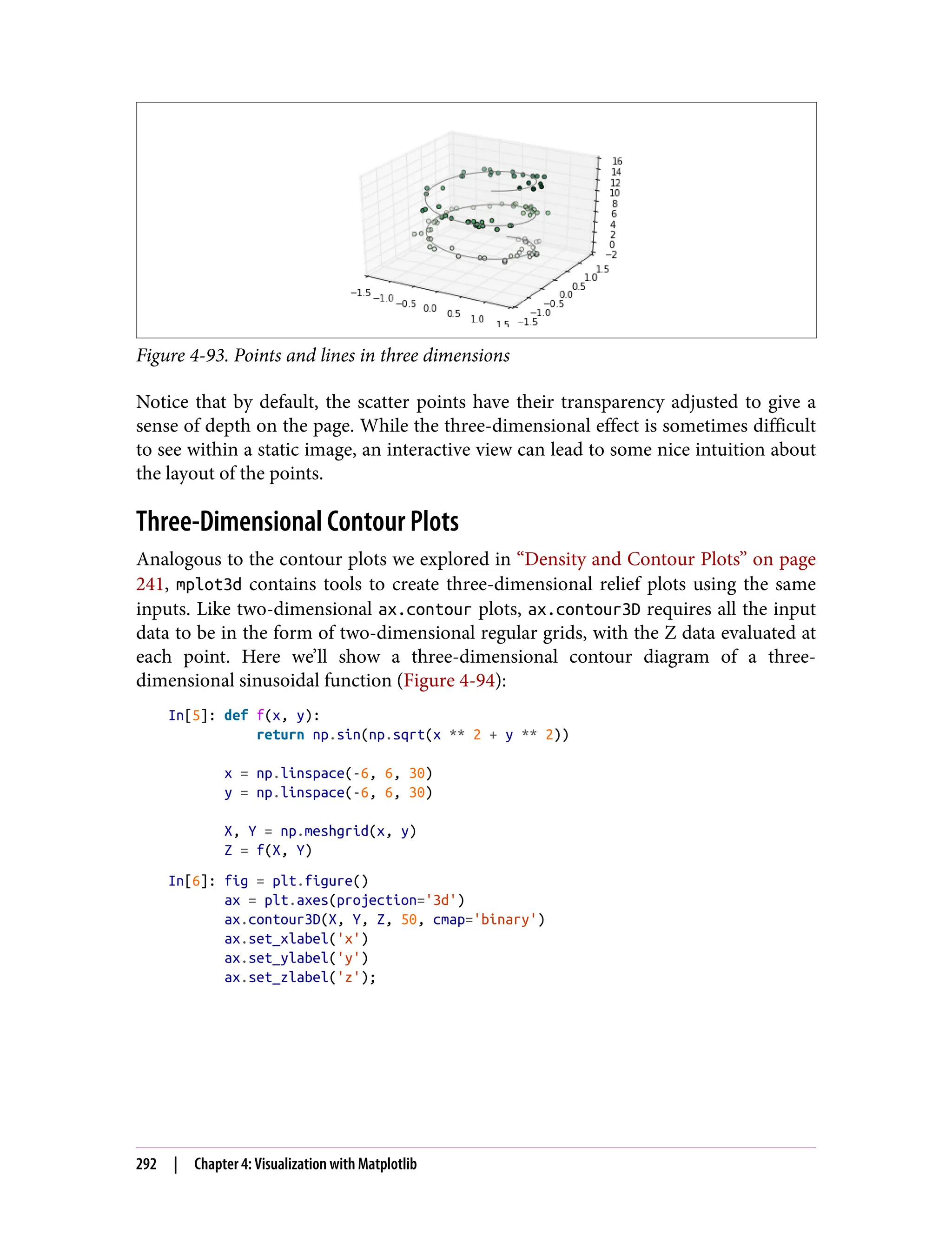 Figure 4-93. Points and lines in three dimensions
Notice that by default, the scatter points have their transparency adjusted to give a
sense of depth on the page. While the three-dimensional effect is sometimes difficult
to see within a static image, an interactive view can lead to some nice intuition about
the layout of the points.
Three-Dimensional Contour Plots
Analogous to the contour plots we explored in “Density and Contour Plots” on page
241, mplot3d contains tools to create three-dimensional relief plots using the same
inputs. Like two-dimensional ax.contour plots, ax.contour3D requires all the input
data to be in the form of two-dimensional regular grids, with the Z data evaluated at
each point. Here we’ll show a three-dimensional contour diagram of a three-
dimensional sinusoidal function (Figure 4-94):
In[5]: def f(x, y):
return np.sin(np.sqrt(x ** 2 + y ** 2))
x = np.linspace(-6, 6, 30)
y = np.linspace(-6, 6, 30)
X, Y = np.meshgrid(x, y)
Z = f(X, Y)
In[6]: fig = plt.figure()
ax = plt.axes(projection='3d')
ax.contour3D(X, Y, Z, 50, cmap='binary')
ax.set_xlabel('x')
ax.set_ylabel('y')
ax.set_zlabel('z');
292 | Chapter 4: Visualization with Matplotlib
 