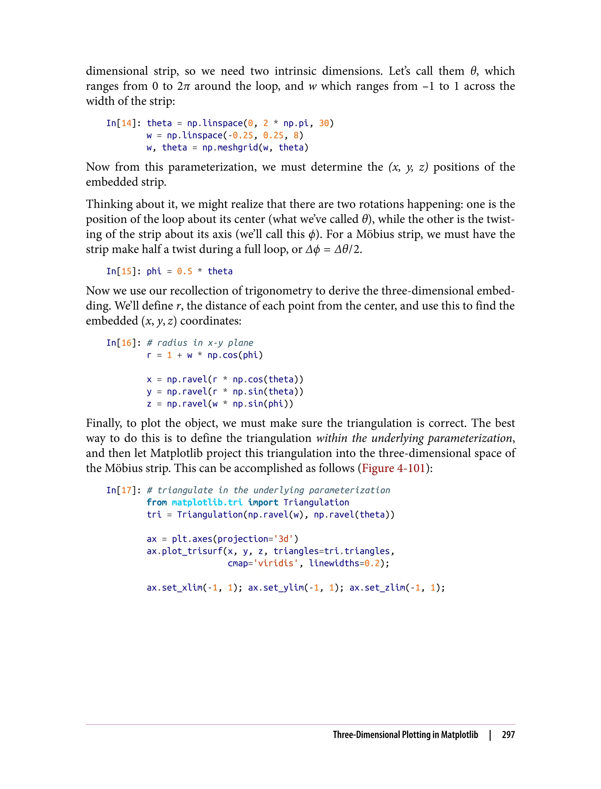 dimensional strip, so we need two intrinsic dimensions. Let’s call them θ, which
ranges from 0 to 2π around the loop, and w which ranges from –1 to 1 across the
width of the strip:
In[14]: theta = np.linspace(0, 2 * np.pi, 30)
w = np.linspace(-0.25, 0.25, 8)
w, theta = np.meshgrid(w, theta)
Now from this parameterization, we must determine the (x, y, z) positions of the
embedded strip.
Thinking about it, we might realize that there are two rotations happening: one is the
position of the loop about its center (what we’ve called θ), while the other is the twist‐
ing of the strip about its axis (we’ll call this ϕ). For a Möbius strip, we must have the
strip make half a twist during a full loop, or Δϕ = Δθ/2.
In[15]: phi = 0.5 * theta
Now we use our recollection of trigonometry to derive the three-dimensional embed‐
ding. We’ll define r, the distance of each point from the center, and use this to find the
embedded x, y, z coordinates:
In[16]: # radius in x-y plane
r = 1 + w * np.cos(phi)
x = np.ravel(r * np.cos(theta))
y = np.ravel(r * np.sin(theta))
z = np.ravel(w * np.sin(phi))
Finally, to plot the object, we must make sure the triangulation is correct. The best
way to do this is to define the triangulation within the underlying parameterization,
and then let Matplotlib project this triangulation into the three-dimensional space of
the Möbius strip. This can be accomplished as follows (Figure 4-101):
In[17]: # triangulate in the underlying parameterization
from matplotlib.tri import Triangulation
tri = Triangulation(np.ravel(w), np.ravel(theta))
ax = plt.axes(projection='3d')
ax.plot_trisurf(x, y, z, triangles=tri.triangles,
cmap='viridis', linewidths=0.2);
ax.set_xlim(-1, 1); ax.set_ylim(-1, 1); ax.set_zlim(-1, 1);
Three-Dimensional Plotting in Matplotlib | 297
 