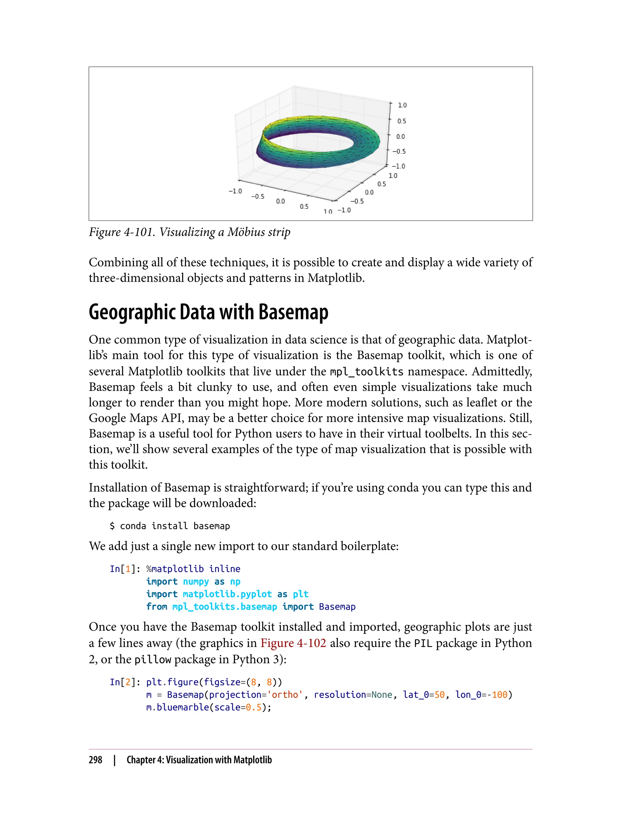 Figure 4-101. Visualizing a Möbius strip
Combining all of these techniques, it is possible to create and display a wide variety of
three-dimensional objects and patterns in Matplotlib.
Geographic Data with Basemap
One common type of visualization in data science is that of geographic data. Matplot‐
lib’s main tool for this type of visualization is the Basemap toolkit, which is one of
several Matplotlib toolkits that live under the mpl_toolkits namespace. Admittedly,
Basemap feels a bit clunky to use, and often even simple visualizations take much
longer to render than you might hope. More modern solutions, such as leaflet or the
Google Maps API, may be a better choice for more intensive map visualizations. Still,
Basemap is a useful tool for Python users to have in their virtual toolbelts. In this sec‐
tion, we’ll show several examples of the type of map visualization that is possible with
this toolkit.
Installation of Basemap is straightforward; if you’re using conda you can type this and
the package will be downloaded:
$ conda install basemap
We add just a single new import to our standard boilerplate:
In[1]: %matplotlib inline
import numpy as np
import matplotlib.pyplot as plt
from mpl_toolkits.basemap import Basemap
Once you have the Basemap toolkit installed and imported, geographic plots are just
a few lines away (the graphics in Figure 4-102 also require the PIL package in Python
2, or the pillow package in Python 3):
In[2]: plt.figure(figsize=(8, 8))
m = Basemap(projection='ortho', resolution=None, lat_0=50, lon_0=-100)
m.bluemarble(scale=0.5);
298 | Chapter 4: Visualization with Matplotlib
 