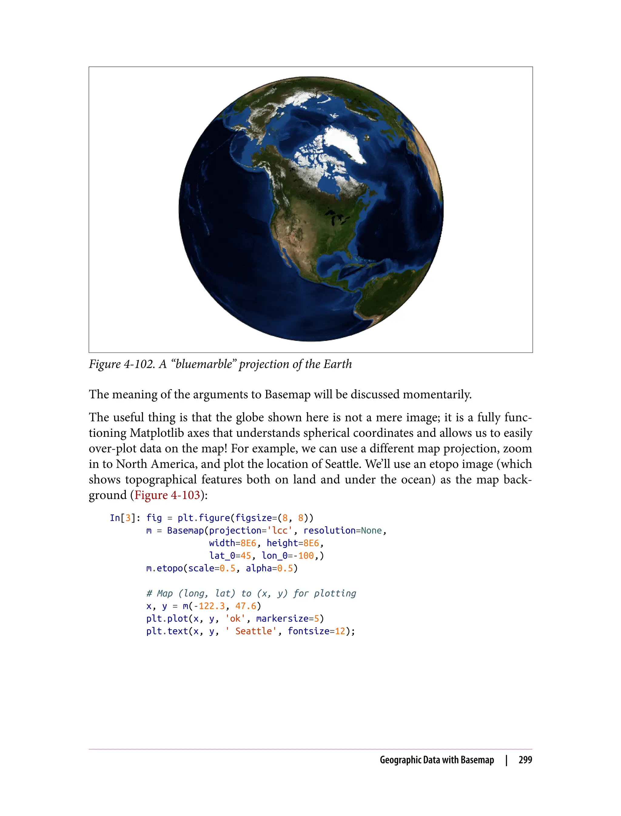 Figure 4-102. A “bluemarble” projection of the Earth
The meaning of the arguments to Basemap will be discussed momentarily.
The useful thing is that the globe shown here is not a mere image; it is a fully func‐
tioning Matplotlib axes that understands spherical coordinates and allows us to easily
over-plot data on the map! For example, we can use a different map projection, zoom
in to North America, and plot the location of Seattle. We’ll use an etopo image (which
shows topographical features both on land and under the ocean) as the map back‐
ground (Figure 4-103):
In[3]: fig = plt.figure(figsize=(8, 8))
m = Basemap(projection='lcc', resolution=None,
width=8E6, height=8E6,
lat_0=45, lon_0=-100,)
m.etopo(scale=0.5, alpha=0.5)
# Map (long, lat) to (x, y) for plotting
x, y = m(-122.3, 47.6)
plt.plot(x, y, 'ok', markersize=5)
plt.text(x, y, ' Seattle', fontsize=12);
Geographic Data with Basemap | 299
 
