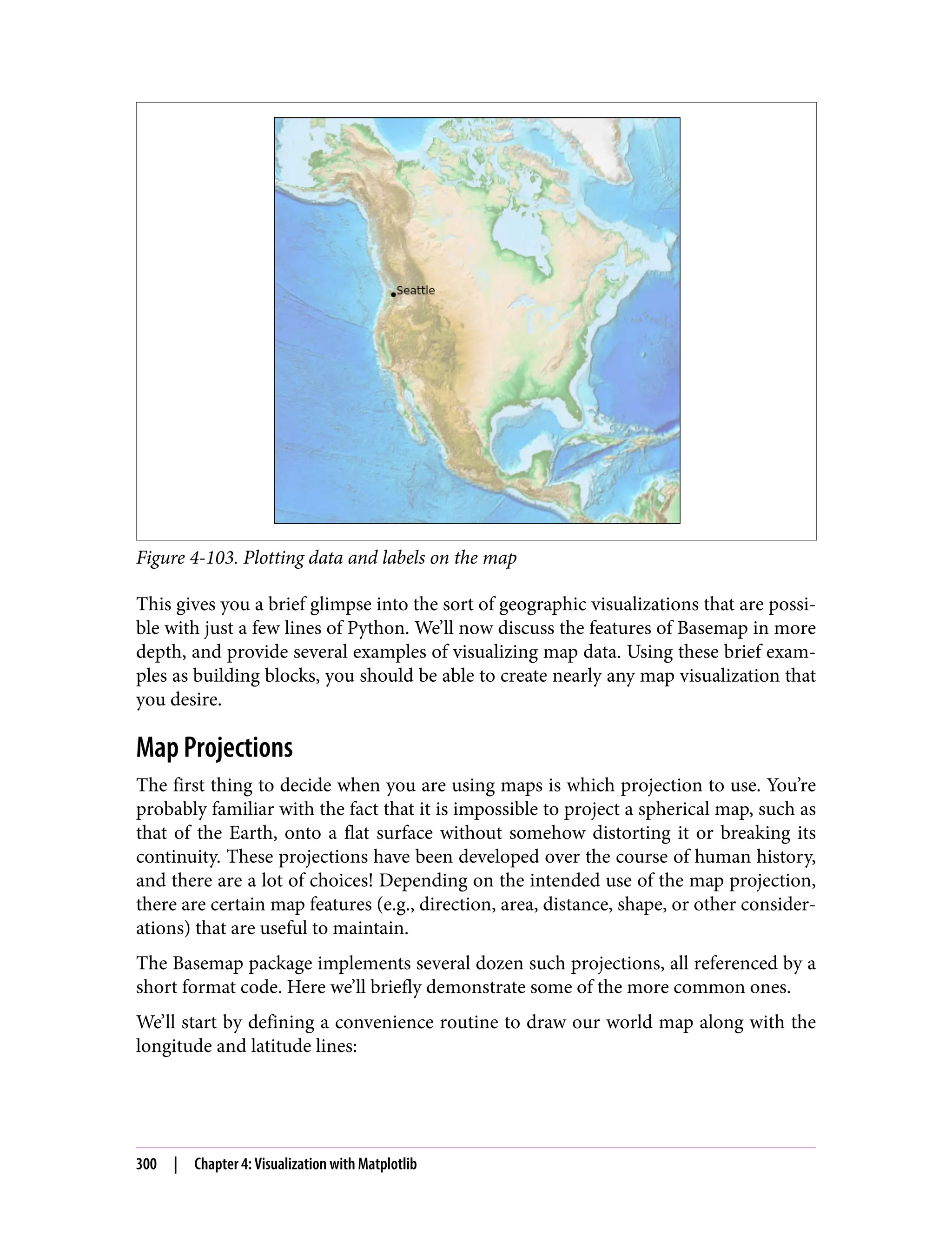 Figure 4-103. Plotting data and labels on the map
This gives you a brief glimpse into the sort of geographic visualizations that are possi‐
ble with just a few lines of Python. We’ll now discuss the features of Basemap in more
depth, and provide several examples of visualizing map data. Using these brief exam‐
ples as building blocks, you should be able to create nearly any map visualization that
you desire.
Map Projections
The first thing to decide when you are using maps is which projection to use. You’re
probably familiar with the fact that it is impossible to project a spherical map, such as
that of the Earth, onto a flat surface without somehow distorting it or breaking its
continuity. These projections have been developed over the course of human history,
and there are a lot of choices! Depending on the intended use of the map projection,
there are certain map features (e.g., direction, area, distance, shape, or other consider‐
ations) that are useful to maintain.
The Basemap package implements several dozen such projections, all referenced by a
short format code. Here we’ll briefly demonstrate some of the more common ones.
We’ll start by defining a convenience routine to draw our world map along with the
longitude and latitude lines:
300 | Chapter 4: Visualization with Matplotlib
 