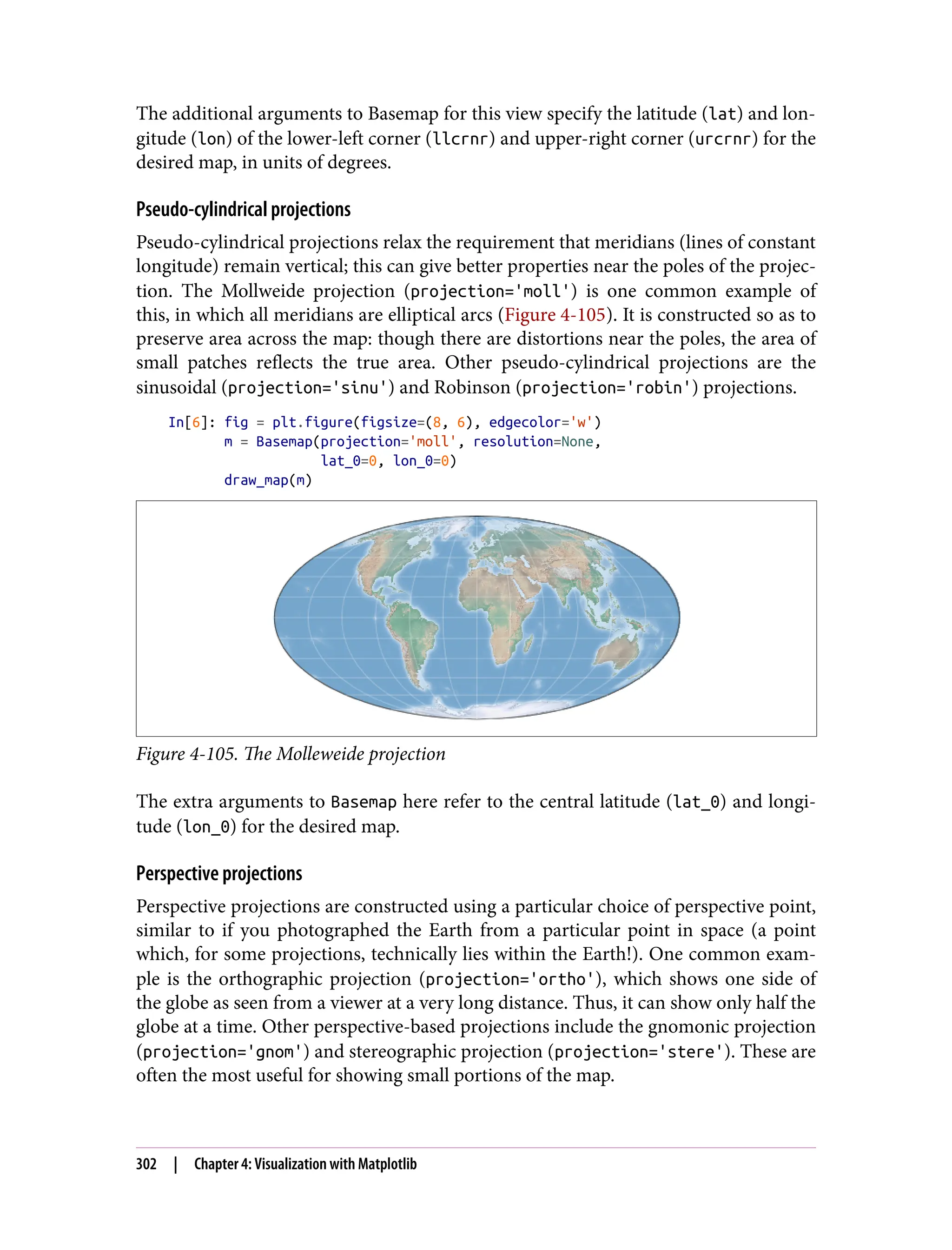 The additional arguments to Basemap for this view specify the latitude (lat) and lon‐
gitude (lon) of the lower-left corner (llcrnr) and upper-right corner (urcrnr) for the
desired map, in units of degrees.
Pseudo-cylindrical projections
Pseudo-cylindrical projections relax the requirement that meridians (lines of constant
longitude) remain vertical; this can give better properties near the poles of the projec‐
tion. The Mollweide projection (projection='moll') is one common example of
this, in which all meridians are elliptical arcs (Figure 4-105). It is constructed so as to
preserve area across the map: though there are distortions near the poles, the area of
small patches reflects the true area. Other pseudo-cylindrical projections are the
sinusoidal (projection='sinu') and Robinson (projection='robin') projections.
In[6]: fig = plt.figure(figsize=(8, 6), edgecolor='w')
m = Basemap(projection='moll', resolution=None,
lat_0=0, lon_0=0)
draw_map(m)
Figure 4-105. The Molleweide projection
The extra arguments to Basemap here refer to the central latitude (lat_0) and longi‐
tude (lon_0) for the desired map.
Perspective projections
Perspective projections are constructed using a particular choice of perspective point,
similar to if you photographed the Earth from a particular point in space (a point
which, for some projections, technically lies within the Earth!). One common exam‐
ple is the orthographic projection (projection='ortho'), which shows one side of
the globe as seen from a viewer at a very long distance. Thus, it can show only half the
globe at a time. Other perspective-based projections include the gnomonic projection
(projection='gnom') and stereographic projection (projection='stere'). These are
often the most useful for showing small portions of the map.
302 | Chapter 4: Visualization with Matplotlib
 
