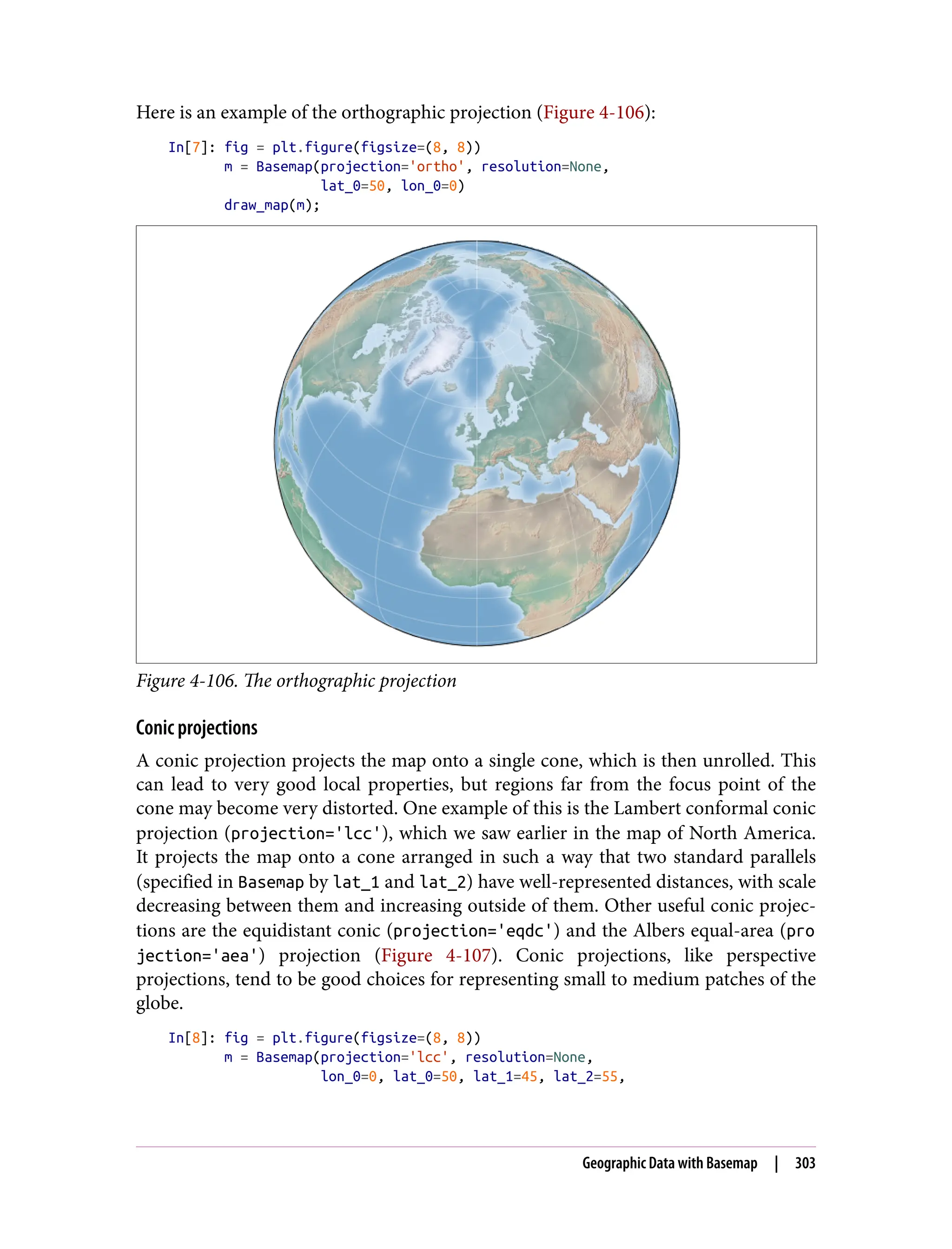 Here is an example of the orthographic projection (Figure 4-106):
In[7]: fig = plt.figure(figsize=(8, 8))
m = Basemap(projection='ortho', resolution=None,
lat_0=50, lon_0=0)
draw_map(m);
Figure 4-106. The orthographic projection
Conic projections
A conic projection projects the map onto a single cone, which is then unrolled. This
can lead to very good local properties, but regions far from the focus point of the
cone may become very distorted. One example of this is the Lambert conformal conic
projection (projection='lcc'), which we saw earlier in the map of North America.
It projects the map onto a cone arranged in such a way that two standard parallels
(specified in Basemap by lat_1 and lat_2) have well-represented distances, with scale
decreasing between them and increasing outside of them. Other useful conic projec‐
tions are the equidistant conic (projection='eqdc') and the Albers equal-area (pro
jection='aea') projection (Figure 4-107). Conic projections, like perspective
projections, tend to be good choices for representing small to medium patches of the
globe.
In[8]: fig = plt.figure(figsize=(8, 8))
m = Basemap(projection='lcc', resolution=None,
lon_0=0, lat_0=50, lat_1=45, lat_2=55,
Geographic Data with Basemap | 303
 