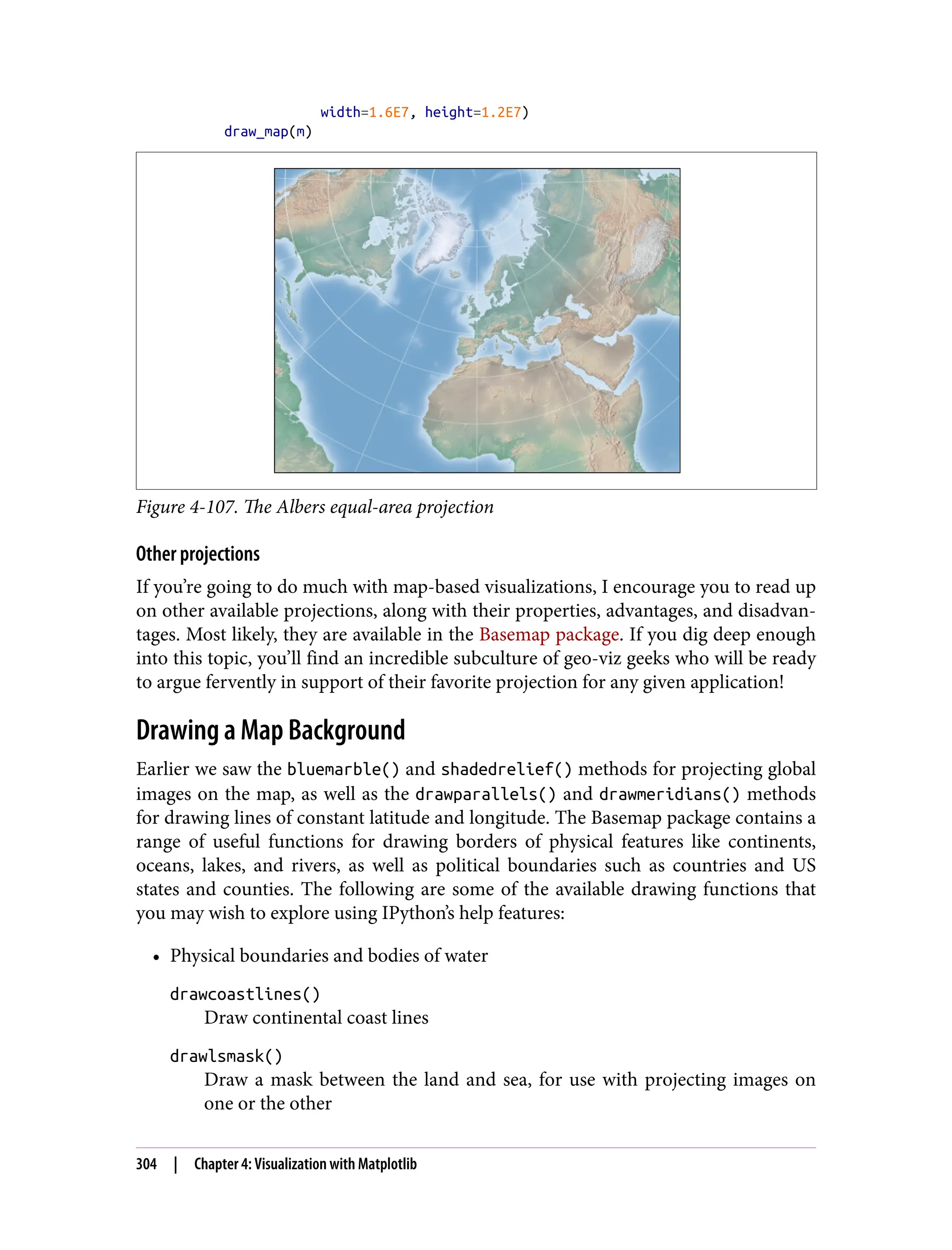 width=1.6E7, height=1.2E7)
draw_map(m)
Figure 4-107. The Albers equal-area projection
Other projections
If you’re going to do much with map-based visualizations, I encourage you to read up
on other available projections, along with their properties, advantages, and disadvan‐
tages. Most likely, they are available in the Basemap package. If you dig deep enough
into this topic, you’ll find an incredible subculture of geo-viz geeks who will be ready
to argue fervently in support of their favorite projection for any given application!
Drawing a Map Background
Earlier we saw the bluemarble() and shadedrelief() methods for projecting global
images on the map, as well as the drawparallels() and drawmeridians() methods
for drawing lines of constant latitude and longitude. The Basemap package contains a
range of useful functions for drawing borders of physical features like continents,
oceans, lakes, and rivers, as well as political boundaries such as countries and US
states and counties. The following are some of the available drawing functions that
you may wish to explore using IPython’s help features:
• Physical boundaries and bodies of water
drawcoastlines()
Draw continental coast lines
drawlsmask()
Draw a mask between the land and sea, for use with projecting images on
one or the other
304 | Chapter 4: Visualization with Matplotlib
 