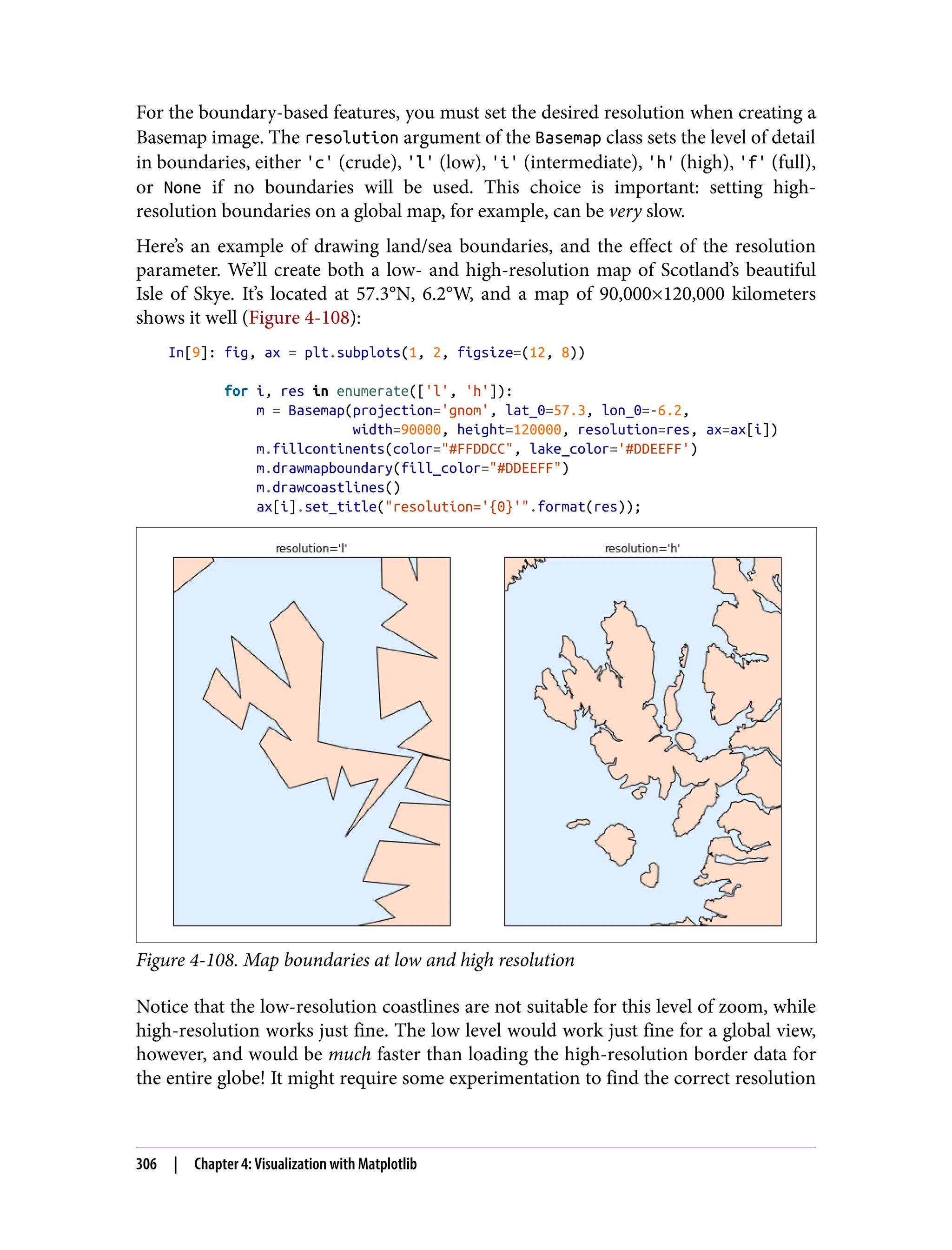 For the boundary-based features, you must set the desired resolution when creating a
Basemap image. The resolution argument of the Basemap class sets the level of detail
in boundaries, either 'c' (crude), 'l' (low), 'i' (intermediate), 'h' (high), 'f' (full),
or None if no boundaries will be used. This choice is important: setting high-
resolution boundaries on a global map, for example, can be very slow.
Here’s an example of drawing land/sea boundaries, and the effect of the resolution
parameter. We’ll create both a low- and high-resolution map of Scotland’s beautiful
Isle of Skye. It’s located at 57.3°N, 6.2°W, and a map of 90,000×120,000 kilometers
shows it well (Figure 4-108):
In[9]: fig, ax = plt.subplots(1, 2, figsize=(12, 8))
for i, res in enumerate(['l', 'h']):
m = Basemap(projection='gnom', lat_0=57.3, lon_0=-6.2,
width=90000, height=120000, resolution=res, ax=ax[i])
m.fillcontinents(color="#FFDDCC", lake_color='#DDEEFF')
m.drawmapboundary(fill_color="#DDEEFF")
m.drawcoastlines()
ax[i].set_title("resolution='{0}'".format(res));
Figure 4-108. Map boundaries at low and high resolution
Notice that the low-resolution coastlines are not suitable for this level of zoom, while
high-resolution works just fine. The low level would work just fine for a global view,
however, and would be much faster than loading the high-resolution border data for
the entire globe! It might require some experimentation to find the correct resolution
306 | Chapter 4: Visualization with Matplotlib
 