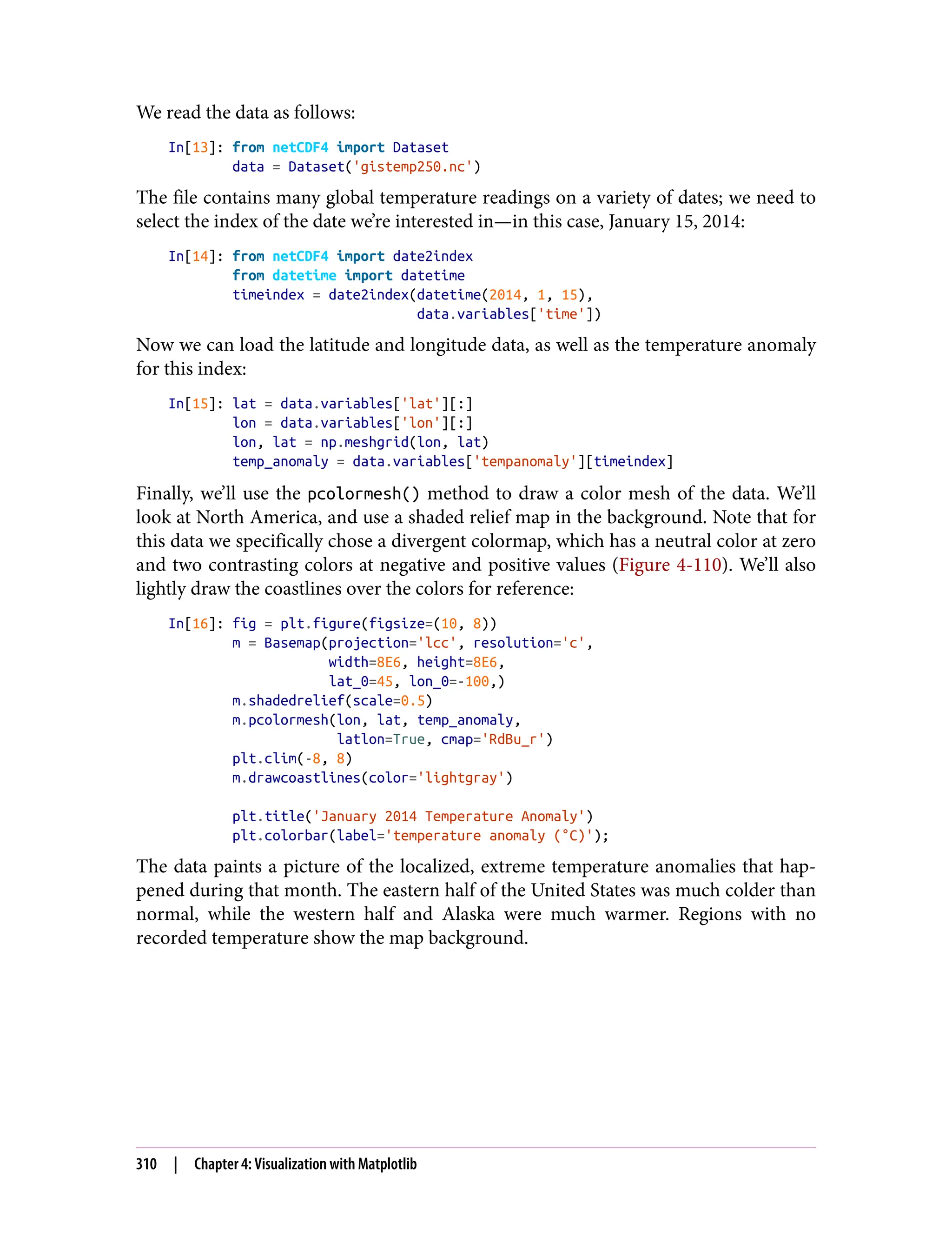 We read the data as follows:
In[13]: from netCDF4 import Dataset
data = Dataset('gistemp250.nc')
The file contains many global temperature readings on a variety of dates; we need to
select the index of the date we’re interested in—in this case, January 15, 2014:
In[14]: from netCDF4 import date2index
from datetime import datetime
timeindex = date2index(datetime(2014, 1, 15),
data.variables['time'])
Now we can load the latitude and longitude data, as well as the temperature anomaly
for this index:
In[15]: lat = data.variables['lat'][:]
lon = data.variables['lon'][:]
lon, lat = np.meshgrid(lon, lat)
temp_anomaly = data.variables['tempanomaly'][timeindex]
Finally, we’ll use the pcolormesh() method to draw a color mesh of the data. We’ll
look at North America, and use a shaded relief map in the background. Note that for
this data we specifically chose a divergent colormap, which has a neutral color at zero
and two contrasting colors at negative and positive values (Figure 4-110). We’ll also
lightly draw the coastlines over the colors for reference:
In[16]: fig = plt.figure(figsize=(10, 8))
m = Basemap(projection='lcc', resolution='c',
width=8E6, height=8E6,
lat_0=45, lon_0=-100,)
m.shadedrelief(scale=0.5)
m.pcolormesh(lon, lat, temp_anomaly,
latlon=True, cmap='RdBu_r')
plt.clim(-8, 8)
m.drawcoastlines(color='lightgray')
plt.title('January 2014 Temperature Anomaly')
plt.colorbar(label='temperature anomaly (°C)');
The data paints a picture of the localized, extreme temperature anomalies that hap‐
pened during that month. The eastern half of the United States was much colder than
normal, while the western half and Alaska were much warmer. Regions with no
recorded temperature show the map background.
310 | Chapter 4: Visualization with Matplotlib
 