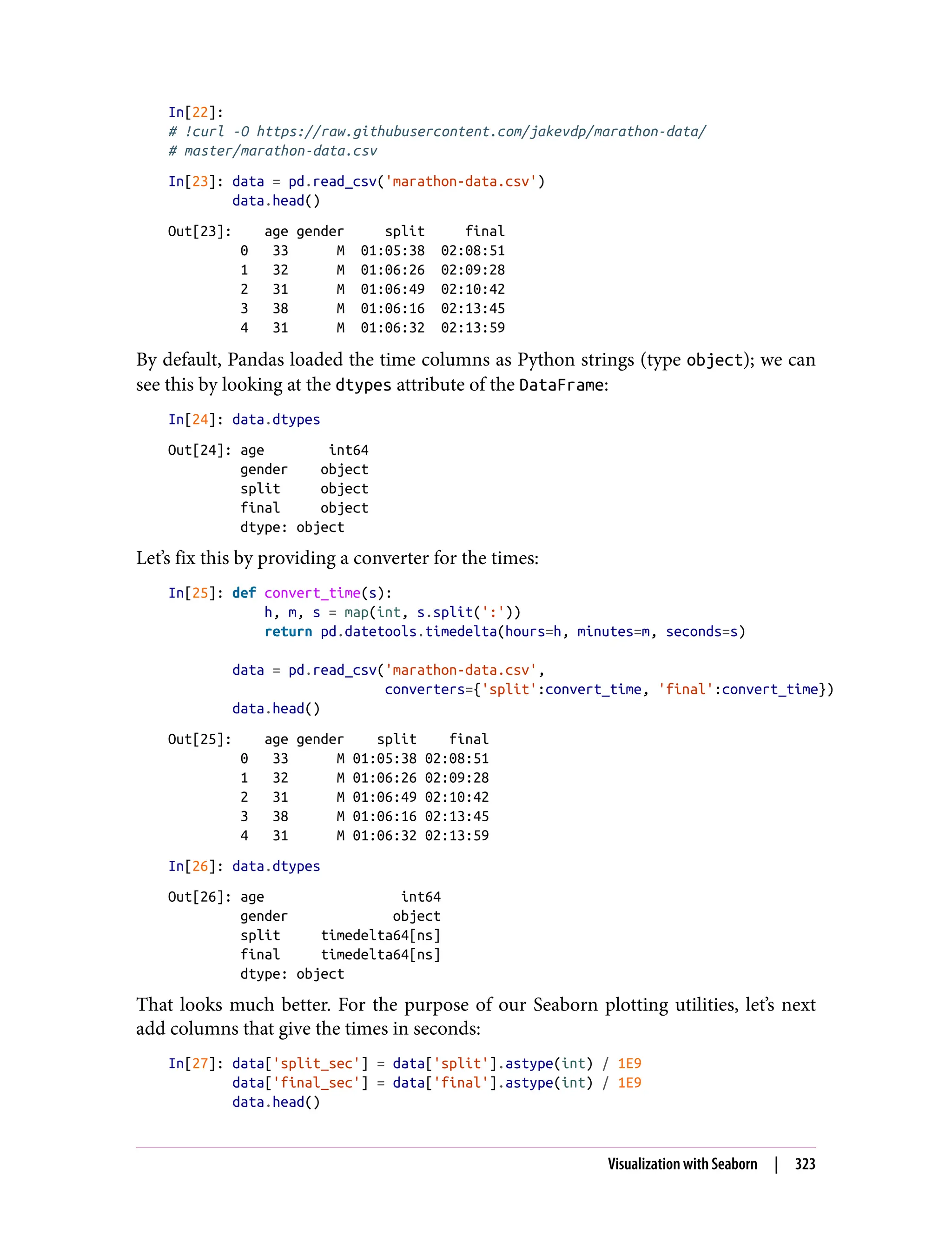 In[22]:
# !curl -O https://raw.githubusercontent.com/jakevdp/marathon-data/
# master/marathon-data.csv
In[23]: data = pd.read_csv('marathon-data.csv')
data.head()
Out[23]: age gender split final
0 33 M 01:05:38 02:08:51
1 32 M 01:06:26 02:09:28
2 31 M 01:06:49 02:10:42
3 38 M 01:06:16 02:13:45
4 31 M 01:06:32 02:13:59
By default, Pandas loaded the time columns as Python strings (type object); we can
see this by looking at the dtypes attribute of the DataFrame:
In[24]: data.dtypes
Out[24]: age int64
gender object
split object
final object
dtype: object
Let’s fix this by providing a converter for the times:
In[25]: def convert_time(s):
h, m, s = map(int, s.split(':'))
return pd.datetools.timedelta(hours=h, minutes=m, seconds=s)
data = pd.read_csv('marathon-data.csv',
converters={'split':convert_time, 'final':convert_time})
data.head()
Out[25]: age gender split final
0 33 M 01:05:38 02:08:51
1 32 M 01:06:26 02:09:28
2 31 M 01:06:49 02:10:42
3 38 M 01:06:16 02:13:45
4 31 M 01:06:32 02:13:59
In[26]: data.dtypes
Out[26]: age int64
gender object
split timedelta64[ns]
final timedelta64[ns]
dtype: object
That looks much better. For the purpose of our Seaborn plotting utilities, let’s next
add columns that give the times in seconds:
In[27]: data['split_sec'] = data['split'].astype(int) / 1E9
data['final_sec'] = data['final'].astype(int) / 1E9
data.head()
Visualization with Seaborn | 323
 
