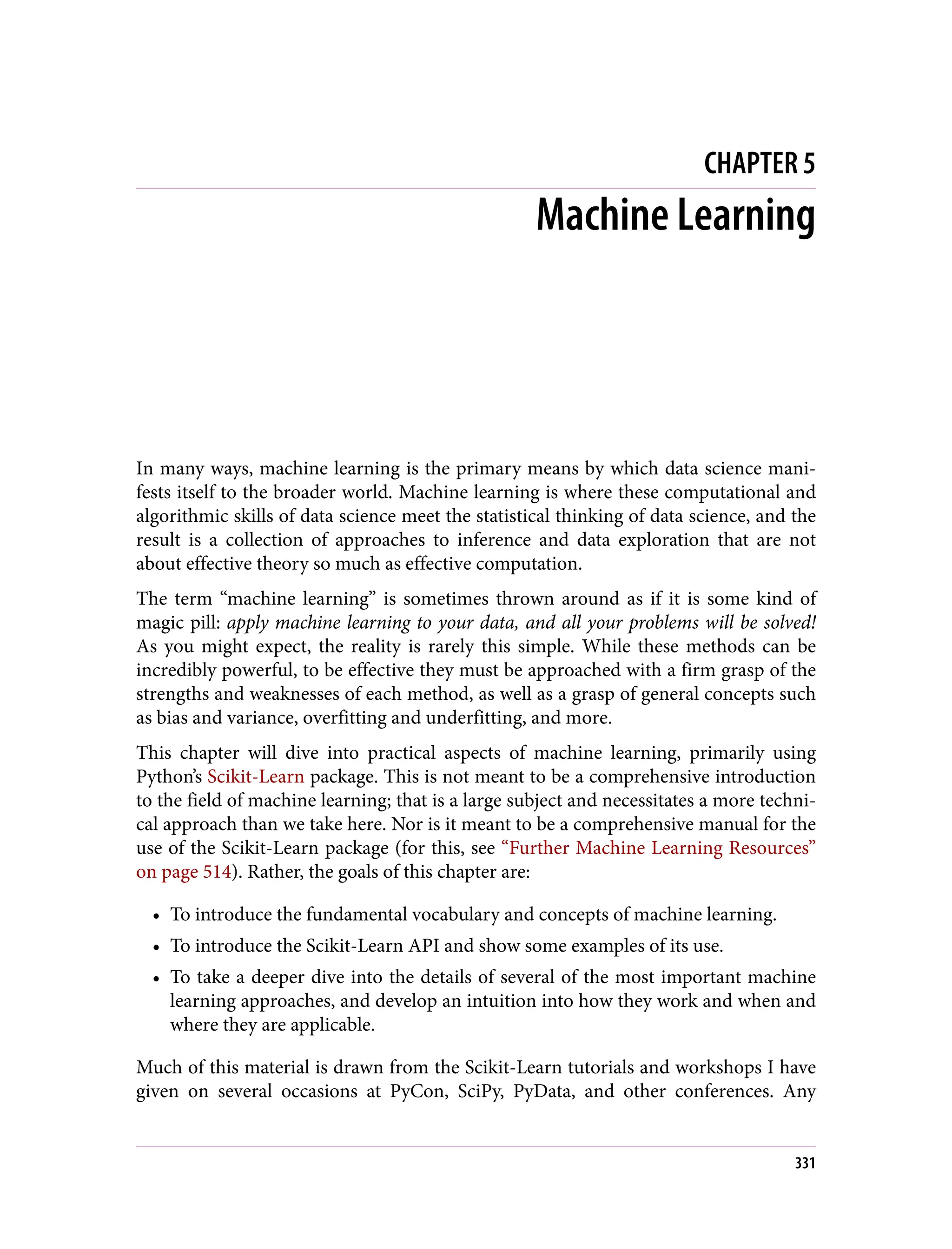 CHAPTER 5
Machine Learning
In many ways, machine learning is the primary means by which data science mani‐
fests itself to the broader world. Machine learning is where these computational and
algorithmic skills of data science meet the statistical thinking of data science, and the
result is a collection of approaches to inference and data exploration that are not
about effective theory so much as effective computation.
The term “machine learning” is sometimes thrown around as if it is some kind of
magic pill: apply machine learning to your data, and all your problems will be solved!
As you might expect, the reality is rarely this simple. While these methods can be
incredibly powerful, to be effective they must be approached with a firm grasp of the
strengths and weaknesses of each method, as well as a grasp of general concepts such
as bias and variance, overfitting and underfitting, and more.
This chapter will dive into practical aspects of machine learning, primarily using
Python’s Scikit-Learn package. This is not meant to be a comprehensive introduction
to the field of machine learning; that is a large subject and necessitates a more techni‐
cal approach than we take here. Nor is it meant to be a comprehensive manual for the
use of the Scikit-Learn package (for this, see “Further Machine Learning Resources”
on page 514). Rather, the goals of this chapter are:
• To introduce the fundamental vocabulary and concepts of machine learning.
• To introduce the Scikit-Learn API and show some examples of its use.
• To take a deeper dive into the details of several of the most important machine
learning approaches, and develop an intuition into how they work and when and
where they are applicable.
Much of this material is drawn from the Scikit-Learn tutorials and workshops I have
given on several occasions at PyCon, SciPy, PyData, and other conferences. Any
331
 