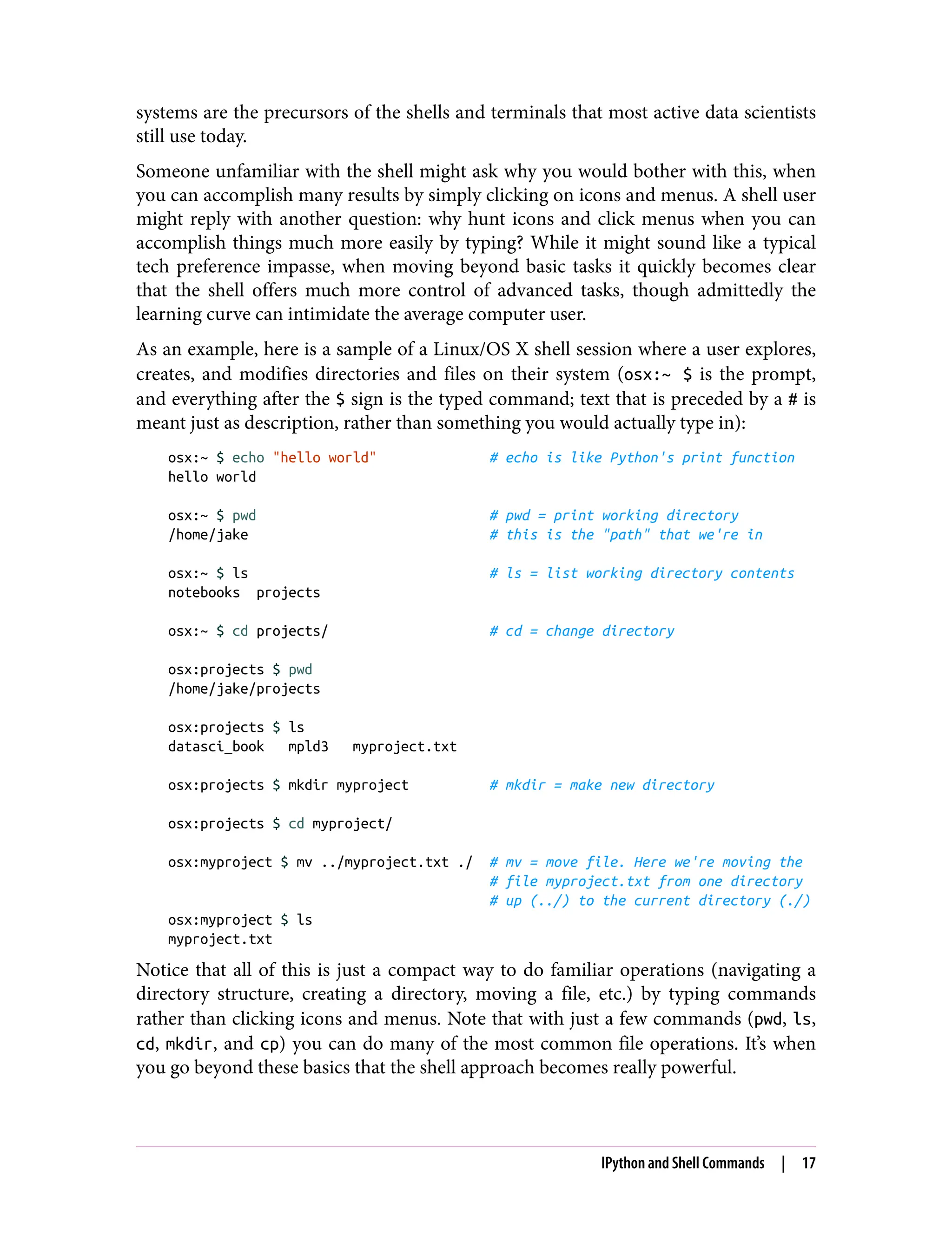 systems are the precursors of the shells and terminals that most active data scientists
still use today.
Someone unfamiliar with the shell might ask why you would bother with this, when
you can accomplish many results by simply clicking on icons and menus. A shell user
might reply with another question: why hunt icons and click menus when you can
accomplish things much more easily by typing? While it might sound like a typical
tech preference impasse, when moving beyond basic tasks it quickly becomes clear
that the shell offers much more control of advanced tasks, though admittedly the
learning curve can intimidate the average computer user.
As an example, here is a sample of a Linux/OS X shell session where a user explores,
creates, and modifies directories and files on their system (osx:~ $ is the prompt,
and everything after the $ sign is the typed command; text that is preceded by a # is
meant just as description, rather than something you would actually type in):
osx:~ $ echo "hello world" # echo is like Python's print function
hello world
osx:~ $ pwd # pwd = print working directory
/home/jake # this is the "path" that we're in
osx:~ $ ls # ls = list working directory contents
notebooks projects
osx:~ $ cd projects/ # cd = change directory
osx:projects $ pwd
/home/jake/projects
osx:projects $ ls
datasci_book mpld3 myproject.txt
osx:projects $ mkdir myproject # mkdir = make new directory
osx:projects $ cd myproject/
osx:myproject $ mv ../myproject.txt ./ # mv = move file. Here we're moving the
# file myproject.txt from one directory
# up (../) to the current directory (./)
osx:myproject $ ls
myproject.txt
Notice that all of this is just a compact way to do familiar operations (navigating a
directory structure, creating a directory, moving a file, etc.) by typing commands
rather than clicking icons and menus. Note that with just a few commands (pwd, ls,
cd, mkdir, and cp) you can do many of the most common file operations. It’s when
you go beyond these basics that the shell approach becomes really powerful.
IPython and Shell Commands | 17
 