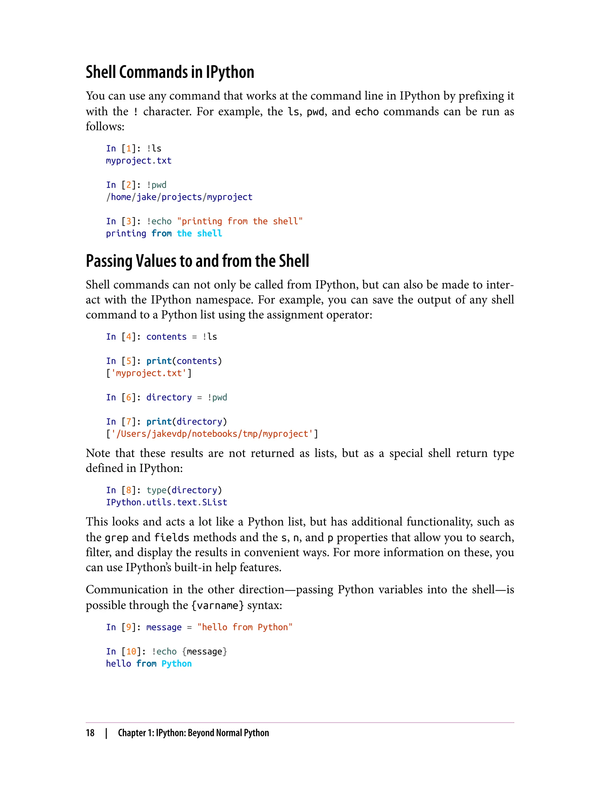 Shell Commands in IPython
You can use any command that works at the command line in IPython by prefixing it
with the ! character. For example, the ls, pwd, and echo commands can be run as
follows:
In [1]: !ls
myproject.txt
In [2]: !pwd
/home/jake/projects/myproject
In [3]: !echo "printing from the shell"
printing from the shell
Passing Values to and from the Shell
Shell commands can not only be called from IPython, but can also be made to inter‐
act with the IPython namespace. For example, you can save the output of any shell
command to a Python list using the assignment operator:
In [4]: contents = !ls
In [5]: print(contents)
['myproject.txt']
In [6]: directory = !pwd
In [7]: print(directory)
['/Users/jakevdp/notebooks/tmp/myproject']
Note that these results are not returned as lists, but as a special shell return type
defined in IPython:
In [8]: type(directory)
IPython.utils.text.SList
This looks and acts a lot like a Python list, but has additional functionality, such as
the grep and fields methods and the s, n, and p properties that allow you to search,
filter, and display the results in convenient ways. For more information on these, you
can use IPython’s built-in help features.
Communication in the other direction—passing Python variables into the shell—is
possible through the {varname} syntax:
In [9]: message = "hello from Python"
In [10]: !echo {message}
hello from Python
18 | Chapter 1: IPython: Beyond Normal Python
 