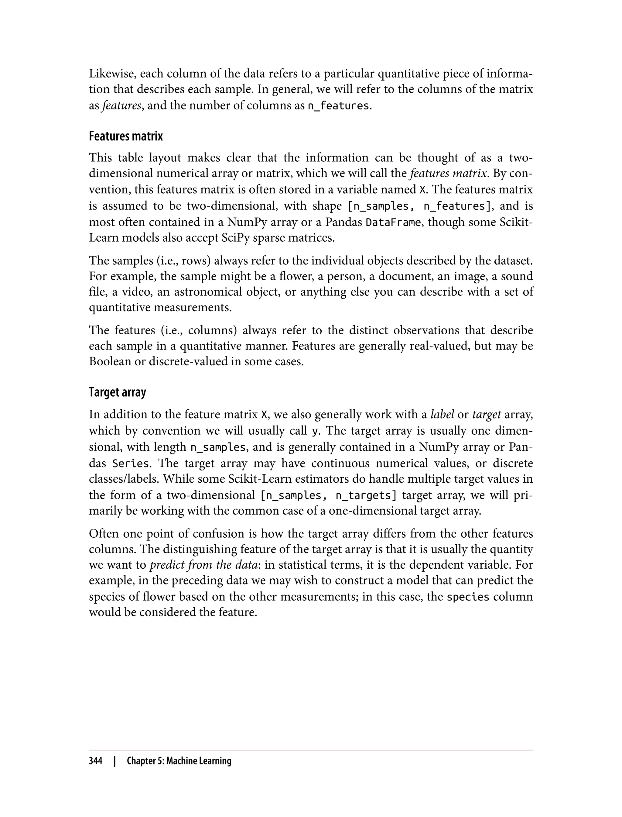 Likewise, each column of the data refers to a particular quantitative piece of informa‐
tion that describes each sample. In general, we will refer to the columns of the matrix
as features, and the number of columns as n_features.
Features matrix
This table layout makes clear that the information can be thought of as a two-
dimensional numerical array or matrix, which we will call the features matrix. By con‐
vention, this features matrix is often stored in a variable named X. The features matrix
is assumed to be two-dimensional, with shape [n_samples, n_features], and is
most often contained in a NumPy array or a Pandas DataFrame, though some Scikit-
Learn models also accept SciPy sparse matrices.
The samples (i.e., rows) always refer to the individual objects described by the dataset.
For example, the sample might be a flower, a person, a document, an image, a sound
file, a video, an astronomical object, or anything else you can describe with a set of
quantitative measurements.
The features (i.e., columns) always refer to the distinct observations that describe
each sample in a quantitative manner. Features are generally real-valued, but may be
Boolean or discrete-valued in some cases.
Target array
In addition to the feature matrix X, we also generally work with a label or target array,
which by convention we will usually call y. The target array is usually one dimen‐
sional, with length n_samples, and is generally contained in a NumPy array or Pan‐
das Series. The target array may have continuous numerical values, or discrete
classes/labels. While some Scikit-Learn estimators do handle multiple target values in
the form of a two-dimensional [n_samples, n_targets] target array, we will pri‐
marily be working with the common case of a one-dimensional target array.
Often one point of confusion is how the target array differs from the other features
columns. The distinguishing feature of the target array is that it is usually the quantity
we want to predict from the data: in statistical terms, it is the dependent variable. For
example, in the preceding data we may wish to construct a model that can predict the
species of flower based on the other measurements; in this case, the species column
would be considered the feature.
344 | Chapter 5: Machine Learning
 