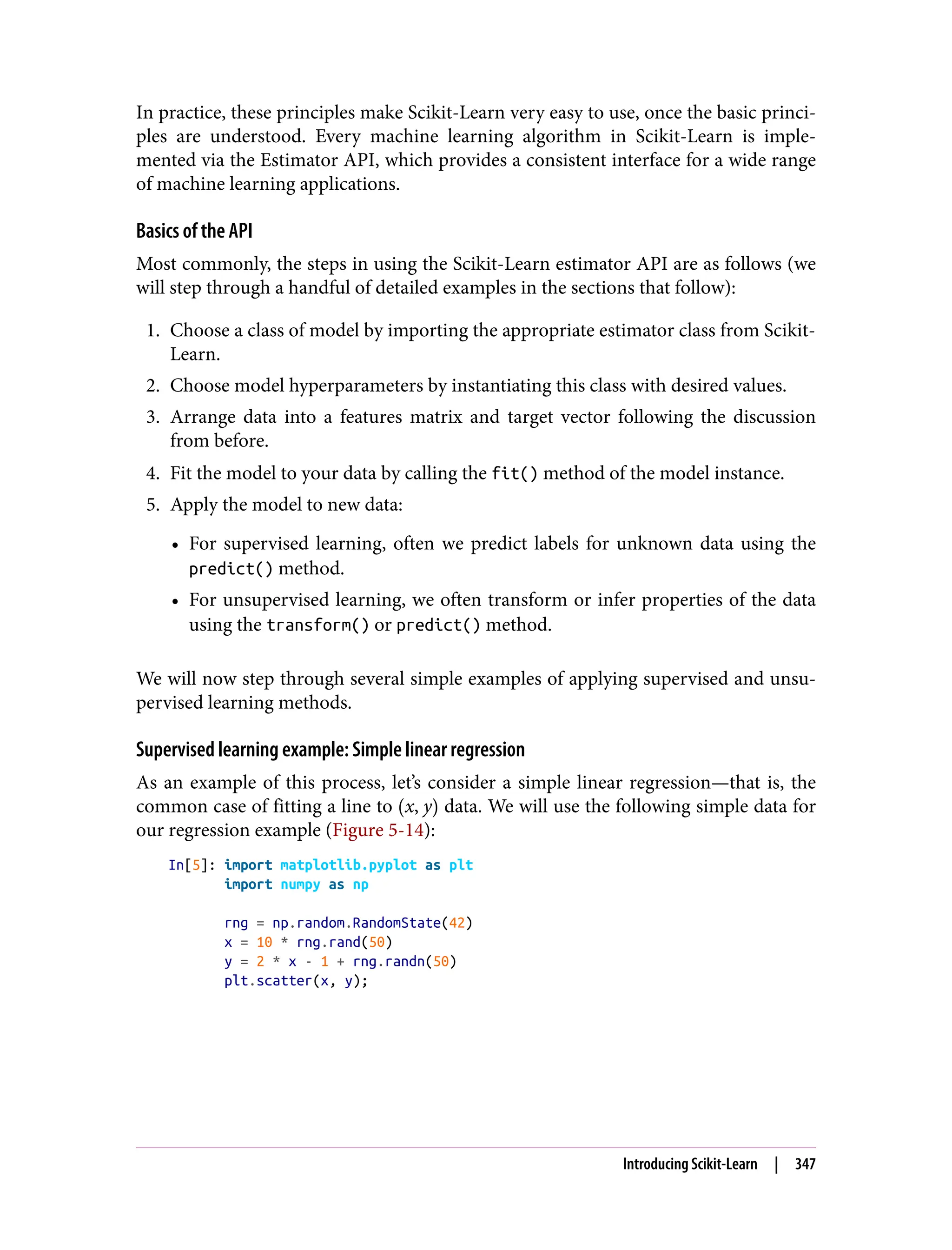 In practice, these principles make Scikit-Learn very easy to use, once the basic princi‐
ples are understood. Every machine learning algorithm in Scikit-Learn is imple‐
mented via the Estimator API, which provides a consistent interface for a wide range
of machine learning applications.
Basics of the API
Most commonly, the steps in using the Scikit-Learn estimator API are as follows (we
will step through a handful of detailed examples in the sections that follow):
1. Choose a class of model by importing the appropriate estimator class from Scikit-
Learn.
2. Choose model hyperparameters by instantiating this class with desired values.
3. Arrange data into a features matrix and target vector following the discussion
from before.
4. Fit the model to your data by calling the fit() method of the model instance.
5. Apply the model to new data:
• For supervised learning, often we predict labels for unknown data using the
predict() method.
• For unsupervised learning, we often transform or infer properties of the data
using the transform() or predict() method.
We will now step through several simple examples of applying supervised and unsu‐
pervised learning methods.
Supervised learning example: Simple linear regression
As an example of this process, let’s consider a simple linear regression—that is, the
common case of fitting a line to x, y data. We will use the following simple data for
our regression example (Figure 5-14):
In[5]: import matplotlib.pyplot as plt
import numpy as np
rng = np.random.RandomState(42)
x = 10 * rng.rand(50)
y = 2 * x - 1 + rng.randn(50)
plt.scatter(x, y);
Introducing Scikit-Learn | 347
 